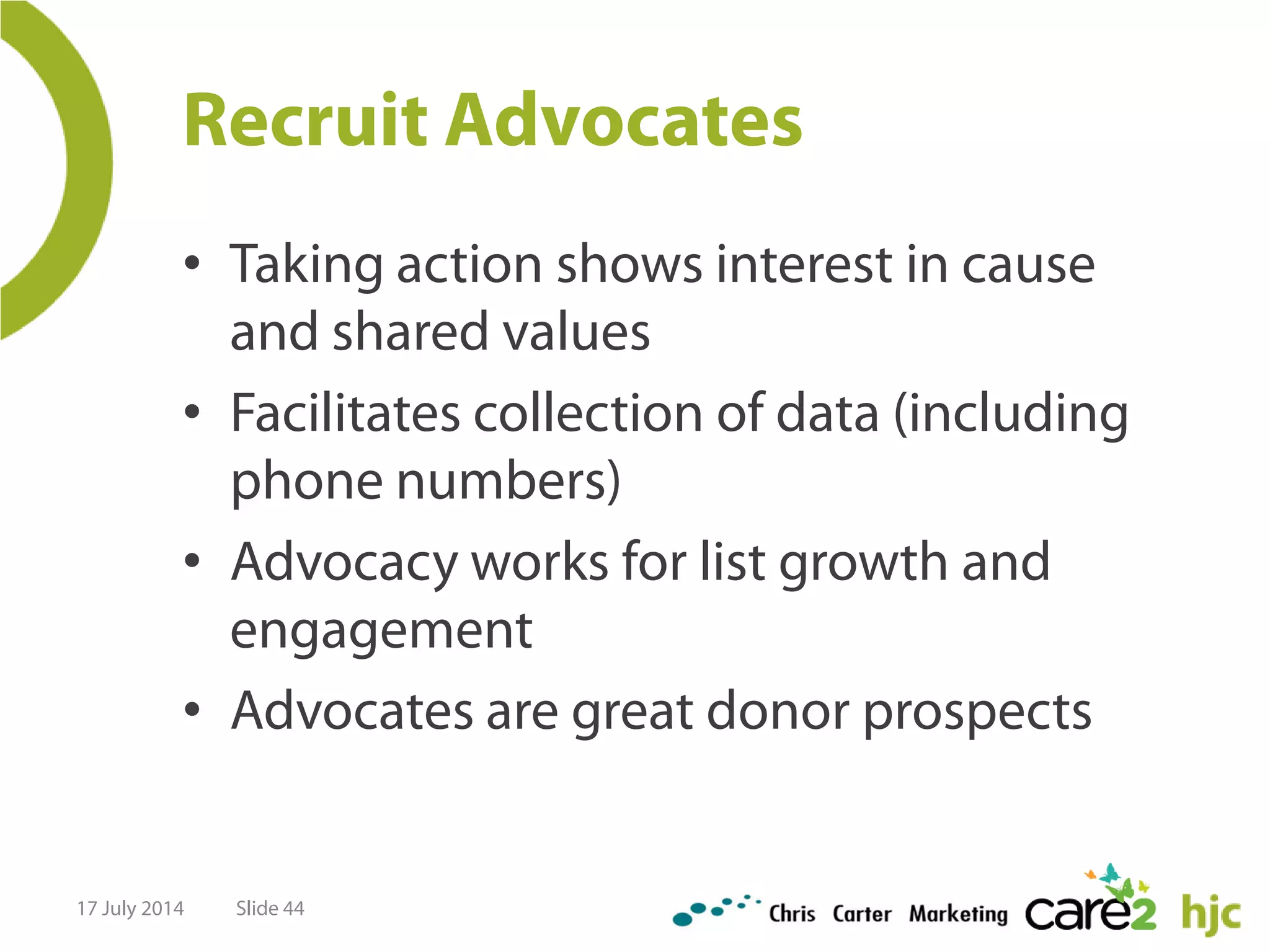 Recruit Advocates
• Taking action shows interest in cause
and shared values
• Facilitates collection of data (including
phone numbers)
• Advocacy works for list growth and
engagement
• Advocates are great donor prospects
17 July 2014 Slide 44
 