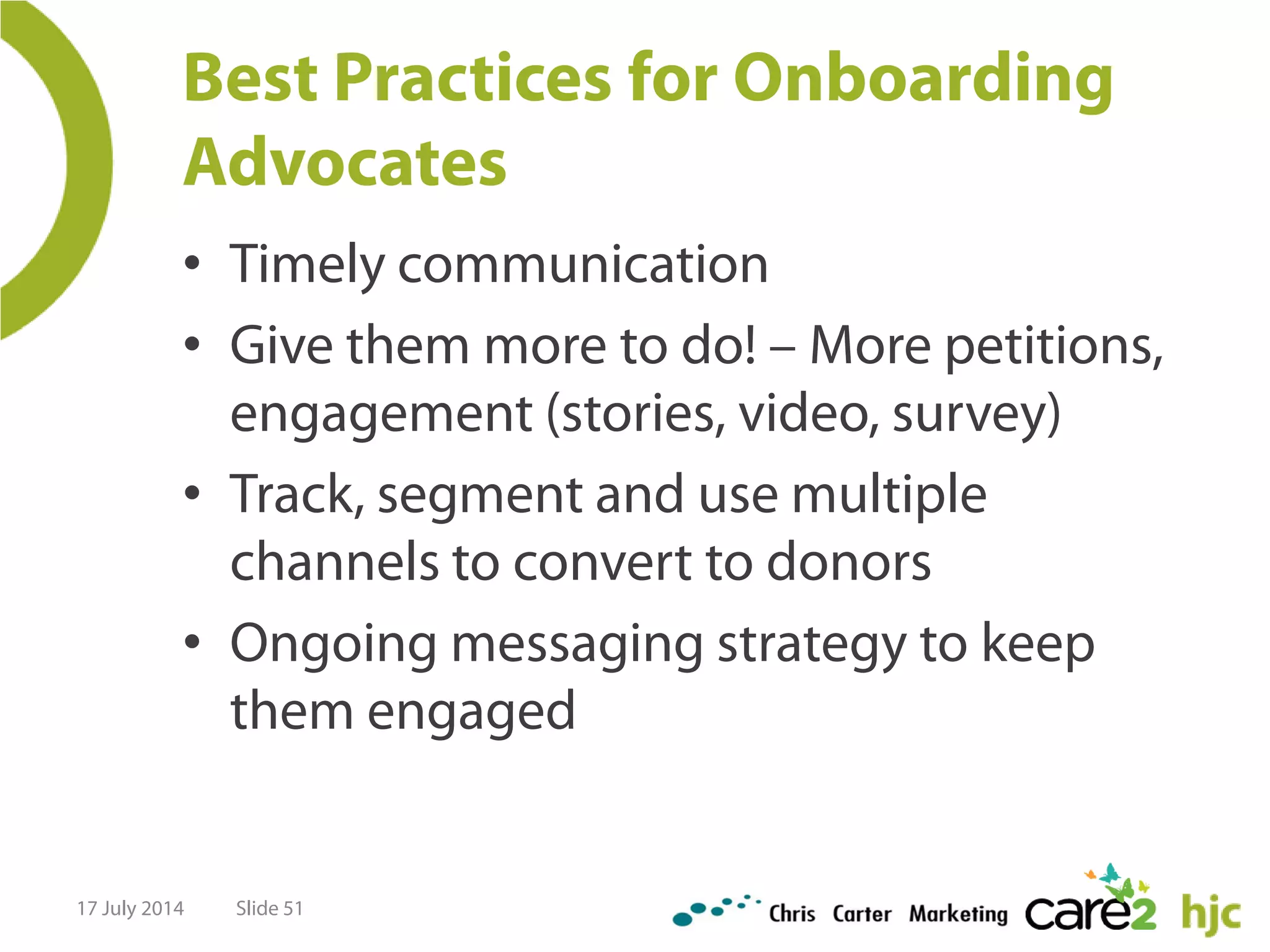 Best Practices for Onboarding
Advocates
• Timely communication
• Give them more to do! – More petitions,
engagement (stories, video, survey)
• Track, segment and use multiple
channels to convert to donors
• Ongoing messaging strategy to keep
them engaged
17 July 2014 Slide 51
 