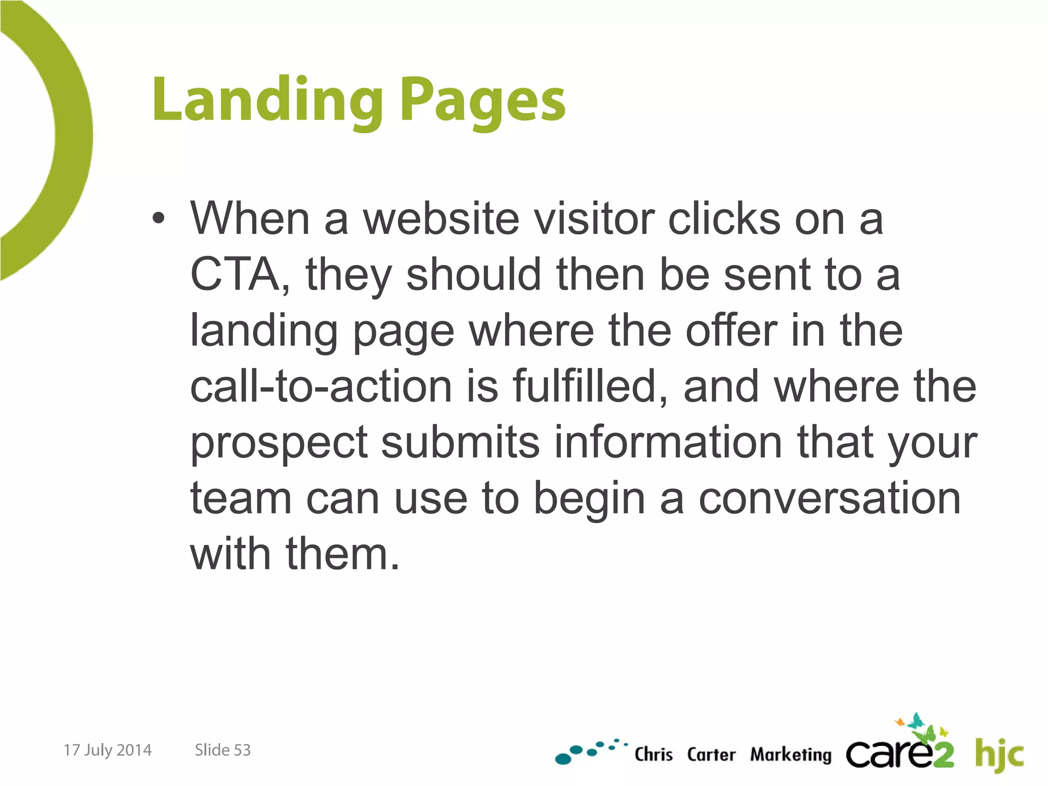 Landing Pages
• When a website visitor clicks on a
CTA, they should then be sent to a
landing page where the offer in the
call-to-action is fulfilled, and where the
prospect submits information that your
team can use to begin a conversation
with them.
17 July 2014 Slide 53
 