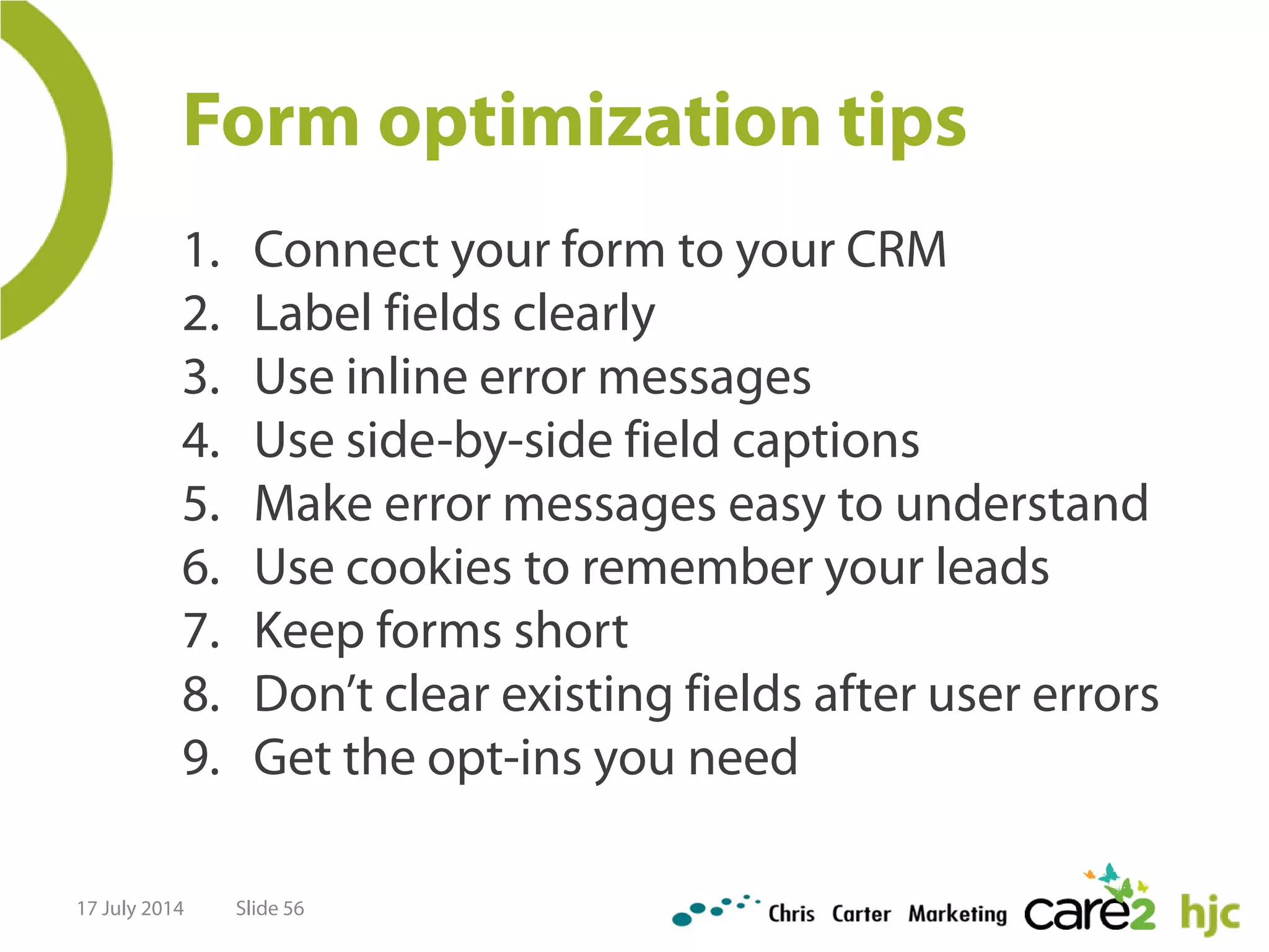 Form optimization tips
1. Connect your form to your CRM
2. Label fields clearly
3. Use inline error messages
4. Use side-by-side field captions
5. Make error messages easy to understand
6. Use cookies to remember your leads
7. Keep forms short
8. Don’t clear existing fields after user errors
9. Get the opt-ins you need
17 July 2014 Slide 56
 