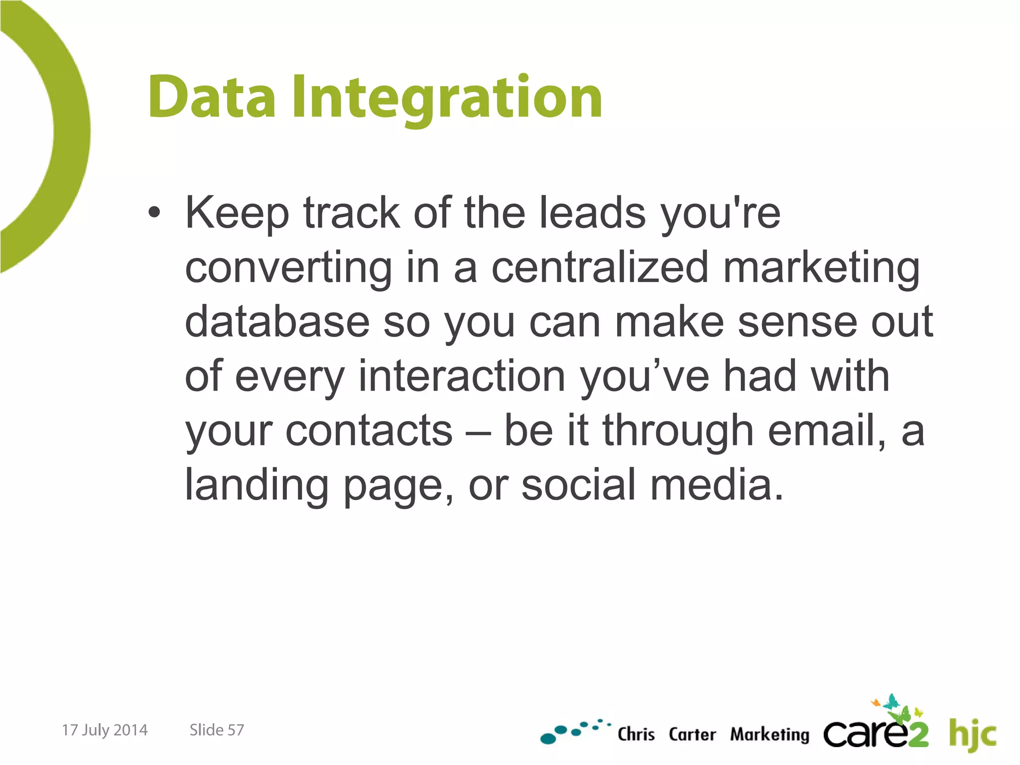 Data Integration
• Keep track of the leads you're
converting in a centralized marketing
database so you can make sense out
of every interaction you’ve had with
your contacts – be it through email, a
landing page, or social media.
17 July 2014 Slide 57
 