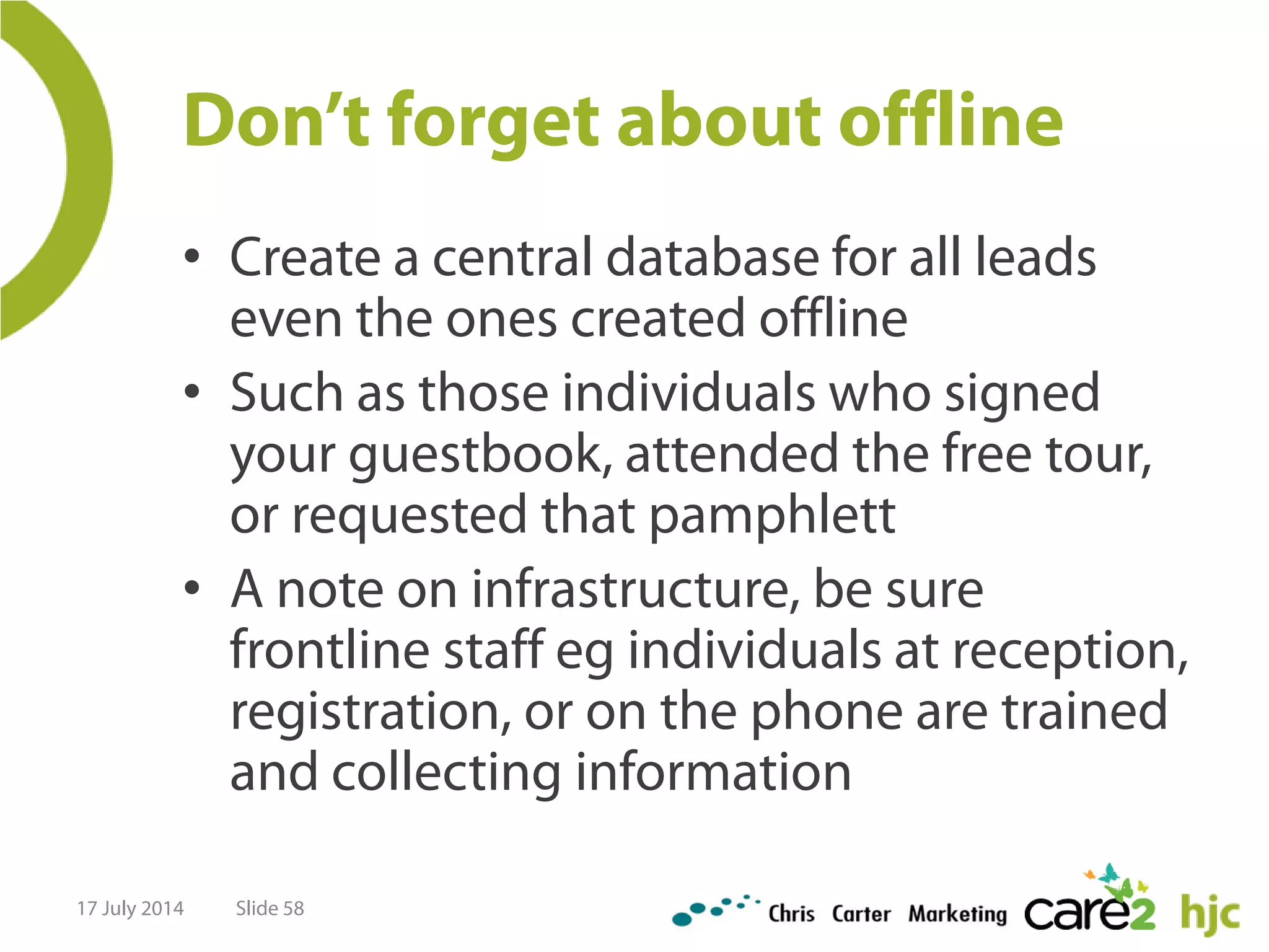 Don’t forget about offline
• Create a central database for all leads
even the ones created offline
• Such as those individuals who signed
your guestbook, attended the free tour,
or requested that pamphlett
• A note on infrastructure, be sure
frontline staff eg individuals at reception,
registration, or on the phone are trained
and collecting information
17 July 2014 Slide 58
 
