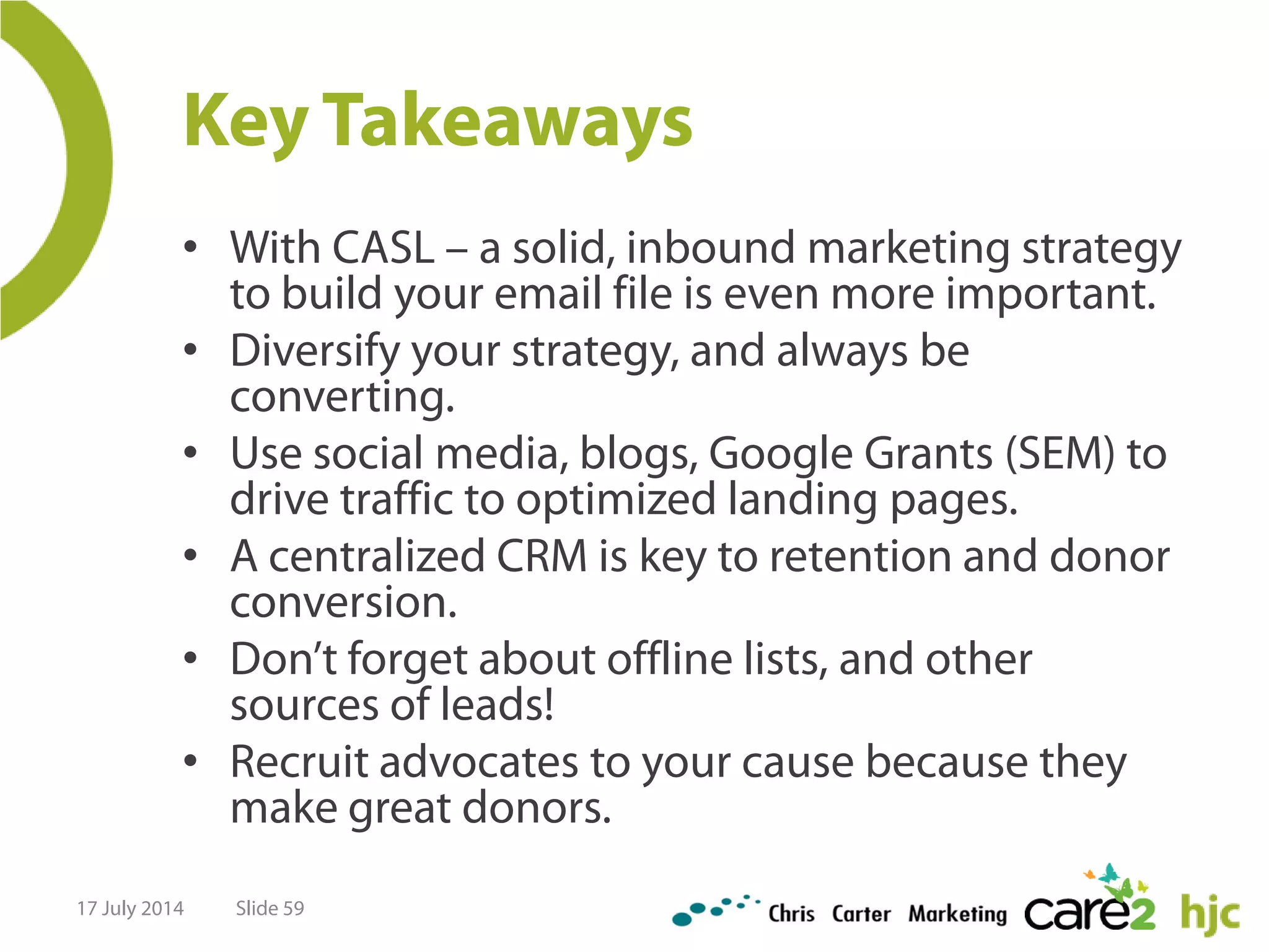 Key Takeaways
• With CASL – a solid, inbound marketing strategy
to build your email file is even more important.
• Diversify your strategy, and always be
converting.
• Use social media, blogs, Google Grants (SEM) to
drive traffic to optimized landing pages.
• A centralized CRM is key to retention and donor
conversion.
• Don’t forget about offline lists, and other
sources of leads!
• Recruit advocates to your cause because they
make great donors.
17 July 2014 Slide 59
 