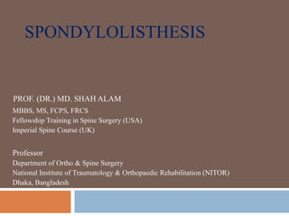 SPONDYLOLISTHESIS
PROF. (DR.) MD. SHAH ALAM
MBBS, MS, FCPS, FRCS
Fellowship Training in Spine Surgery (USA)
Imperial Spine Course (UK)
Professor
Department of Ortho & Spine Surgery
National Institute of Traumatology & Orthopaedic Rehabilitation (NITOR)
Dhaka, Bangladesh
 