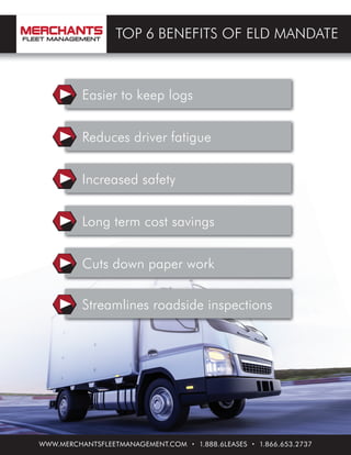 WWW.MERCHANTSFLEETMANAGEMENT.COM • 1.888.6LEASES • 1.866.653.2737
TOP 6 BENEFITS OF ELD MANDATE
Easier to keep logs
Reduces driver fatigue
Increased safety
Long term cost savings
Cuts down paper work
Streamlines roadside inspections
 