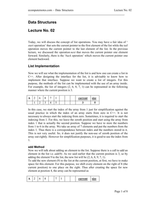 ecomputernotes.com Data Structures Lecture No. 02
___________________________________________________________________
Page 1 of 8
Data Structures
Lecture No. 02
Today, we will discuss the concept of list operations. You may have a fair idea of
start operation that sets the current pointer to the first element of the list while the tail
operation moves the current pointer to the last element of the list. In the previous
lecture, we discussed the operation next that moves the current pointer one element
forward. Similarly, there is the back operation which moves the current pointer one
element backward.
List Implementation
Now we will see what the implementation of the list is and how one can create a list in
C++. After designing the interface for the list, it is advisable to know how to
implement that interface. Suppose we want to create a list of integers. For this
purpose, the methods of the list can be implemented with the use of an array inside.
For example, the list of integers (2, 6, 8, 7, 1) can be represented in the following
manner where the current position is 3.
A 2 6 8 7 1 current size
1 2 3 4 5 3 5
In this case, we start the index of the array from 1 just for simplification against the
usual practice in which the index of an array starts from zero in C++. It is not
necessary to always start the indexing from zero. Sometimes, it is required to start the
indexing from 1. For this, we leave the zeroth position and start using the array from
index 1 that is actually the second position. Suppose we have to store the numbers
from 1 to 6 in the array. We take an array of 7 elements and put the numbers from the
index 1. Thus there is a correspondence between index and the numbers stored in it.
This is not very useful. So, it does not justify the non-use of zeroth position of the
array out-rightly. However for simplification purposes, it is good to use the index from
1.
add Method
Now we will talk about adding an element to the list. Suppose there is a call to add an
element in the list i.e. add(9). As we said earlier that the current position is 3, so by
adding the element 9 to the list, the new list will be (2, 6, 8, 9, 7, 1).
To add the new element (9) to the list at the current position, at first, we have to make
space for this element. For this purpose, we shift every element on the right of 8 (the
current position) to one place on the right. Thus after creating the space for new
element at position 4, the array can be represented as
A 2 6 8 7 1 current size
 
