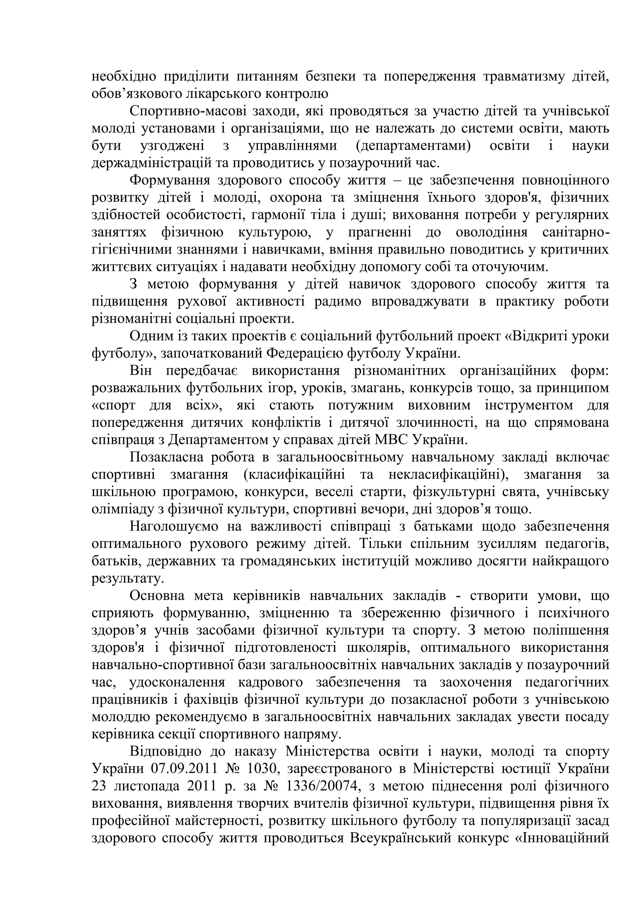 необхідно приділити питанням безпеки та попередження травматизму дітей,
обов’язкового лікарського контролю
Спортивно-масові заходи, які проводяться за участю дітей та учнівської
молоді установами і організаціями, що не належать до системи освіти, мають
бути узгоджені з управліннями (департаментами) освіти і науки
держадміністрацій та проводитись у позаурочний час.
Формування здорового способу життя – це забезпечення повноцінного
розвитку дітей і молоді, охорона та зміцнення їхнього здоров'я, фізичних
здібностей особистості, гармонії тіла і душі; виховання потреби у регулярних
заняттях фізичною культурою, у прагненні до оволодіння санітарно-
гігієнічними знаннями і навичками, вміння правильно поводитись у критичних
життєвих ситуаціях і надавати необхідну допомогу собі та оточуючим.
З метою формування у дітей навичок здорового способу життя та
підвищення рухової активності радимо впроваджувати в практику роботи
різноманітні соціальні проекти.
Одним із таких проектів є соціальний футбольний проект «Відкриті уроки
футболу», започаткований Федерацією футболу України.
Він передбачає використання різноманітних організаційних форм:
розважальних футбольних ігор, уроків, змагань, конкурсів тощо, за принципом
«спорт для всіх», які стають потужним виховним інструментом для
попередження дитячих конфліктів і дитячої злочинності, на що спрямована
співпраця з Департаментом у справах дітей МВС України.
Позакласна робота в загальноосвітньому навчальному закладі включає
спортивні змагання (класифікаційні та некласифікаційні), змагання за
шкільною програмою, конкурси, веселі старти, фізкультурні свята, учнівську
олімпіаду з фізичної культури, спортивні вечори, дні здоров’я тощо.
Наголошуємо на важливості співпраці з батьками щодо забезпечення
оптимального рухового режиму дітей. Тільки спільним зусиллям педагогів,
батьків, державних та громадянських інституцій можливо досягти найкращого
результату.
Основна мета керівників навчальних закладів - створити умови, що
сприяють формуванню, зміцненню та збереженню фізичного і психічного
здоров’я учнів засобами фізичної культури та спорту. З метою поліпшення
здоров'я і фізичної підготовленості школярів, оптимального використання
навчально-спортивної бази загальноосвітніх навчальних закладів у позаурочний
час, удосконалення кадрового забезпечення та заохочення педагогічних
працівників і фахівців фізичної культури до позакласної роботи з учнівською
молоддю рекомендуємо в загальноосвітніх навчальних закладах увести посаду
керівника секції спортивного напряму.
Відповідно до наказу Міністерства освіти і науки, молоді та спорту
України 07.09.2011 № 1030, зареєстрованого в Міністерстві юстиції України
23 листопада 2011 р. за № 1336/20074, з метою піднесення ролі фізичного
виховання, виявлення творчих вчителів фізичної культури, підвищення рівня їх
професійної майстерності, розвитку шкільного футболу та популяризації засад
здорового способу життя проводиться Всеукраїнський конкурс «Інноваційний
 