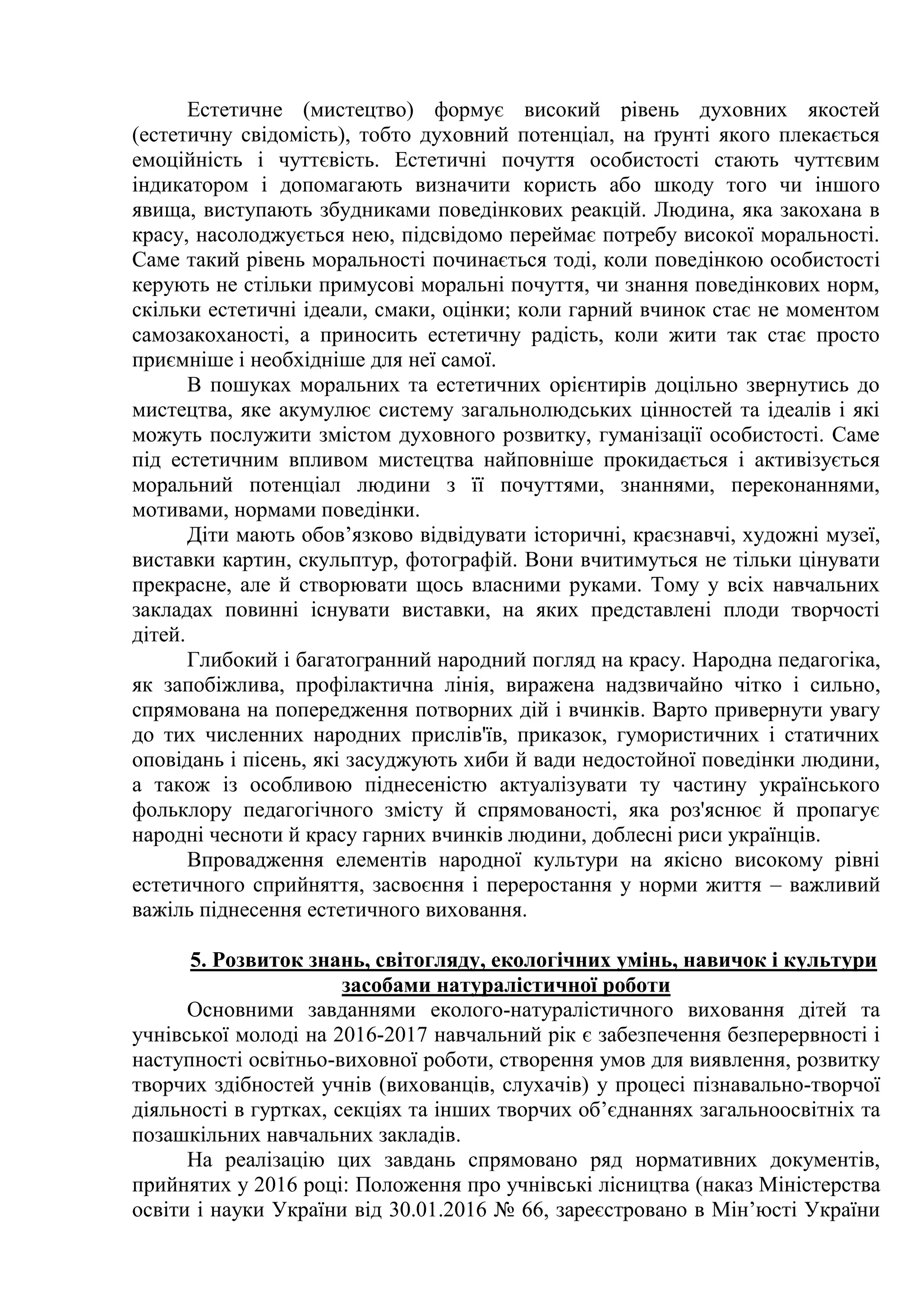 Естетичне (мистецтво) формує високий рівень духовних якостей
(естетичну свідомість), тобто духовний потенціал, на ґрунті якого плекається
емоційність і чуттєвість. Естетичні почуття особистості стають чуттєвим
індикатором і допомагають визначити користь або шкоду того чи іншого
явища, виступають збудниками поведінкових реакцій. Людина, яка закохана в
красу, насолоджується нею, підсвідомо переймає потребу високої моральності.
Саме такий рівень моральності починається тоді, коли поведінкою особистості
керують не стільки примусові моральні почуття, чи знання поведінкових норм,
скільки естетичні ідеали, смаки, оцінки; коли гарний вчинок стає не моментом
самозакоханості, а приносить естетичну радість, коли жити так стає просто
приємніше і необхідніше для неї самої.
В пошуках моральних та естетичних орієнтирів доцільно звернутись до
мистецтва, яке акумулює систему загальнолюдських цінностей та ідеалів і які
можуть послужити змістом духовного розвитку, гуманізації особистості. Саме
під естетичним впливом мистецтва найповніше прокидається і активізується
моральний потенціал людини з її почуттями, знаннями, переконаннями,
мотивами, нормами поведінки.
Діти мають обов’язково відвідувати історичні, краєзнавчі, художні музеї,
виставки картин, скульптур, фотографій. Вони вчитимуться не тільки цінувати
прекрасне, але й створювати щось власними руками. Тому у всіх навчальних
закладах повинні існувати виставки, на яких представлені плоди творчості
дітей.
Глибокий і багатогранний народний погляд на красу. Народна педагогіка,
як запобіжлива, профілактична лінія, виражена надзвичайно чітко і сильно,
спрямована на попередження потворних дій і вчинків. Варто привернути увагу
до тих численних народних прислів'їв, приказок, гумористичних і статичних
оповідань і пісень, які засуджують хиби й вади недостойної поведінки людини,
а також із особливою піднесеністю актуалізувати ту частину українського
фольклору педагогічного змісту й спрямованості, яка роз'яснює й пропагує
народні чесноти й красу гарних вчинків людини, доблесні риси українців.
Впровадження елементів народної культури на якісно високому рівні
естетичного сприйняття, засвоєння і переростання у норми життя – важливий
важіль піднесення естетичного виховання.
5. Розвиток знань, світогляду, екологічних умінь, навичок і культури
засобами натуралістичної роботи
Основними завданнями еколого-натуралістичного виховання дітей та
учнівської молоді на 2016-2017 навчальний рік є забезпечення безперервності і
наступності освітньо-виховної роботи, створення умов для виявлення, розвитку
творчих здібностей учнів (вихованців, слухачів) у процесі пізнавально-творчої
діяльності в гуртках, секціях та інших творчих об’єднаннях загальноосвітніх та
позашкільних навчальних закладів.
На реалізацію цих завдань спрямовано ряд нормативних документів,
прийнятих у 2016 році: Положення про учнівські лісництва (наказ Міністерства
освіти і науки України від 30.01.2016 № 66, зареєстровано в Мін’юсті України
 
