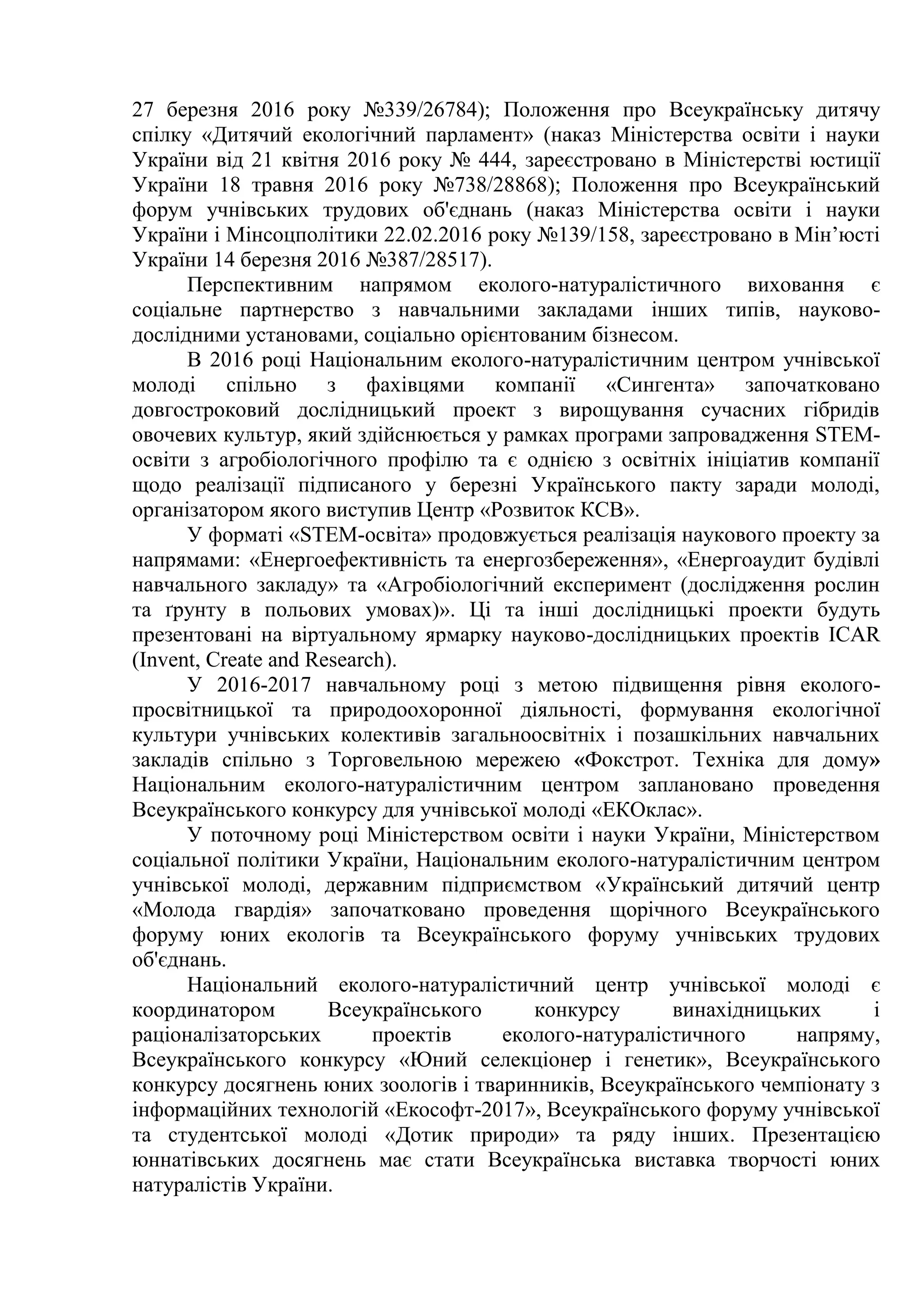 27 березня 2016 року №339/26784); Положення про Всеукраїнську дитячу
спілку «Дитячий екологічний парламент» (наказ Міністерства освіти і науки
України від 21 квітня 2016 року № 444, зареєстровано в Міністерстві юстиції
України 18 травня 2016 року №738/28868); Положення про Всеукраїнський
форум учнівських трудових об'єднань (наказ Міністерства освіти і науки
України і Мінсоцполітики 22.02.2016 року №139/158, зареєстровано в Мін’юсті
України 14 березня 2016 №387/28517).
Перспективним напрямом еколого-натуралістичного виховання є
соціальне партнерство з навчальними закладами інших типів, науково-
дослідними установами, соціально орієнтованим бізнесом.
В 2016 році Національним еколого-натуралістичним центром учнівської
молоді спільно з фахівцями компанії «Сингента» започатковано
довгостроковий дослідницький проект з вирощування сучасних гібридів
овочевих культур, який здійснюється у рамках програми запровадження STEM-
освіти з агробіологічного профілю та є однією з освітніх ініціатив компанії
щодо реалізації підписаного у березні Українського пакту заради молоді,
організатором якого виступив Центр «Розвиток КСВ».
У форматі «STEM-освіта» продовжується реалізація наукового проекту за
напрямами: «Енергоефективність та енергозбереження», «Енергоаудит будівлі
навчального закладу» та «Агробіологічний експеримент (дослідження рослин
та ґрунту в польових умовах)». Ці та інші дослідницькі проекти будуть
презентовані на віртуальному ярмарку науково-дослідницьких проектів ICAR
(Invent, Create and Research).
У 2016-2017 навчальному році з метою підвищення рівня еколого-
просвітницької та природоохоронної діяльності, формування екологічної
культури учнівських колективів загальноосвітніх і позашкільних навчальних
закладів спільно з Торговельною мережею «Фокстрот. Техніка для дому»
Національним еколого-натуралістичним центром заплановано проведення
Всеукраїнського конкурсу для учнівської молоді «ЕКОклас».
У поточному році Міністерством освіти і науки України, Міністерством
соціальної політики України, Національним еколого-натуралістичним центром
учнівської молоді, державним підприємством «Український дитячий центр
«Молода гвардія» започатковано проведення щорічного Всеукраїнського
форуму юних екологів та Всеукраїнського форуму учнівських трудових
об'єднань.
Національний еколого-натуралістичний центр учнівської молоді є
координатором Всеукраїнського конкурсу винахідницьких і
раціоналізаторських проектів еколого-натуралістичного напряму,
Всеукраїнського конкурсу «Юний селекціонер і генетик», Всеукраїнського
конкурсу досягнень юних зоологів і тваринників, Всеукраїнського чемпіонату з
інформаційних технологій «Екософт-2017», Всеукраїнського форуму учнівської
та студентської молоді «Дотик природи» та ряду інших. Презентацією
юннатівських досягнень має стати Всеукраїнська виставка творчості юних
натуралістів України.
 
