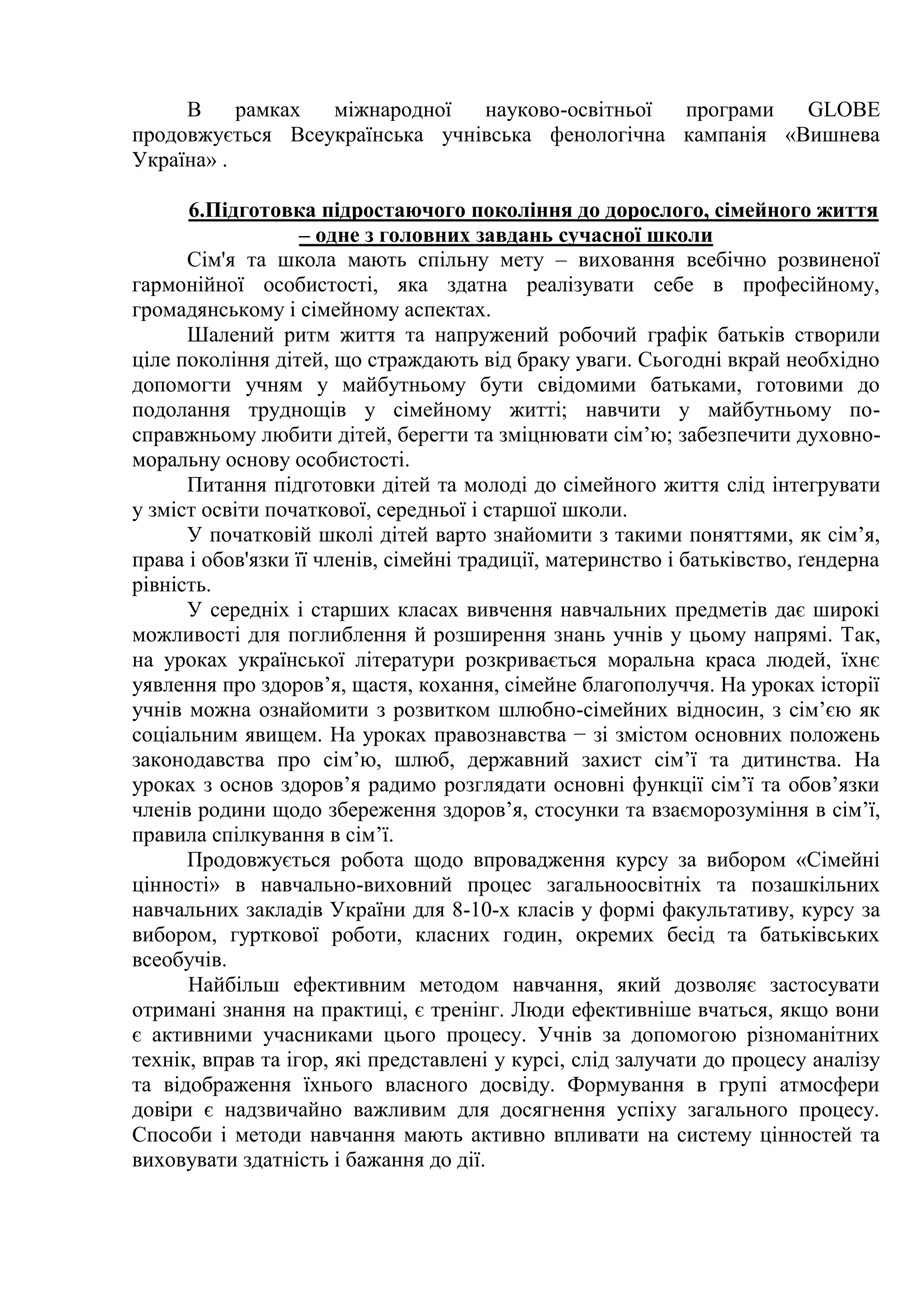 В рамках міжнародної науково-освітньої програми GLOBE
продовжується Всеукраїнська учнівська фенологічна кампанія «Вишнева
Україна» .
6.Підготовка підростаючого покоління до дорослого, сімейного життя
– одне з головних завдань сучасної школи
Сім'я та школа мають спільну мету – виховання всебічно розвиненої
гармонійної особистості, яка здатна реалізувати себе в професійному,
громадянському і сімейному аспектах.
Шалений ритм життя та напружений робочий графік батьків створили
ціле покоління дітей, що страждають від браку уваги. Сьогодні вкрай необхідно
допомогти учням у майбутньому бути свідомими батьками, готовими до
подолання труднощів у сімейному житті; навчити у майбутньому по-
справжньому любити дітей, берегти та зміцнювати сім’ю; забезпечити духовно-
моральну основу особистості.
Питання підготовки дітей та молоді до сімейного життя слід інтегрувати
у зміст освіти початкової, середньої і старшої школи.
У початковій школі дітей варто знайомити з такими поняттями, як сім’я,
права і обов'язки її членів, сімейні традиції, материнство і батьківство, ґендерна
рівність.
У середніх і старших класах вивчення навчальних предметів дає широкі
можливості для поглиблення й розширення знань учнів у цьому напрямі. Так,
на уроках української літератури розкривається моральна краса людей, їхнє
уявлення про здоров’я, щастя, кохання, сімейне благополуччя. На уроках історії
учнів можна ознайомити з розвитком шлюбно-сімейних відносин, з сім’єю як
соціальним явищем. На уроках правознавства − зі змістом основних положень
законодавства про сім’ю, шлюб, державний захист сім’ї та дитинства. На
уроках з основ здоров’я радимо розглядати основні функції сім’ї та обов’язки
членів родини щодо збереження здоров’я, стосунки та взаєморозуміння в сім’ї,
правила спілкування в сім’ї.
Продовжується робота щодо впровадження курсу за вибором «Сімейні
цінності» в навчально-виховний процес загальноосвітніх та позашкільних
навчальних закладів України для 8-10-х класів у формі факультативу, курсу за
вибором, гурткової роботи, класних годин, окремих бесід та батьківських
всеобучів.
Найбільш ефективним методом навчання, який дозволяє застосувати
отримані знання на практиці, є тренінг. Люди ефективніше вчаться, якщо вони
є активними учасниками цього процесу. Учнів за допомогою різноманітних
технік, вправ та ігор, які представлені у курсі, слід залучати до процесу аналізу
та відображення їхнього власного досвіду. Формування в групі атмосфери
довіри є надзвичайно важливим для досягнення успіху загального процесу.
Способи і методи навчання мають активно впливати на систему цінностей та
виховувати здатність і бажання до дії.
 