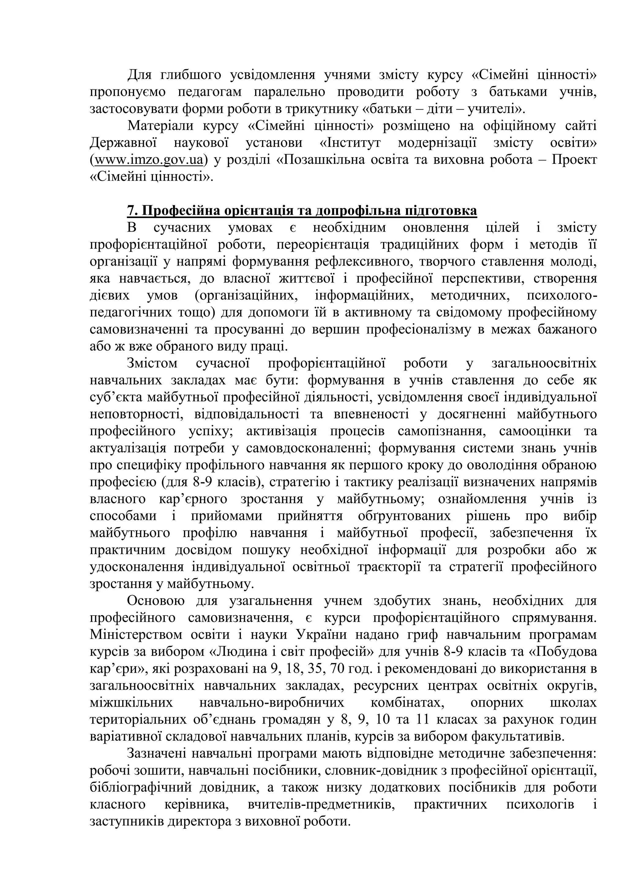 Для глибшого усвідомлення учнями змісту курсу «Сімейні цінності»
пропонуємо педагогам паралельно проводити роботу з батьками учнів,
застосовувати форми роботи в трикутнику «батьки – діти – учителі».
Матеріали курсу «Сімейні цінності» розміщено на офіційному сайті
Державної наукової установи «Інститут модернізації змісту освіти»
(www.imzo.gov.ua) у розділі «Позашкільна освіта та виховна робота – Проект
«Сімейні цінності».
7. Професійна орієнтація та допрофільна підготовка
В сучасних умовах є необхідним оновлення цілей і змісту
профорієнтаційної роботи, переорієнтація традиційних форм і методів її
організації у напрямі формування рефлексивного, творчого ставлення молоді,
яка навчається, до власної життєвої і професійної перспективи, створення
дієвих умов (організаційних, інформаційних, методичних, психолого-
педагогічних тощо) для допомоги їй в активному та свідомому професійному
самовизначенні та просуванні до вершин професіоналізму в межах бажаного
або ж вже обраного виду праці.
Змістом сучасної профорієнтаційної роботи у загальноосвітніх
навчальних закладах має бути: формування в учнів ставлення до себе як
суб’єкта майбутньої професійної діяльності, усвідомлення своєї індивідуальної
неповторності, відповідальності та впевненості у досягненні майбутнього
професійного успіху; активізація процесів самопізнання, самооцінки та
актуалізація потреби у самовдосконаленні; формування системи знань учнів
про специфіку профільного навчання як першого кроку до оволодіння обраною
професією (для 8-9 класів), стратегію і тактику реалізації визначених напрямів
власного кар’єрного зростання у майбутньому; ознайомлення учнів із
способами і прийомами прийняття обґрунтованих рішень про вибір
майбутнього профілю навчання і майбутньої професії, забезпечення їх
практичним досвідом пошуку необхідної інформації для розробки або ж
удосконалення індивідуальної освітньої траєкторії та стратегії професійного
зростання у майбутньому.
Основою для узагальнення учнем здобутих знань, необхідних для
професійного самовизначення, є курси профорієнтаційного спрямування.
Міністерством освіти і науки України надано гриф навчальним програмам
курсів за вибором «Людина і світ професій» для учнів 8-9 класів та «Побудова
кар’єри», які розраховані на 9, 18, 35, 70 год. і рекомендовані до використання в
загальноосвітніх навчальних закладах, ресурсних центрах освітніх округів,
міжшкільних навчально-виробничих комбінатах, опорних школах
територіальних об’єднань громадян у 8, 9, 10 та 11 класах за рахунок годин
варіативної складової навчальних планів, курсів за вибором факультативів.
Зазначені навчальні програми мають відповідне методичне забезпечення:
робочі зошити, навчальні посібники, словник-довідник з професійної орієнтації,
бібліографічний довідник, а також низку додаткових посібників для роботи
класного керівника, вчителів-предметників, практичних психологів і
заступників директора з виховної роботи.
 