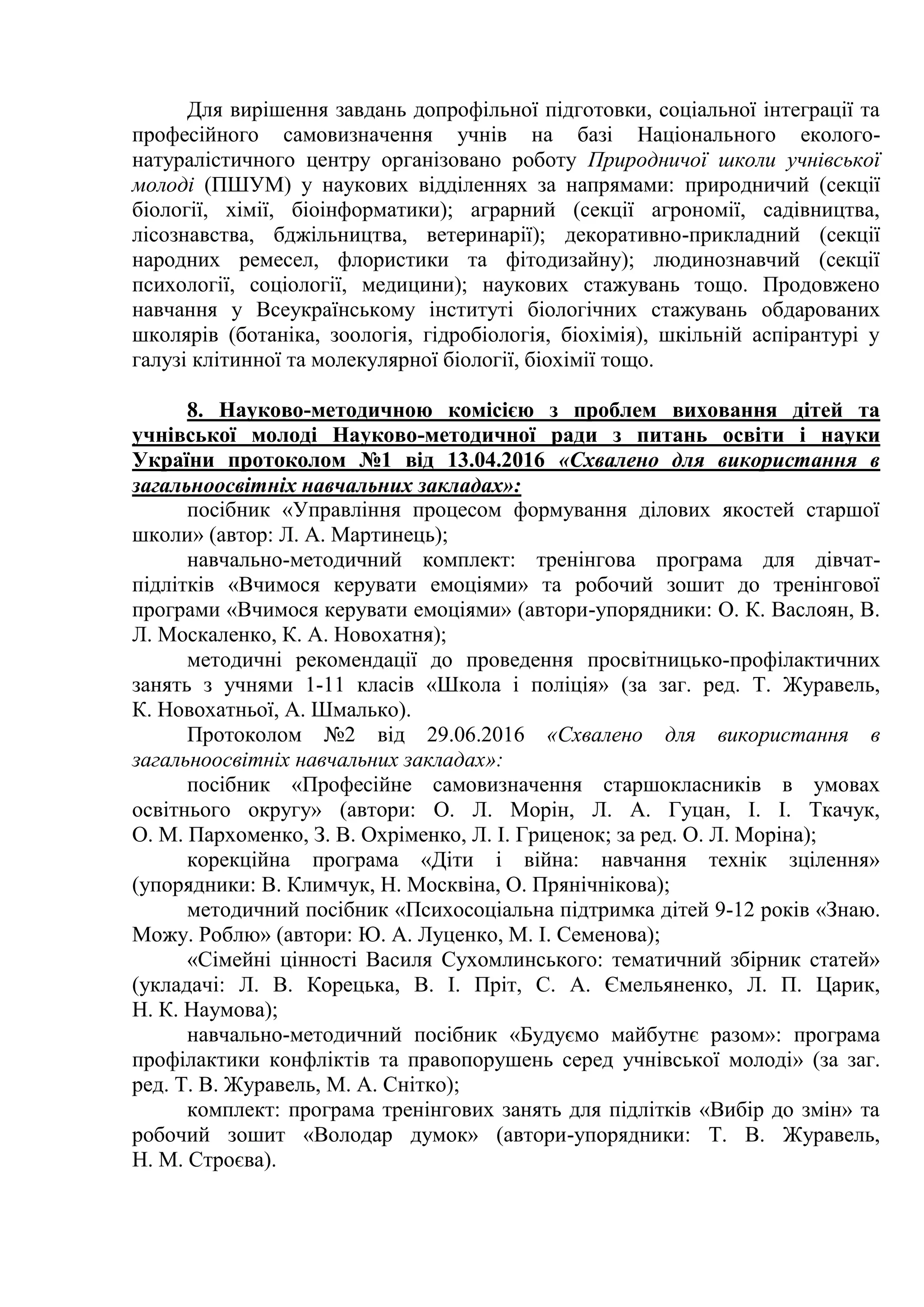 Для вирішення завдань допрофільної підготовки, соціальної інтеграції та
професійного самовизначення учнів на базі Національного еколого-
натуралістичного центру організовано роботу Природничої школи учнівської
молоді (ПШУМ) у наукових відділеннях за напрямами: природничий (секції
біології, хімії, біоінформатики); аграрний (секції агрономії, садівництва,
лісознавства, бджільництва, ветеринарії); декоративно-прикладний (секції
народних ремесел, флористики та фітодизайну); людинознавчий (секції
психології, соціології, медицини); наукових стажувань тощо. Продовжено
навчання у Всеукраїнському інституті біологічних стажувань обдарованих
школярів (ботаніка, зоологія, гідробіологія, біохімія), шкільній аспірантурі у
галузі клітинної та молекулярної біології, біохімії тощо.
8. Науково-методичною комісією з проблем виховання дітей та
учнівської молоді Науково-методичної ради з питань освіти і науки
України протоколом №1 від 13.04.2016 «Схвалено для використання в
загальноосвітніх навчальних закладах»:
посібник «Управління процесом формування ділових якостей старшої
школи» (автор: Л. А. Мартинець);
навчально-методичний комплект: тренінгова програма для дівчат-
підлітків «Вчимося керувати емоціями» та робочий зошит до тренінгової
програми «Вчимося керувати емоціями» (автори-упорядники: О. К. Васлоян, В.
Л. Москаленко, К. А. Новохатня);
методичні рекомендації до проведення просвітницько-профілактичних
занять з учнями 1-11 класів «Школа і поліція» (за заг. ред. Т. Журавель,
К. Новохатньої, А. Шмалько).
Протоколом №2 від 29.06.2016 «Схвалено для використання в
загальноосвітніх навчальних закладах»:
посібник «Професійне самовизначення старшокласників в умовах
освітнього округу» (автори: О. Л. Морін, Л. А. Гуцан, І. І. Ткачук,
О. М. Пархоменко, З. В. Охріменко, Л. І. Гриценок; за ред. О. Л. Моріна);
корекційна програма «Діти і війна: навчання технік зцілення»
(упорядники: В. Климчук, Н. Москвіна, О. Прянічнікова);
методичний посібник «Психосоціальна підтримка дітей 9-12 років «Знаю.
Можу. Роблю» (автори: Ю. А. Луценко, М. І. Семенова);
«Сімейні цінності Василя Сухомлинського: тематичний збірник статей»
(укладачі: Л. В. Корецька, В. І. Пріт, С. А. Ємельяненко, Л. П. Царик,
Н. К. Наумова);
навчально-методичний посібник «Будуємо майбутнє разом»: програма
профілактики конфліктів та правопорушень серед учнівської молоді» (за заг.
ред. Т. В. Журавель, М. А. Снітко);
комплект: програма тренінгових занять для підлітків «Вибір до змін» та
робочий зошит «Володар думок» (автори-упорядники: Т. В. Журавель,
Н. М. Строєва).
 