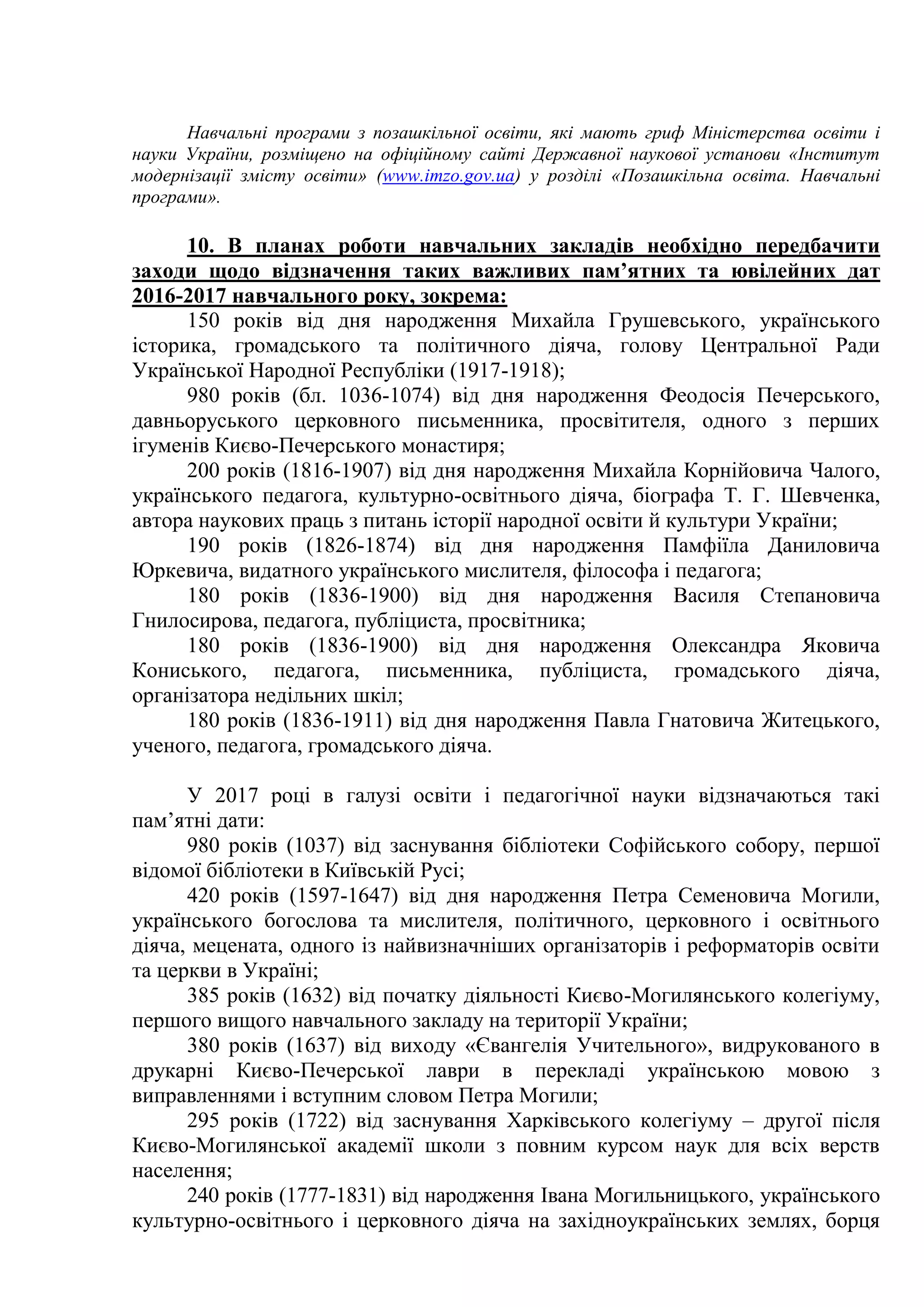 Навчальні програми з позашкільної освіти, які мають гриф Міністерства освіти і
науки України, розміщено на офіційному сайті Державної наукової установи «Інститут
модернізації змісту освіти» (www.imzo.gov.ua) у розділі «Позашкільна освіта. Навчальні
програми».
10. В планах роботи навчальних закладів необхідно передбачити
заходи щодо відзначення таких важливих пам’ятних та ювілейних дат
2016-2017 навчального року, зокрема:
150 років від дня народження Михайла Грушевського, українського
історика, громадського та політичного діяча, голову Центральної Ради
Української Народної Республіки (1917-1918);
980 років (бл. 1036-1074) від дня народження Феодосія Печерського,
давньоруського церковного письменника, просвітителя, одного з перших
ігуменів Києво-Печерського монастиря;
200 років (1816-1907) від дня народження Михайла Корнійовича Чалого,
українського педагога, культурно-освітнього діяча, біографа Т. Г. Шевченка,
автора наукових праць з питань історії народної освіти й культури України;
190 років (1826-1874) від дня народження Памфіїла Даниловича
Юркевича, видатного українського мислителя, філософа і педагога;
180 років (1836-1900) від дня народження Василя Степановича
Гнилосирова, педагога, публіциста, просвітника;
180 років (1836-1900) від дня народження Олександра Яковича
Кониського, педагога, письменника, публіциста, громадського діяча,
організатора недільних шкіл;
180 років (1836-1911) від дня народження Павла Гнатовича Житецького,
ученого, педагога, громадського діяча.
У 2017 році в галузі освіти і педагогічної науки відзначаються такі
пам’ятні дати:
980 років (1037) від заснування бібліотеки Софійського собору, першої
відомої бібліотеки в Київській Русі;
420 років (1597-1647) від дня народження Петра Семеновича Могили,
українського богослова та мислителя, політичного, церковного і освітнього
діяча, мецената, одного із найвизначніших організаторів і реформаторів освіти
та церкви в Україні;
385 років (1632) від початку діяльності Києво-Могилянського колегіуму,
першого вищого навчального закладу на території України;
380 років (1637) від виходу «Євангелія Учительного», видрукованого в
друкарні Києво-Печерської лаври в перекладі українською мовою з
виправленнями і вступним словом Петра Могили;
295 років (1722) від заснування Харківського колегіуму – другої після
Києво-Могилянської академії школи з повним курсом наук для всіх верств
населення;
240 років (1777-1831) від народження Івана Могильницького, українського
культурно-освітнього і церковного діяча на західноукраїнських землях, борця
 