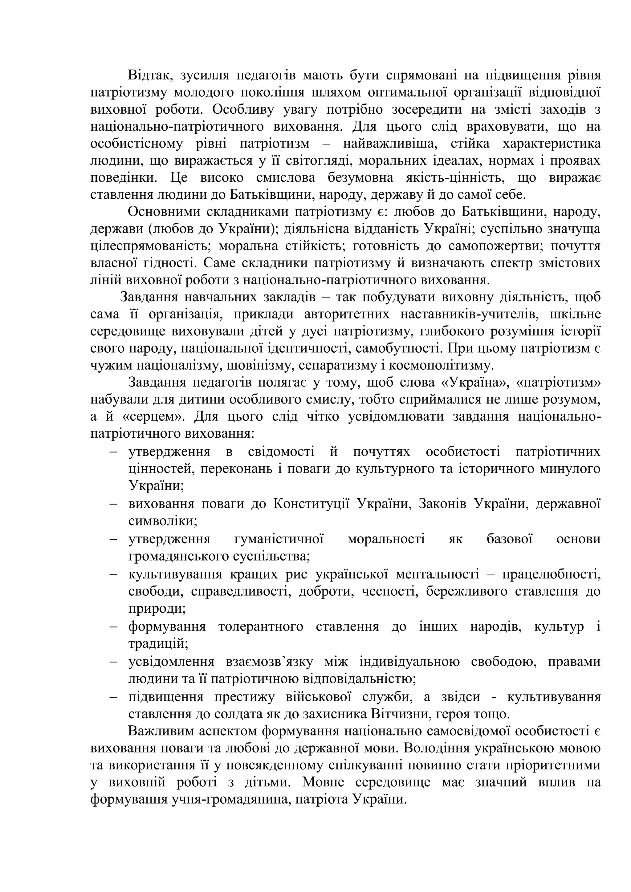 Відтак, зусилля педагогів мають бути спрямовані на підвищення рівня
патріотизму молодого покоління шляхом оптимальної організації відповідної
виховної роботи. Особливу увагу потрібно зосередити на змісті заходів з
національно-патріотичного виховання. Для цього слід враховувати, що на
особистісному рівні патріотизм – найважливіша, стійка характеристика
людини, що виражається у її світогляді, моральних ідеалах, нормах і проявах
поведінки. Це високо смислова безумовна якість-цінність, що виражає
ставлення людини до Батьківщини, народу, державу й до самої себе.
Основними складниками патріотизму є: любов до Батьківщини, народу,
держави (любов до України); діяльнісна відданість Україні; суспільно значуща
цілеспрямованість; моральна стійкість; готовність до самопожертви; почуття
власної гідності. Саме складники патріотизму й визначають спектр змістових
ліній виховної роботи з національно-патріотичного виховання.
Завдання навчальних закладів – так побудувати виховну діяльність, щоб
сама її організація, приклади авторитетних наставників-учителів, шкільне
середовище виховували дітей у дусі патріотизму, глибокого розуміння історії
свого народу, національної ідентичності, самобутності. При цьому патріотизм є
чужим націоналізму, шовінізму, сепаратизму і космополітизму.
Завдання педагогів полягає у тому, щоб слова «Україна», «патріотизм»
набували для дитини особливого смислу, тобто сприймалися не лише розумом,
а й «серцем». Для цього слід чітко усвідомлювати завдання національно-
патріотичного виховання:
 утвердження в свідомості й почуттях особистості патріотичних
цінностей, переконань і поваги до культурного та історичного минулого
України;
 виховання поваги до Конституції України, Законів України, державної
символіки;
 утвердження гуманістичної моральності як базової основи
громадянського суспільства;
 культивування кращих рис української ментальності – працелюбності,
свободи, справедливості, доброти, чесності, бережливого ставлення до
природи;
 формування толерантного ставлення до інших народів, культур і
традицій;
 усвідомлення взаємозв’язку між індивідуальною свободою, правами
людини та її патріотичною відповідальністю;
 підвищення престижу військової служби, а звідси - культивування
ставлення до солдата як до захисника Вітчизни, героя тощо.
Важливим аспектом формування національно самосвідомої особистості є
виховання поваги та любові до державної мови. Володіння українською мовою
та використання її у повсякденному спілкуванні повинно стати пріоритетними
у виховній роботі з дітьми. Мовне середовище має значний вплив на
формування учня-громадянина, патріота України.
 