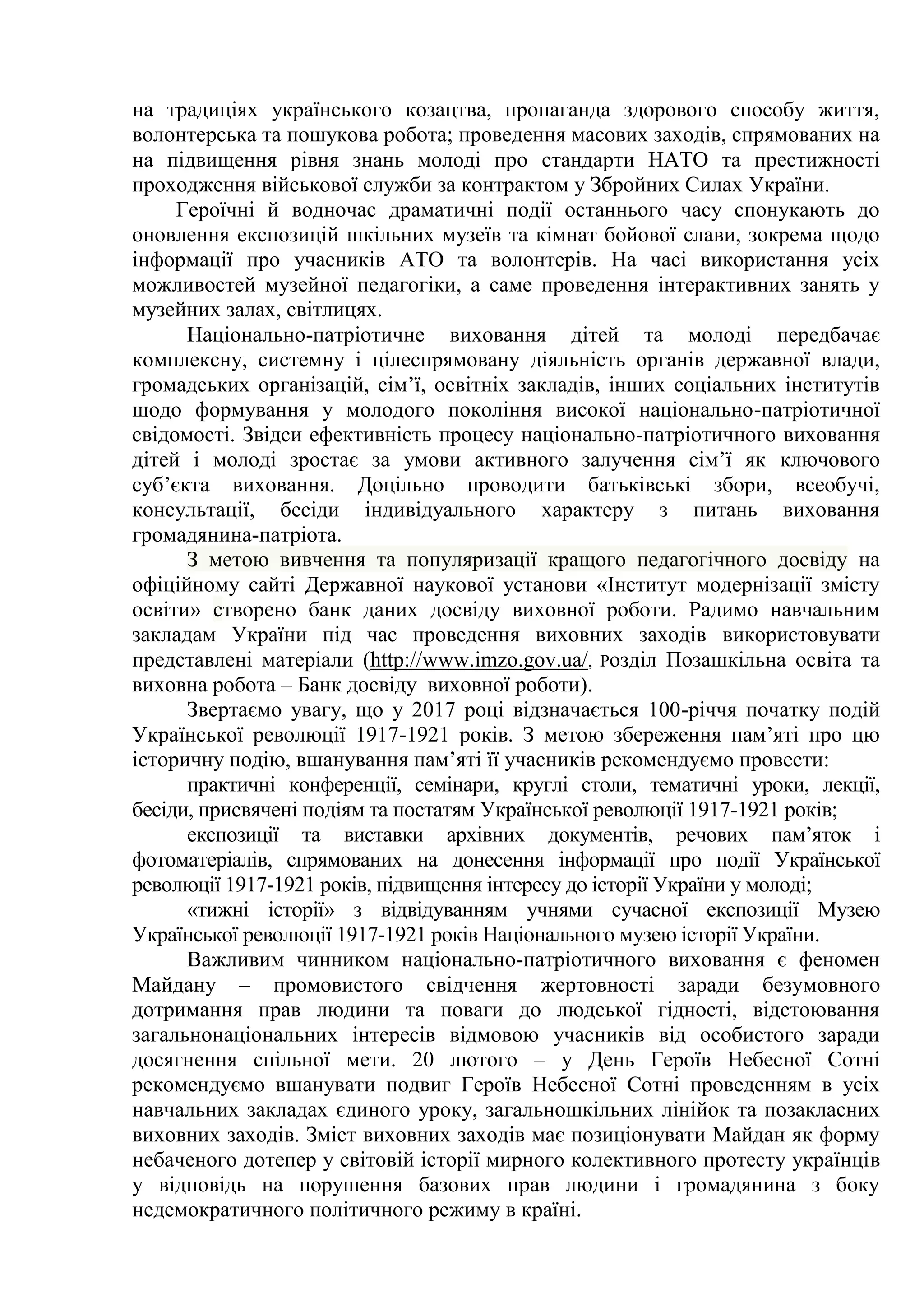 на традиціях українського козацтва, пропаганда здорового способу життя,
волонтерська та пошукова робота; проведення масових заходів, спрямованих на
на підвищення рівня знань молоді про стандарти НАТО та престижності
проходження військової служби за контрактом у Збройних Силах України.
Героїчні й водночас драматичні події останнього часу спонукають до
оновлення експозицій шкільних музеїв та кімнат бойової слави, зокрема щодо
інформації про учасників АТО та волонтерів. На часі використання усіх
можливостей музейної педагогіки, а саме проведення інтерактивних занять у
музейних залах, світлицях.
Національно-патріотичне виховання дітей та молоді передбачає
комплексну, системну і цілеспрямовану діяльність органів державної влади,
громадських організацій, сім’ї, освітніх закладів, інших соціальних інститутів
щодо формування у молодого покоління високої національно-патріотичної
свідомості. Звідси ефективність процесу національно-патріотичного виховання
дітей і молоді зростає за умови активного залучення сім’ї як ключового
суб’єкта виховання. Доцільно проводити батьківські збори, всеобучі,
консультації, бесіди індивідуального характеру з питань виховання
громадянина-патріота.
З метою вивчення та популяризації кращого педагогічного досвіду на
офіційному сайті Державної наукової установи «Інститут модернізації змісту
освіти» створено банк даних досвіду виховної роботи. Радимо навчальним
закладам України під час проведення виховних заходів використовувати
представлені матеріали (http://www.imzo.gov.ua/, Розділ Позашкільна освіта та
виховна робота – Банк досвіду виховної роботи).
Звертаємо увагу, що у 2017 році відзначається 100-річчя початку подій
Української революції 1917-1921 років. З метою збереження пам’яті про цю
історичну подію, вшанування пам’яті її учасників рекомендуємо провести:
практичні конференції, семінари, круглі столи, тематичні уроки, лекції,
бесіди, присвячені подіям та постатям Української революції 1917-1921 років;
експозиції та виставки архівних документів, речових пам’яток і
фотоматеріалів, спрямованих на донесення інформації про події Української
революції 1917-1921 років, підвищення інтересу до історії України у молоді;
«тижні історії» з відвідуванням учнями сучасної експозиції Музею
Української революції 1917-1921 років Національного музею історії України.
Важливим чинником національно-патріотичного виховання є феномен
Майдану – промовистого свідчення жертовності заради безумовного
дотримання прав людини та поваги до людської гідності, відстоювання
загальнонаціональних інтересів відмовою учасників від особистого заради
досягнення спільної мети. 20 лютого – у День Героїв Небесної Сотні
рекомендуємо вшанувати подвиг Героїв Небесної Сотні проведенням в усіх
навчальних закладах єдиного уроку, загальношкільних лінійок та позакласних
виховних заходів. Зміст виховних заходів має позиціонувати Майдан як форму
небаченого дотепер у світовій історії мирного колективного протесту українців
у відповідь на порушення базових прав людини і громадянина з боку
недемократичного політичного режиму в країні.
 