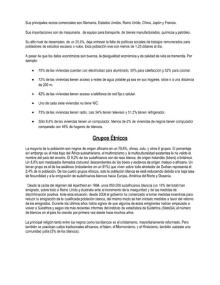Sus principales socios comerciales son Alemania, Estados Unidos, Reino Unido, China, Japón y Francia.

Sus importaciones son de maquinaria, de equipo para transporte, de bienes manufacturados, químicos y petróleo.

Su alto nivel de desempleo, de un 25,6%, deja entrever la falta de políticas sociales de trabajos remunerados para
pobladores de estudios escasos o nulos. Esta población vive con menos de 1,25 dólares al día.

A pesar de que los datos económicos son buenos, la desigualdad económica y de calidad de vida es tremenda. Por
ejemplo:

    •    70% de las viviendas cuentan con electricidad para alumbrado, 50% para calefacción y 52% para cocinar.

    •    72% de las viviendas tienen acceso a redes de agua potable ya sea en sus hogares, sitios o a una distancia
         de 200 m.

    •    42% de las viviendas tienen acceso a teléfonos de red fija o celular.

    •    Uno de cada siete viviendas no tiene WC.

    •    73% de las viviendas tienen radio, casi 54% tienen televisor y 51,2% tienen refrigerador.

    •    Sólo 8,6% de las viviendas tienen un computador. Menos de 2% de viviendas de negros tienen computador
         comparado con 46% de hogares de blancos.


                                               Grupos Étnicos
La mayoría de la población son negros de origen africano en un 79,6%, xhosa, zulu, y otros 8 grupos. El porcentaje
sin embargo es el más bajo del África subsahariana, el multirracismo y la multiculturalidad existentes le ha valido el
nombre del país del arcoiris. El 9,2% de los sudafricanos son de raza blanca, de origen holandés (bóers) o británico.
Un 8,8% son mestizados llamados coloured, descendientes de los bóers y esclavos de origen malayo o africano. Un
tercer grupo es el de los asiáticos (indostaníes en un 91%) que viven sobre todo alrededor de Durban representa el
2,4% de la población. De los cuatro grupos étnicos, solo la población blanca se está reduciendo debido a la baja tasa
de fecundidad y a la emigración de sudafricanos blancos hacia Europa, América del Norte y Oceanía.

 Desde la caída del régimen del Apartheid en 1994, unos 850.000 sudafricanos blancos (un 16% del total) han
emigrado, sobre todo a Reino Unido y Australia ante el incremento de la inseguridad y de las medidas de
discriminación positiva. Ante esta situación, desde 2006 el gobierno ha comenzado a tomar medidas incentivas para
reducir la emigración de la cualificada población blanca, del mismo modo se han iniciado medidas a favor del retorno
de los emigrados. Durante los últimos años había signos de que algunos de estos emigrantes habían empezado a
volver a Súdafrica y según los más recientes informes del instituto de estadística de Súdafrica (StatsSA) el número
de blancos en el país ha crecido por primera vez desde hace muchos años.

La principal religión tanto entre los negros como los blancos es el cristianismo, mayoritariamente reformado. Pero
también se practican cultos tradicionales africanos, el Islam, el Mormonismo, y el Hinduismo, también subsiste una
comunidad judía (3% de los blancos).
 