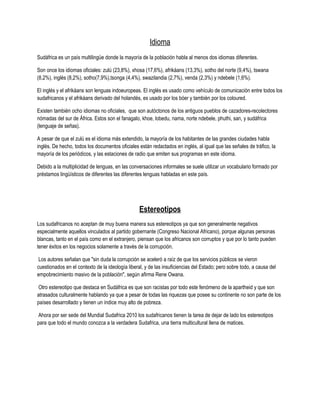 Idioma
Sudáfrica es un país multilingüe donde la mayoría de la población habla al menos dos idiomas diferentes.

Son once los idiomas oficiales: zulú (23,8%), xhosa (17,6%), afrikáans (13,3%), sotho del norte (9,4%), tswana
(8,2%), inglés (8,2%), sotho(7,9%),tsonga (4,4%), swazilandia (2,7%), venda (2,3%) y ndebele (1,6%).

El inglés y el afrikáans son lenguas indoeuropeas. El inglés es usado como vehículo de comunicación entre todos los
sudafricanos y el afrikáans derivado del holandés, es usado por los bóer y también por los coloured.

Existen también ocho idiomas no oficiales, que son autóctonos de los antiguos pueblos de cazadores-recolectores
nómadas del sur de África. Estos son el fanagalo, khoe, lobedu, nama, norte ndebele, phuthi, san, y sudáfrica
(lenguaje de señas).

A pesar de que el zulú es el idioma más extendido, la mayoría de los habitantes de las grandes ciudades habla
inglés. De hecho, todos los documentos oficiales están redactados en inglés, al igual que las señales de tráfico, la
mayoría de los periódicos, y las estaciones de radio que emiten sus programas en este idioma.

Debido a la multiplicidad de lenguas, en las conversaciones informales se suele utilizar un vocabulario formado por
préstamos lingüísticos de diferentes las diferentes lenguas habladas en este país.




                                                  Estereotipos
Los sudafricanos no aceptan de muy buena manera sus estereotipos ya que son generalmente negativos
especialmente aquellos vinculados al partido gobernante (Congreso Nacional Africano), porque algunas personas
blancas, tanto en el país como en el extranjero, piensan que los africanos son corruptos y que por lo tanto pueden
tener éxitos en los negocios solamente a través de la corrupción.

 Los autores señalan que "sin duda la corrupción se aceleró a raíz de que los servicios públicos se vieron
cuestionados en el contexto de la ideología liberal, y de las insuficiencias del Estado; pero sobre todo, a causa del
empobrecimiento masivo de la población", según afirma Rene Owana.

Otro estereotipo que destaca en Sudáfrica es que son racistas por todo este fenómeno de la apartheid y que son
atrasados culturalmente hablando ya que a pesar de todas las riquezas que posee su continente no son parte de los
países desarrollado y tienen un índice muy alto de pobreza.

Ahora por ser sede del Mundial Sudafrica 2010 los sudafricanos tienen la tarea de dejar de lado los estereotipos
para que todo el mundo conozca a la verdadera Sudafrica, una tierra multicultural llena de matices.
 