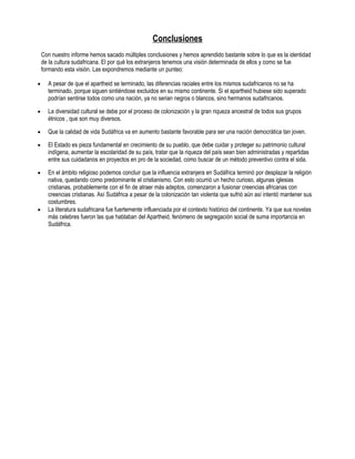 Conclusiones
    Con nuestro informe hemos sacado múltiples conclusiones y hemos aprendido bastante sobre lo que es la identidad
    de la cultura sudafricana. El por qué los extranjeros tenemos una visión determinada de ellos y como se fue
    formando esta visión. Las expondremos mediante un punteo:

•     A pesar de que el apartheid se terminado, las diferencias raciales entre los mismos sudafricanos no se ha
      terminado, porque siguen sintiéndose excluidos en su mismo continente. Si el apartheid hubiese sido superado
      podrían sentirse todos como una nación, ya no serian negros o blancos, sino hermanos sudafricanos.

•     La diversidad cultural se debe por el proceso de colonización y la gran riqueza ancestral de todos sus grupos
      étnicos , que son muy diversos.

•     Que la calidad de vida Sudáfrica va en aumento bastante favorable para ser una nación democrática tan joven.

•     El Estado es pieza fundamental en crecimiento de su pueblo, que debe cuidar y proteger su patrimonio cultural
      indígena, aumentar la escolaridad de su país, tratar que la riqueza del país sean bien administradas y repartidas
      entre sus cuidadanos en proyectos en pro de la sociedad, como buscar de un método preventivo contra el sida.

•     En el ámbito religioso podemos concluir que la influencia extranjera en Sudáfrica terminó por desplazar la religión
      nativa, quedando como predominante el cristianismo. Con esto ocurrió un hecho curioso, algunas iglesias
      cristianas, probablemente con el fin de atraer más adeptos, comenzaron a fusionar creencias africanas con
      creencias cristianas. Así Sudáfrica a pesar de la colonización tan violenta que sufrió aún así intentó mantener sus
      costumbres.
•     La literatura sudafricana fue fuertemente influenciada por el contexto histórico del continente. Ya que sus novelas
      más celebres fueron las que hablaban del Apartheid, fenómeno de segregación social de suma importancia en
      Sudáfrica.
 