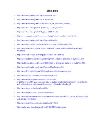 Bibliografía
•   http://www.embajada- sudafrica.cl/economia.htm

•   http://es.wikipedia.org/wiki/Sud%C3%A1frica

•   http://es.wikipedia.org/wiki/%C3%8Dndice_de_desarrollo_humano

•   http://es.wikipedia.org/wiki/Esperanza_de_vi da_al_nacer

•   http://es.wikipedia.org/wiki/PIB_per _c%C3%A1pita

•   http://www.easyexpat.com/es/johannesbur go/escuel as/sistema- escolar.htm

•   http://www.embajada- sudafrica.cl/los- pueblos.htm

•   http://www.indexmundi.com/es/sudafrica/tasa_de_alfabetizaci on.html

•   http://www.acepr ensa.com/articulos/1994/may/18/sud- frica-reconstruir- el-sistema-
    educativo/

•   http://www.vuelaviajes.com/lenguas- oficiales- en-sudafrica/

•   http://www.sudafricaworld.com/2009/06/24/once- idiomas- oficiales- en-sudafrica.html

•   http://sudafrica.pordescubrir.com/2008/06/20- la-diversidad- cultural- de-sudafrica.html

•   http://www.embajada- sudafrica.cl/los- pueblos- lenguas.htm

•   http://www.friki.net/informes/27396- sudafrica- info-fotos- videos.html

•   http://www.ikuska.com/Africa/Etnologia/mujer.htm

•   http://webcache.googleusercontent.com/search?
    q=cache:q8wEom5h_ywJ:www.i cesi.edu.co/sudafri ca/pdfs/conferenci as/9_presentacion.
    pdf+rol+hombre+y+mujer+sudafricanos&cd=1&hl=es&ct=clnk&gl=cl

•   http://www.mgar.net/africa/afrigral.htm

•   http://www.viajejet.com/tradiciones- sudafrica/

•   http://www.losmejoresdestinos.com/destinos/sudafrica/sudafrica_cultura_sociedad_l eng
    uas_etnias_religion.php

•   http://www.exonline.com.mx/diario/columna/789036

•   http://culturizate.lacoctelera.net/post/2006/11/07/tradiciones
 