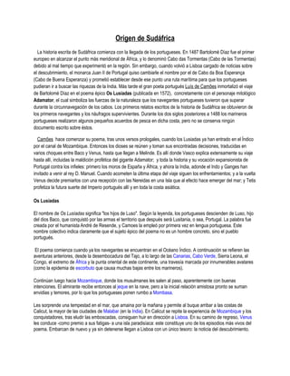 Origen de Sudáfrica
  La historia escrita de Sudáfrica comienza con la llegada de los portugueses. En 1487 Bartolomé Díaz fue el primer
europeo en alcanzar el punto más meridional de África, y lo denominó Cabo das Tormentas (Cabo de las Tormentas)
debido al mal tiempo que experimentó en la región. Sin embargo, cuando volvió a Lisboa cargado de noticias sobre
el descubrimiento, el monarca Juan II de Portugal quiso cambiarle el nombre por el de Cabo da Boa Esperança
(Cabo de Buena Esperanza) y prometió establecer desde ese punto una ruta marítima para que los portugueses
pudieran ir a buscar las riquezas de la India. Más tarde el gran poeta portugués Luís de Camões inmortalizó el viaje
de Bartolomé Díaz en el poema épico Os Lusíadas (publicada en 1572), concretamente con el personaje mitológico
Adamator, el cual simboliza las fuerzas de la naturaleza que los navegantes portugueses tuvieron que superar
durante la circunnavegación de los cabos. Los primeros relatos escritos de la historia de Sudáfrica se obtuvieron de
los primeros navegantes y los náufragos supervivientes. Durante los dos siglos posteriores a 1488 los marineros
portugueses realizaron algunos pequeños acuerdos de pesca en dicha costa, pero no se conserva ningún
documento escrito sobre éstos.

  Camões hace comenzar su poema, tras unos versos prologales, cuando los Lusiadas ya han entrado en el Índico
por el canal de Mozambique. Entonces los dioses se reúnen y toman sus encontradas decisiones, traducidas en
varios choques entre Baco y Venus, hasta que llegan a Melinde. Es allí donde Vasco explica extensamente su viaje
hasta allí, incluidas la maldición profética del gigante Adamator; y toda la historia y su vocación expansionista de
Portugal contra los infieles: primero los moros de España y África, y ahora la India, adonde el Indo y Ganges han
invitado a venir al rey D. Manuel. Cuando acometen la última etapa del viaje siguen los enfrentamientos; y a la vuelta
Venus decide premiarlos con una recepción con las Nereidas en una Isla que al efecto hace emerger del mar; y Tetis
profetiza la futura suerte del Imperio portugués allí y en toda la costa asiática.

Os Lusíadas

El nombre de Os Lusíadas significa "los hijos de Luso". Según la leyenda, los portugueses descienden de Luso, hijo
del dios Baco, que conquistó por las armas el territorio que después será Lusitania, o sea, Portugal. La palabra fue
creada por el humanista André de Resende, y Camoes la empleó por primera vez en lengua portuguesa. Este
nombre colectivo indica claramente que el sujeto épico del poema no es un hombre concreto, sino el pueblo
portugués.

 El poema comienza cuando ya los navegantes se encuentran en el Océano Índico. A continuación se refieren las
aventuras anteriores, desde la desembocadura del Tajo, a lo largo de las Canarias, Cabo Verde, Sierra Leona, el
Congo, el extremo de África y la punta oriental de este continente, una travesía marcada por innumerables avatares
(como la epidemia de escorbuto que causa muchas bajas entre los marineros).

Continúan luego hacia Mozambique, donde los musulmanes les salen al paso, aparentemente con buenas
intenciones. El almirante recibe entonces al jeque en la nave, pero a la inicial relación amistosa pronto se suman
envidias y temores, por lo que los portugueses ponen rumbo a Mombasa.

Les sorprende una tempestad en el mar, que amaina por la mañana y permite al buque arribar a las costas de
Calicut, la mayor de las ciudades de Malabar (en la India). En Calicut se repite la experiencia de Mozambique y los
conquistadores, tras eludir las emboscadas, consiguen huir en dirección a Lisboa. En su camino de regreso, Venus
les conduce -como premio a sus fatigas- a una isla paradisíaca: este constituye uno de los episodios más vivos del
poema. Embarcan de nuevo y ya sin detenerse llegan a Lisboa con un único tesoro: la noticia del descubrimiento.
 