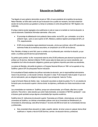 Educación en Sudáfrica


Tras llegado el nuevo gobierno democrático al país en 1994, el nuevo presidente de la república de esa época,
Nelson Mandela, se había dado cuenta de que la educación de su pueblo era necesario, tras toda la deserción
escolar de muchos jóvenes que gastaban su tiempo en protestas en contra del apartheid (en 1991 llegaban a los
3.000.000).

El antiguo sistema escolar segregaba a los sudafricanos no solo en razas si no también en nivel de educación, la
cual era abismante. Estadísticas informaban alarmantes cifras como:

    •    El porcentaje de alfabetización de la población blanca adulta era de 93%, que contrastaba con el de la
         población negra, quera un poco superior al 32%. Mestizos y asiáticos registran porcentajes del 62% y el
         71%, respectivamente.

    •    El 66% de los estudiantes negros abandonan la escuela, y de los que continúan, sólo el 45% aprueba los
         exámenes finales de la enseñanza secundaria, en comparación con el 95% de los blancos.

Para Mandela, el trabajo no sería fácil, pues no contaba con el profesorado para reivindicar la situación, ya que
existía un profesor para 80 alumnos aproximadamente.

Su partido quería cambiar la cifra incorporando todos los años 20.000 profesores para alcanzar la proporción de un
profesor por 40 alumnos. Además le faltarían 70.000 nuevas salas de clases para sus nuevos estudiantes, que
completarían los 9 años de educación obligatoria y gratuita que el gobierno impondría para todos sus estudiantes.

Los planes de Mandela y del partido de gobierno, el Congreso Nacional Africano en 1994 se ha superado en hoy.
Sudáfrica gasta el 20% de presupuesto fiscal en educación.

En la actualidad el Estado establece las políticas nacionales de educación, pero la responsabilidad administrativa
recae en las provincias. La vida escolar comienza del grado 0 o clase R (de recepción) hasta el grado 12 que es el
año de matriculación, pero es obligatoria hasta el grado 9 que corresponde hasta los 15 años.

Luego la formación Básica de Adultos ósea la educación secundaria va desde los grados 10 a 12, con estudios de
formación para una educación superior o técnica donde los diplomas y certificados son títulos reconocidos en este
nivel.

Las universidades son recientes en Sudáfrica, aunque son subvencionadas por el Estado, ellas tiene un poder
autónomo. Para entrar a estos estudios que cubren hasta doctorados, se necesitan el “MATRIC aprobación” o sea
el doceavo grado aprobado aunque algunas universidades fijan requisitos académico.

Sudáfrica tiene 24 instituciones de educación superior financiadas por el Estado. Johannesburgo, es la ciudad
universitaria de Sudáfrica, con distintas universidades públicas como de la Universidad de Witwatersrand y la
Universidad de Johannesburgo, está última formada el 1 de enero del 2005 de la fusión de 3 universidades técnicas
y profesionales..

    •    Esta universidad ofrece educación en inglés y español, además de tomar cursos en cualquier idioma oficial
         sudafricano e imparte a más de 45.000 alumnos, carreras de educación técnica y profesional.
 