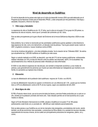 Nivel de desarrollo en Sudáfrica:
El nivel de desarrollo de los países esta dado por el índice de desarrollo humano (IDH) que está elaborado por el
Programa de las Naciones Unidas para el Desarrollo (PNUD) y está compuesto por tres parámetros: Vida larga y
saludable, Educación y Nivel de vida digno.

 1. Vida Larga y Saludable:

La esperanza de vida en Sudáfrica es de 43, 27 años, que lo ubica en el puesto 213 en grupo de 225 países; su
esperanza de vida es inclusive, menor que el promedio del continente con 49,1 años.

Esto se debe principalmente por la gran difusión del Síndrome de la Inmuno-Deficiencia Adquirida o SIDA en este
país.

Este problema, fue un tema no reconocido por las autoridades sudafricanas quienes apelaban a otros factores la
baja esperanza de vida, como a la malnutrición y al elevado nivel de pobreza. Tras la gran presión social, recién en
2007, el gobierno comenzó a buscar iniciativas contra el SIDA.

Una de las iniciativas del gobierno y de otras entidades privadas fue la creación de los “Orfanatos SIDA”. Se estima
que actualmente hay 1.200.000 huérfanos en Sudáfrica por esta causa.

Según un estudio realizado en el 2005, se descubrió que más del 31% de las mujeres sudafricanas embarazadas
estaban infectadas con VIH y la tasa de infección entre los adultos casi alcanzaba el20%. En la actualidad, hay
aproximadamente cinco millones de personas están infectadas por esta enfermedad.

El SIDA no solo afecta la esperanza de vida del país, sino también al desarrollo económico y a los niveles de
pobreza, pues generalmente las personas que mueren por esta enfermedad son trabajadores que mantiene a una
familia, la cual pierde sus ingresos tras el deceso.

 2. Educación:

La taza de alfabetización del la población total sudafricana mayores de 15 años es el 86,4%.

La tasa de alfabetización masculina es superior a la femenina con una diferencia del 1,3% , puesto que los hombres
tiene un 87% de alfabetización contra el 85,7% de las mujeres, según una estadística del año 2003.

 3. Nivel digno de vida:

El PIB o Producto interno bruto, que es la suma de todos los bienes y servicios finales producidos por un país en un
año, dividido por la población promedio del mismo año. Este indicador permite ver el nivel económico de un país
medido en dólares.

Según el Fondo Monetario Internacional en el 2008, ubicaba a Sudáfrica en el puesto 77 de 180 países
perteneciente a este fondo con un promedio de U$5.693 por cada habitante aproximadamente.

Esto se debe gracias a que Sudáfrica es uno de los mercados más emergentes y prometedores del mundo, siendo
también una de las economías más avanzadas y productivas de África debido a su variedad de recursos naturales,
especialmente de recursos mineros, de los cuales son principalmente productores de manganeso, platino, oro y
cromo.
 