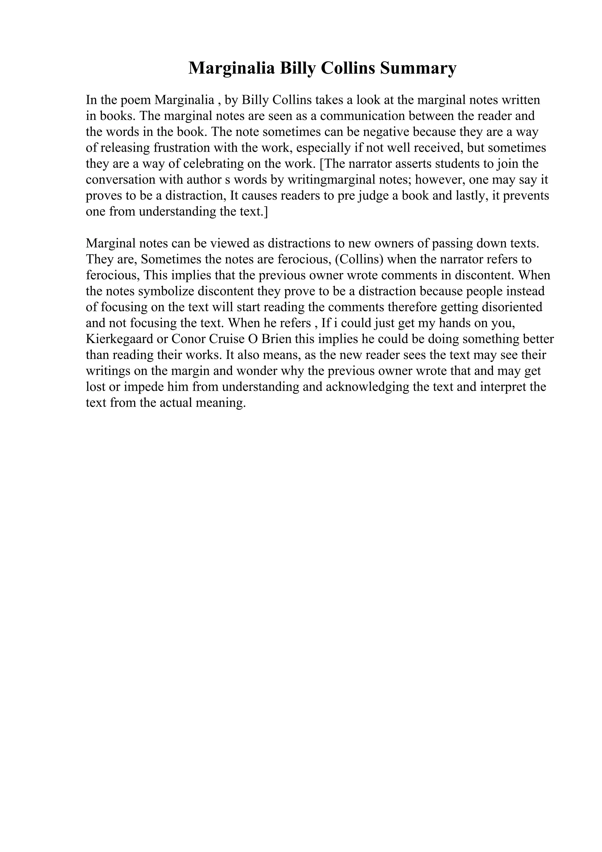 Marginalia Billy Collins Summary
In the poem Marginalia , by Billy Collins takes a look at the marginal notes written
in books. The marginal notes are seen as a communication between the reader and
the words in the book. The note sometimes can be negative because they are a way
of releasing frustration with the work, especially if not well received, but sometimes
they are a way of celebrating on the work. [The narrator asserts students to join the
conversation with author s words by writingmarginal notes; however, one may say it
proves to be a distraction, It causes readers to pre judge a book and lastly, it prevents
one from understanding the text.]
Marginal notes can be viewed as distractions to new owners of passing down texts.
They are, Sometimes the notes are ferocious, (Collins) when the narrator refers to
ferocious, This implies that the previous owner wrote comments in discontent. When
the notes symbolize discontent they prove to be a distraction because people instead
of focusing on the text will start reading the comments therefore getting disoriented
and not focusing the text. When he refers , If i could just get my hands on you,
Kierkegaard or Conor Cruise O Brien this implies he could be doing something better
than reading their works. It also means, as the new reader sees the text may see their
writings on the margin and wonder why the previous owner wrote that and may get
lost or impede him from understanding and acknowledging the text and interpret the
text from the actual meaning.
 