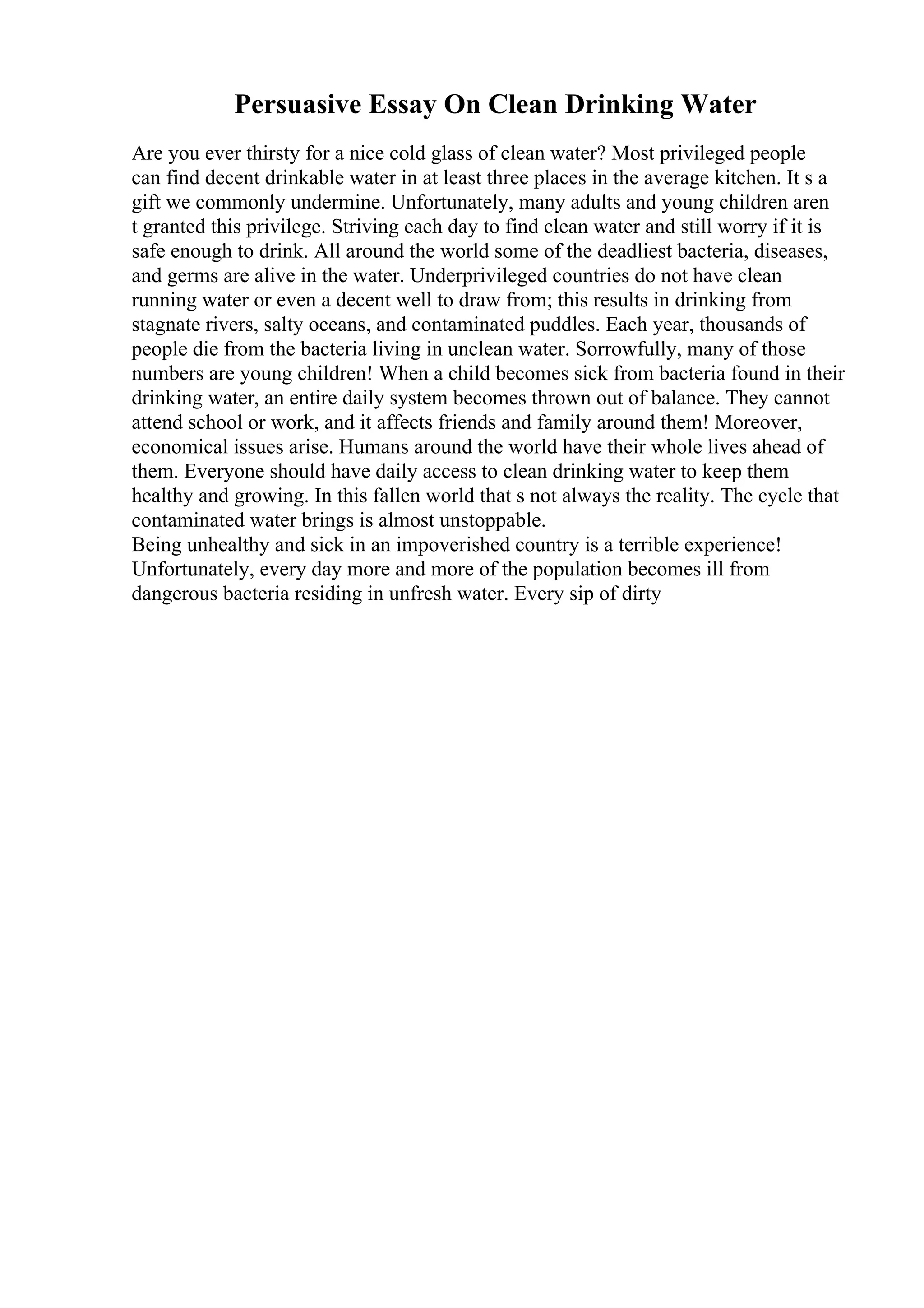 Persuasive Essay On Clean Drinking Water
Are you ever thirsty for a nice cold glass of clean water? Most privileged people
can find decent drinkable water in at least three places in the average kitchen. It s a
gift we commonly undermine. Unfortunately, many adults and young children aren
t granted this privilege. Striving each day to find clean water and still worry if it is
safe enough to drink. All around the world some of the deadliest bacteria, diseases,
and germs are alive in the water. Underprivileged countries do not have clean
running water or even a decent well to draw from; this results in drinking from
stagnate rivers, salty oceans, and contaminated puddles. Each year, thousands of
people die from the bacteria living in unclean water. Sorrowfully, many of those
numbers are young children! When a child becomes sick from bacteria found in their
drinking water, an entire daily system becomes thrown out of balance. They cannot
attend school or work, and it affects friends and family around them! Moreover,
economical issues arise. Humans around the world have their whole lives ahead of
them. Everyone should have daily access to clean drinking water to keep them
healthy and growing. In this fallen world that s not always the reality. The cycle that
contaminated water brings is almost unstoppable.
Being unhealthy and sick in an impoverished country is a terrible experience!
Unfortunately, every day more and more of the population becomes ill from
dangerous bacteria residing in unfresh water. Every sip of dirty
 