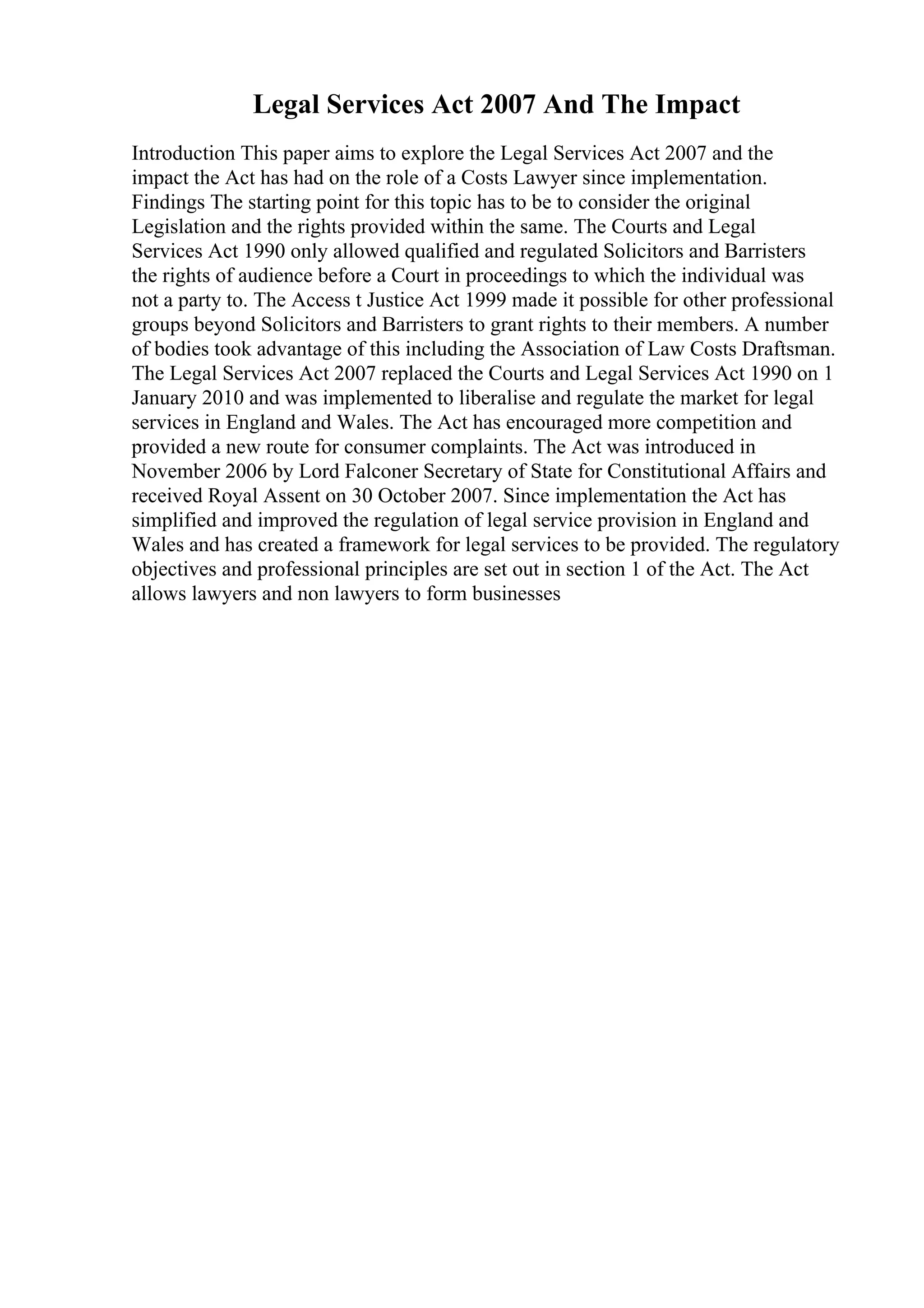 Legal Services Act 2007 And The Impact
Introduction This paper aims to explore the Legal Services Act 2007 and the
impact the Act has had on the role of a Costs Lawyer since implementation.
Findings The starting point for this topic has to be to consider the original
Legislation and the rights provided within the same. The Courts and Legal
Services Act 1990 only allowed qualified and regulated Solicitors and Barristers
the rights of audience before a Court in proceedings to which the individual was
not a party to. The Access t Justice Act 1999 made it possible for other professional
groups beyond Solicitors and Barristers to grant rights to their members. A number
of bodies took advantage of this including the Association of Law Costs Draftsman.
The Legal Services Act 2007 replaced the Courts and Legal Services Act 1990 on 1
January 2010 and was implemented to liberalise and regulate the market for legal
services in England and Wales. The Act has encouraged more competition and
provided a new route for consumer complaints. The Act was introduced in
November 2006 by Lord Falconer Secretary of State for Constitutional Affairs and
received Royal Assent on 30 October 2007. Since implementation the Act has
simplified and improved the regulation of legal service provision in England and
Wales and has created a framework for legal services to be provided. The regulatory
objectives and professional principles are set out in section 1 of the Act. The Act
allows lawyers and non lawyers to form businesses
 