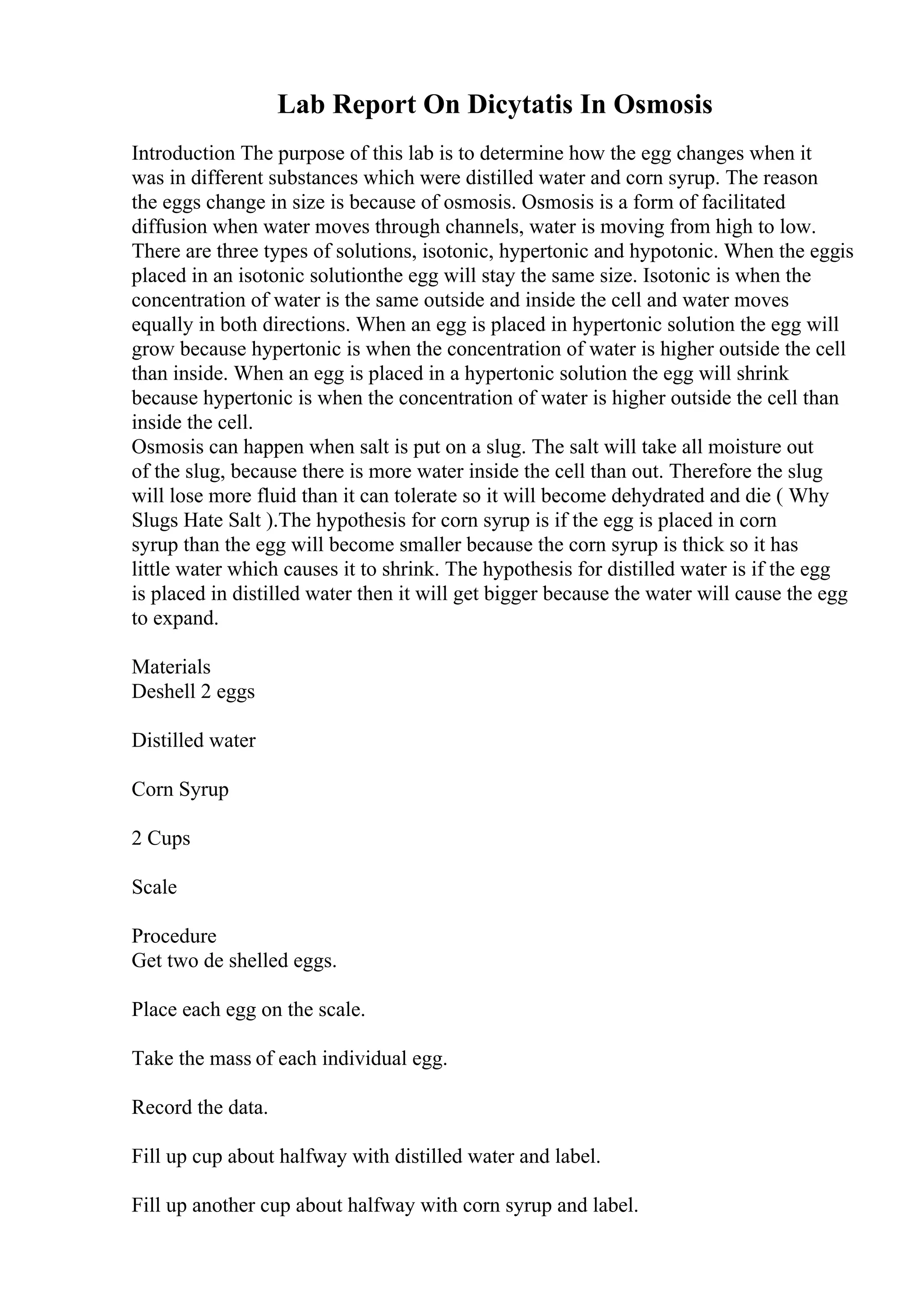 Lab Report On Dicytatis In Osmosis
Introduction The purpose of this lab is to determine how the egg changes when it
was in different substances which were distilled water and corn syrup. The reason
the eggs change in size is because of osmosis. Osmosis is a form of facilitated
diffusion when water moves through channels, water is moving from high to low.
There are three types of solutions, isotonic, hypertonic and hypotonic. When the eggis
placed in an isotonic solutionthe egg will stay the same size. Isotonic is when the
concentration of water is the same outside and inside the cell and water moves
equally in both directions. When an egg is placed in hypertonic solution the egg will
grow because hypertonic is when the concentration of water is higher outside the cell
than inside. When an egg is placed in a hypertonic solution the egg will shrink
because hypertonic is when the concentration of water is higher outside the cell than
inside the cell.
Osmosis can happen when salt is put on a slug. The salt will take all moisture out
of the slug, because there is more water inside the cell than out. Therefore the slug
will lose more fluid than it can tolerate so it will become dehydrated and die ( Why
Slugs Hate Salt ).The hypothesis for corn syrup is if the egg is placed in corn
syrup than the egg will become smaller because the corn syrup is thick so it has
little water which causes it to shrink. The hypothesis for distilled water is if the egg
is placed in distilled water then it will get bigger because the water will cause the egg
to expand.
Materials
Deshell 2 eggs
Distilled water
Corn Syrup
2 Cups
Scale
Procedure
Get two de shelled eggs.
Place each egg on the scale.
Take the mass of each individual egg.
Record the data.
Fill up cup about halfway with distilled water and label.
Fill up another cup about halfway with corn syrup and label.
 