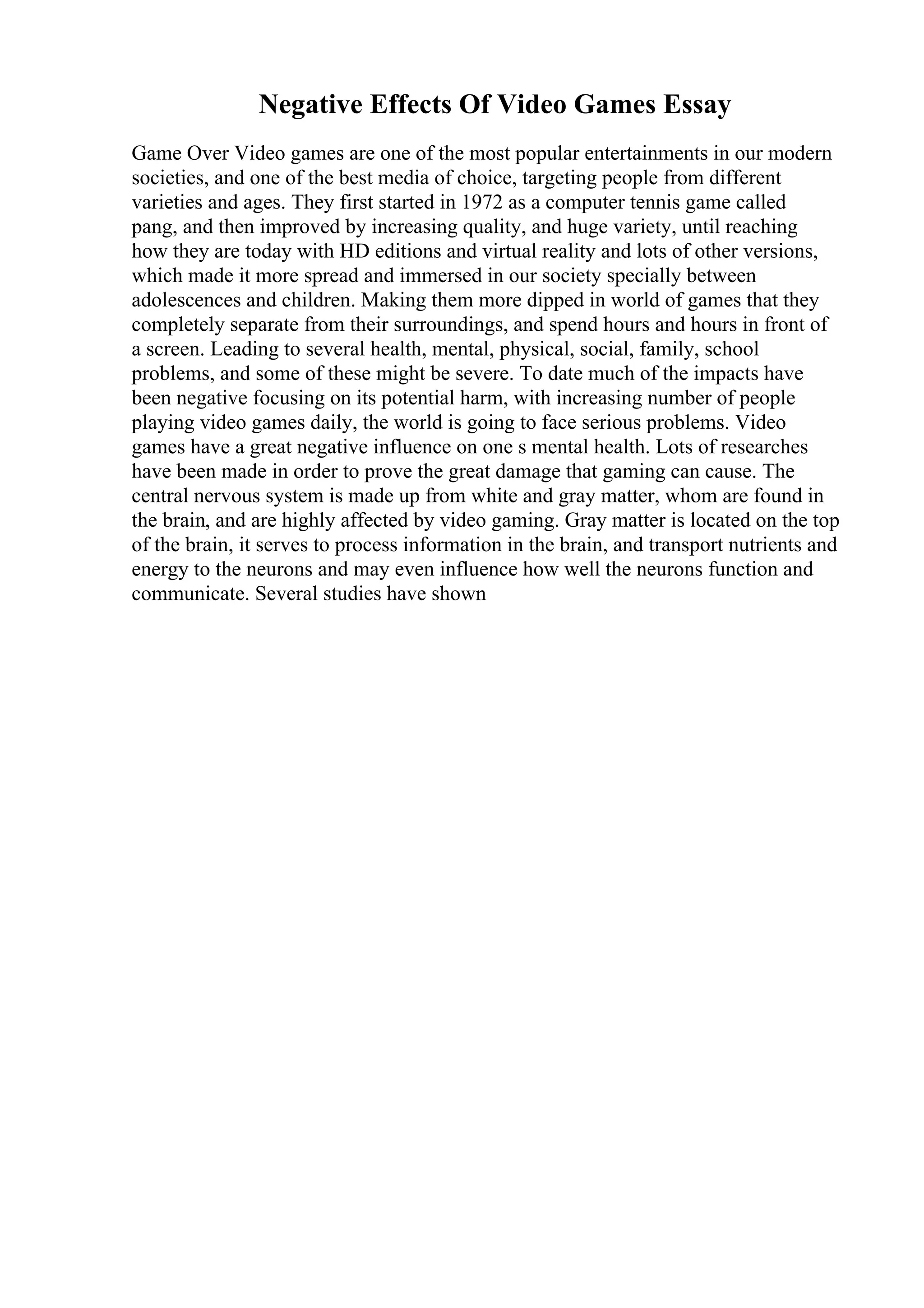 Negative Effects Of Video Games Essay
Game Over Video games are one of the most popular entertainments in our modern
societies, and one of the best media of choice, targeting people from different
varieties and ages. They first started in 1972 as a computer tennis game called
pang, and then improved by increasing quality, and huge variety, until reaching
how they are today with HD editions and virtual reality and lots of other versions,
which made it more spread and immersed in our society specially between
adolescences and children. Making them more dipped in world of games that they
completely separate from their surroundings, and spend hours and hours in front of
a screen. Leading to several health, mental, physical, social, family, school
problems, and some of these might be severe. To date much of the impacts have
been negative focusing on its potential harm, with increasing number of people
playing video games daily, the world is going to face serious problems. Video
games have a great negative influence on one s mental health. Lots of researches
have been made in order to prove the great damage that gaming can cause. The
central nervous system is made up from white and gray matter, whom are found in
the brain, and are highly affected by video gaming. Gray matter is located on the top
of the brain, it serves to process information in the brain, and transport nutrients and
energy to the neurons and may even influence how well the neurons function and
communicate. Several studies have shown
 