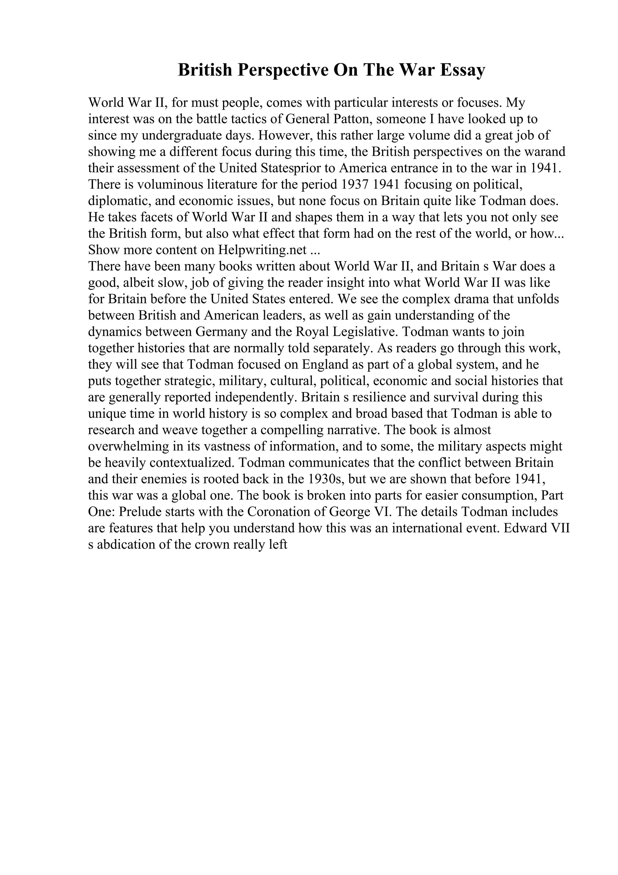 British Perspective On The War Essay
World War II, for must people, comes with particular interests or focuses. My
interest was on the battle tactics of General Patton, someone I have looked up to
since my undergraduate days. However, this rather large volume did a great job of
showing me a different focus during this time, the British perspectives on the warand
their assessment of the United Statesprior to America entrance in to the war in 1941.
There is voluminous literature for the period 1937 1941 focusing on political,
diplomatic, and economic issues, but none focus on Britain quite like Todman does.
He takes facets of World War II and shapes them in a way that lets you not only see
the British form, but also what effect that form had on the rest of the world, or how...
Show more content on Helpwriting.net ...
There have been many books written about World War II, and Britain s War does a
good, albeit slow, job of giving the reader insight into what World War II was like
for Britain before the United States entered. We see the complex drama that unfolds
between British and American leaders, as well as gain understanding of the
dynamics between Germany and the Royal Legislative. Todman wants to join
together histories that are normally told separately. As readers go through this work,
they will see that Todman focused on England as part of a global system, and he
puts together strategic, military, cultural, political, economic and social histories that
are generally reported independently. Britain s resilience and survival during this
unique time in world history is so complex and broad based that Todman is able to
research and weave together a compelling narrative. The book is almost
overwhelming in its vastness of information, and to some, the military aspects might
be heavily contextualized. Todman communicates that the conflict between Britain
and their enemies is rooted back in the 1930s, but we are shown that before 1941,
this war was a global one. The book is broken into parts for easier consumption, Part
One: Prelude starts with the Coronation of George VI. The details Todman includes
are features that help you understand how this was an international event. Edward VII
s abdication of the crown really left
 