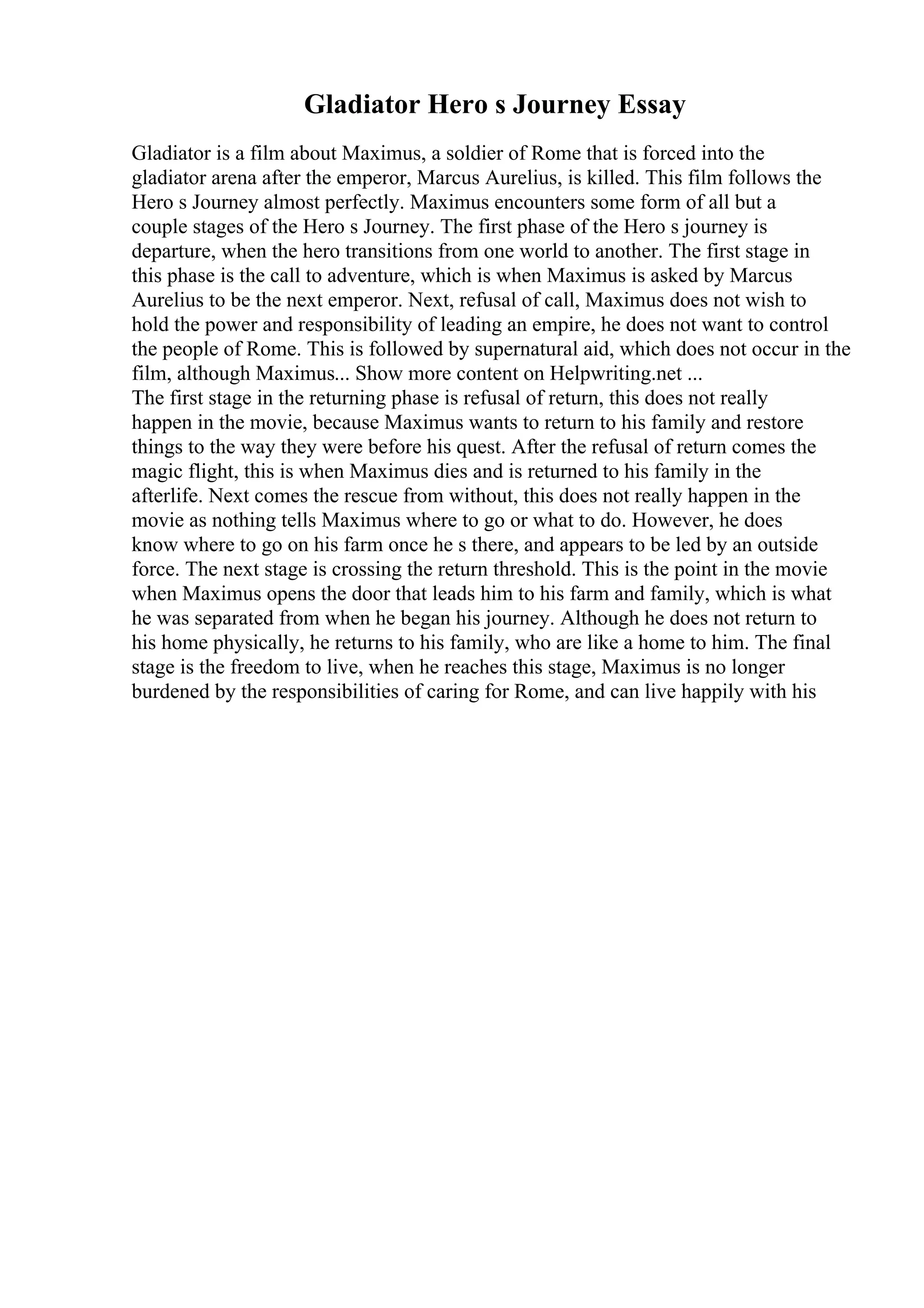 Gladiator Hero s Journey Essay
Gladiator is a film about Maximus, a soldier of Rome that is forced into the
gladiator arena after the emperor, Marcus Aurelius, is killed. This film follows the
Hero s Journey almost perfectly. Maximus encounters some form of all but a
couple stages of the Hero s Journey. The first phase of the Hero s journey is
departure, when the hero transitions from one world to another. The first stage in
this phase is the call to adventure, which is when Maximus is asked by Marcus
Aurelius to be the next emperor. Next, refusal of call, Maximus does not wish to
hold the power and responsibility of leading an empire, he does not want to control
the people of Rome. This is followed by supernatural aid, which does not occur in the
film, although Maximus... Show more content on Helpwriting.net ...
The first stage in the returning phase is refusal of return, this does not really
happen in the movie, because Maximus wants to return to his family and restore
things to the way they were before his quest. After the refusal of return comes the
magic flight, this is when Maximus dies and is returned to his family in the
afterlife. Next comes the rescue from without, this does not really happen in the
movie as nothing tells Maximus where to go or what to do. However, he does
know where to go on his farm once he s there, and appears to be led by an outside
force. The next stage is crossing the return threshold. This is the point in the movie
when Maximus opens the door that leads him to his farm and family, which is what
he was separated from when he began his journey. Although he does not return to
his home physically, he returns to his family, who are like a home to him. The final
stage is the freedom to live, when he reaches this stage, Maximus is no longer
burdened by the responsibilities of caring for Rome, and can live happily with his
 
