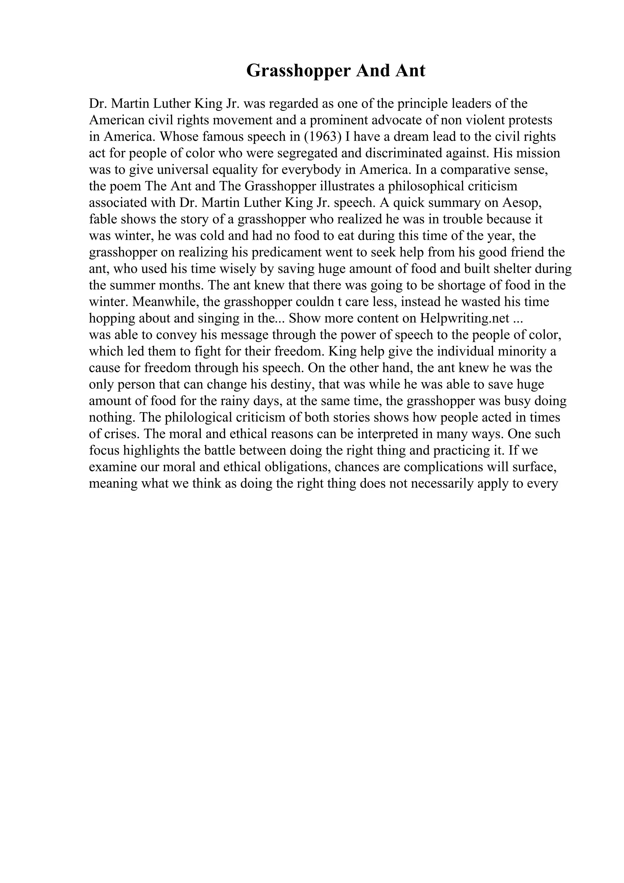 Grasshopper And Ant
Dr. Martin Luther King Jr. was regarded as one of the principle leaders of the
American civil rights movement and a prominent advocate of non violent protests
in America. Whose famous speech in (1963) I have a dream lead to the civil rights
act for people of color who were segregated and discriminated against. His mission
was to give universal equality for everybody in America. In a comparative sense,
the poem The Ant and The Grasshopper illustrates a philosophical criticism
associated with Dr. Martin Luther King Jr. speech. A quick summary on Aesop,
fable shows the story of a grasshopper who realized he was in trouble because it
was winter, he was cold and had no food to eat during this time of the year, the
grasshopper on realizing his predicament went to seek help from his good friend the
ant, who used his time wisely by saving huge amount of food and built shelter during
the summer months. The ant knew that there was going to be shortage of food in the
winter. Meanwhile, the grasshopper couldn t care less, instead he wasted his time
hopping about and singing in the... Show more content on Helpwriting.net ...
was able to convey his message through the power of speech to the people of color,
which led them to fight for their freedom. King help give the individual minority a
cause for freedom through his speech. On the other hand, the ant knew he was the
only person that can change his destiny, that was while he was able to save huge
amount of food for the rainy days, at the same time, the grasshopper was busy doing
nothing. The philological criticism of both stories shows how people acted in times
of crises. The moral and ethical reasons can be interpreted in many ways. One such
focus highlights the battle between doing the right thing and practicing it. If we
examine our moral and ethical obligations, chances are complications will surface,
meaning what we think as doing the right thing does not necessarily apply to every
 