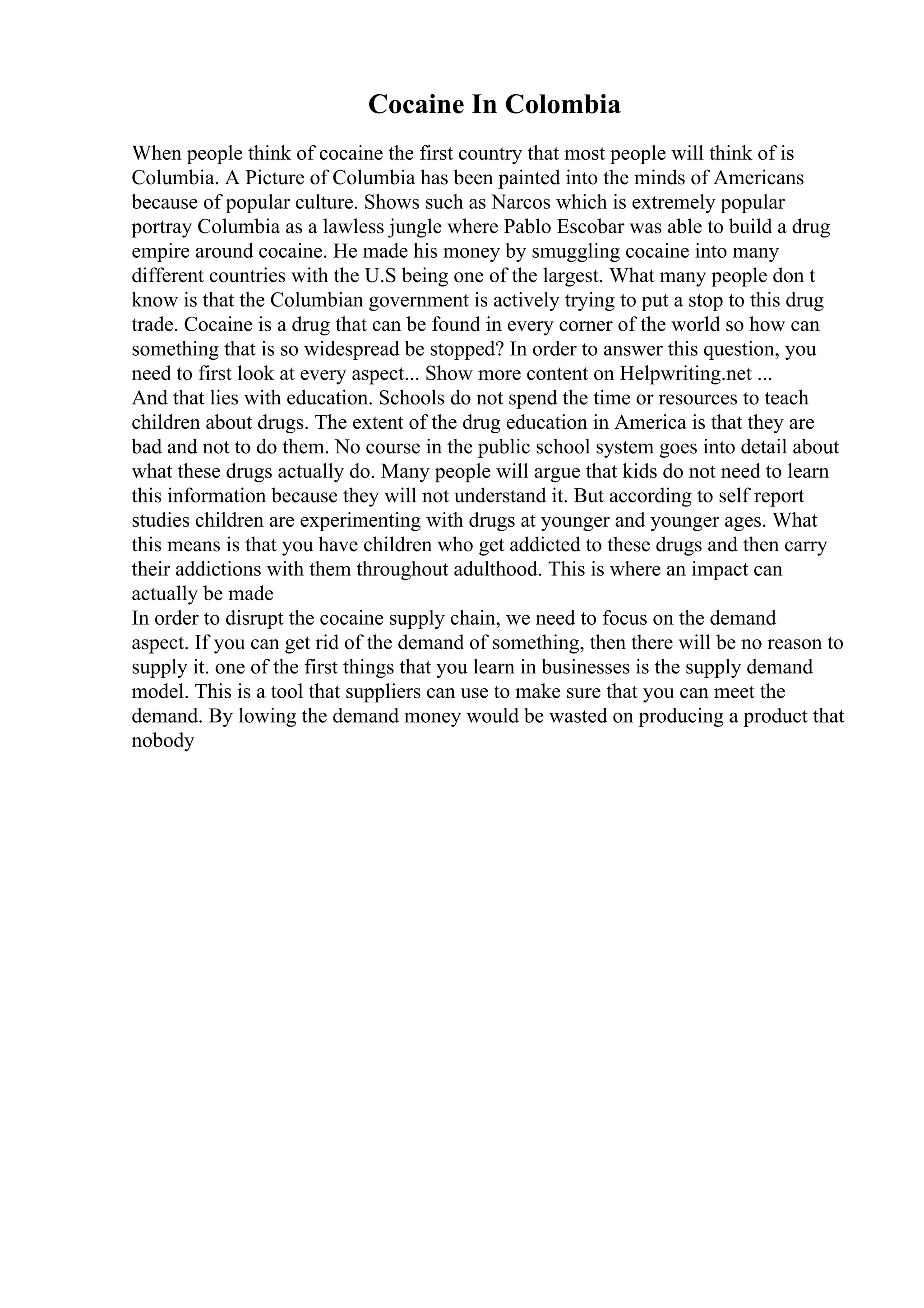 Cocaine In Colombia
When people think of cocaine the first country that most people will think of is
Columbia. A Picture of Columbia has been painted into the minds of Americans
because of popular culture. Shows such as Narcos which is extremely popular
portray Columbia as a lawless jungle where Pablo Escobar was able to build a drug
empire around cocaine. He made his money by smuggling cocaine into many
different countries with the U.S being one of the largest. What many people don t
know is that the Columbian government is actively trying to put a stop to this drug
trade. Cocaine is a drug that can be found in every corner of the world so how can
something that is so widespread be stopped? In order to answer this question, you
need to first look at every aspect... Show more content on Helpwriting.net ...
And that lies with education. Schools do not spend the time or resources to teach
children about drugs. The extent of the drug education in America is that they are
bad and not to do them. No course in the public school system goes into detail about
what these drugs actually do. Many people will argue that kids do not need to learn
this information because they will not understand it. But according to self report
studies children are experimenting with drugs at younger and younger ages. What
this means is that you have children who get addicted to these drugs and then carry
their addictions with them throughout adulthood. This is where an impact can
actually be made
In order to disrupt the cocaine supply chain, we need to focus on the demand
aspect. If you can get rid of the demand of something, then there will be no reason to
supply it. one of the first things that you learn in businesses is the supply demand
model. This is a tool that suppliers can use to make sure that you can meet the
demand. By lowing the demand money would be wasted on producing a product that
nobody
 
