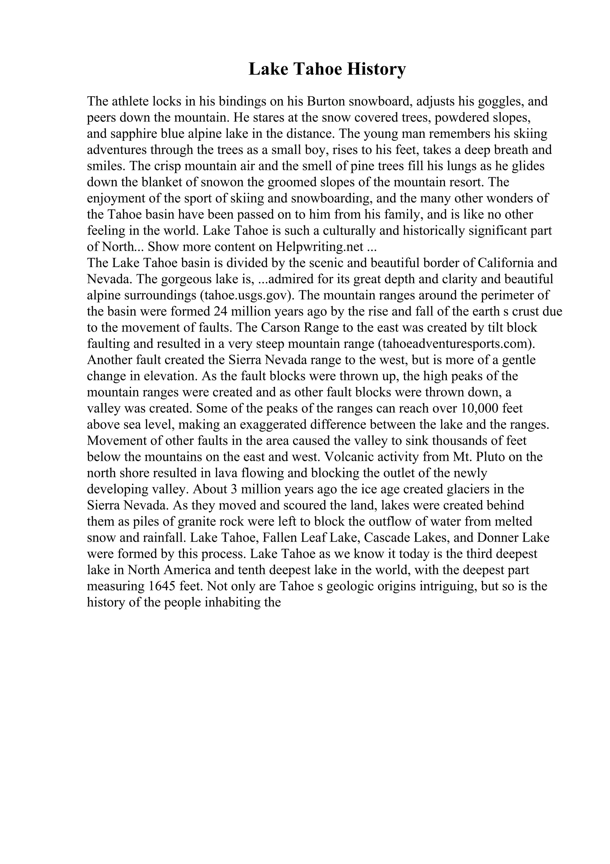 Lake Tahoe History
The athlete locks in his bindings on his Burton snowboard, adjusts his goggles, and
peers down the mountain. He stares at the snow covered trees, powdered slopes,
and sapphire blue alpine lake in the distance. The young man remembers his skiing
adventures through the trees as a small boy, rises to his feet, takes a deep breath and
smiles. The crisp mountain air and the smell of pine trees fill his lungs as he glides
down the blanket of snowon the groomed slopes of the mountain resort. The
enjoyment of the sport of skiing and snowboarding, and the many other wonders of
the Tahoe basin have been passed on to him from his family, and is like no other
feeling in the world. Lake Tahoe is such a culturally and historically significant part
of North... Show more content on Helpwriting.net ...
The Lake Tahoe basin is divided by the scenic and beautiful border of California and
Nevada. The gorgeous lake is, ...admired for its great depth and clarity and beautiful
alpine surroundings (tahoe.usgs.gov). The mountain ranges around the perimeter of
the basin were formed 24 million years ago by the rise and fall of the earth s crust due
to the movement of faults. The Carson Range to the east was created by tilt block
faulting and resulted in a very steep mountain range (tahoeadventuresports.com).
Another fault created the Sierra Nevada range to the west, but is more of a gentle
change in elevation. As the fault blocks were thrown up, the high peaks of the
mountain ranges were created and as other fault blocks were thrown down, a
valley was created. Some of the peaks of the ranges can reach over 10,000 feet
above sea level, making an exaggerated difference between the lake and the ranges.
Movement of other faults in the area caused the valley to sink thousands of feet
below the mountains on the east and west. Volcanic activity from Mt. Pluto on the
north shore resulted in lava flowing and blocking the outlet of the newly
developing valley. About 3 million years ago the ice age created glaciers in the
Sierra Nevada. As they moved and scoured the land, lakes were created behind
them as piles of granite rock were left to block the outflow of water from melted
snow and rainfall. Lake Tahoe, Fallen Leaf Lake, Cascade Lakes, and Donner Lake
were formed by this process. Lake Tahoe as we know it today is the third deepest
lake in North America and tenth deepest lake in the world, with the deepest part
measuring 1645 feet. Not only are Tahoe s geologic origins intriguing, but so is the
history of the people inhabiting the
 