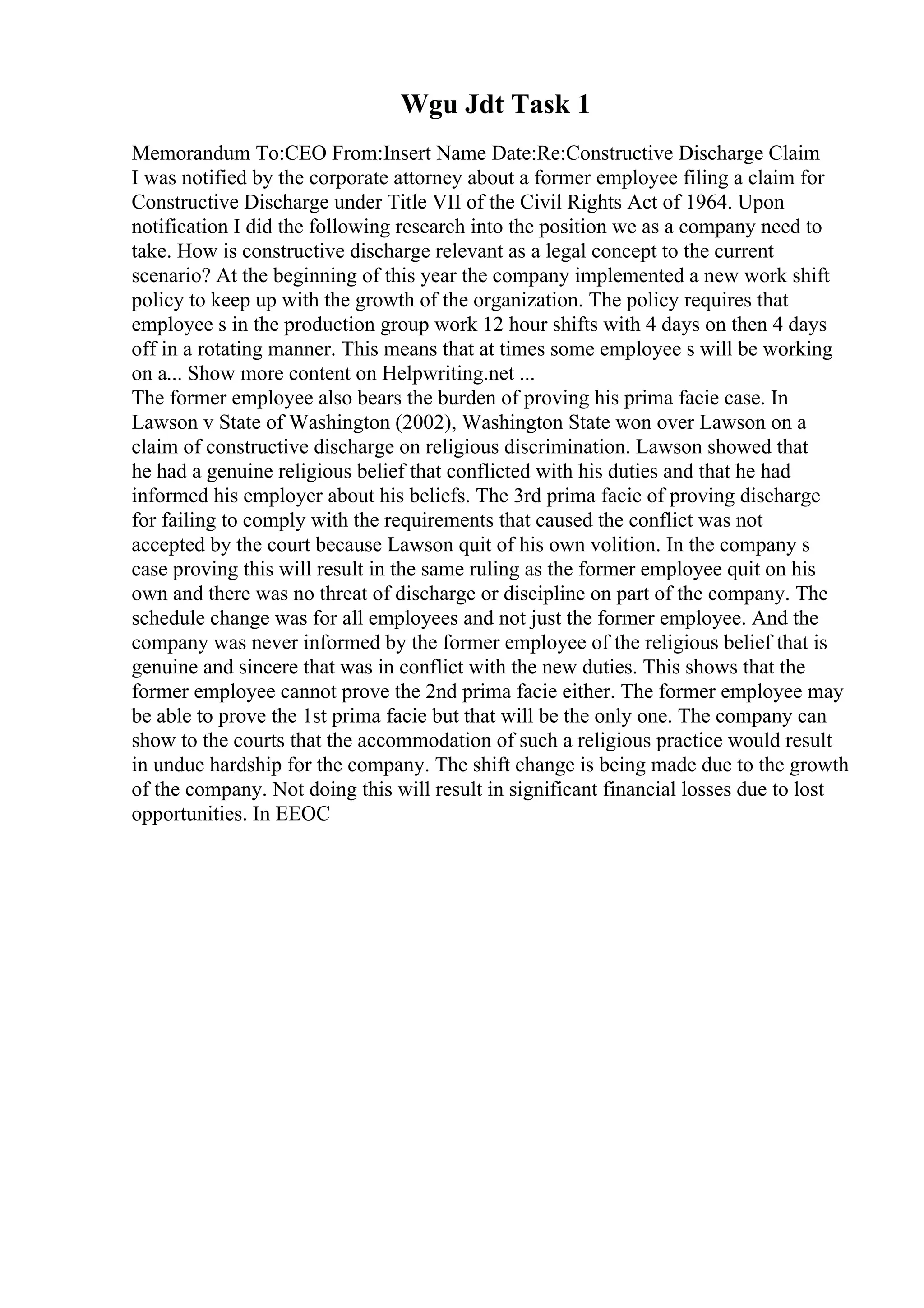 Wgu Jdt Task 1
Memorandum To:CEO From:Insert Name Date:Re:Constructive Discharge Claim
I was notified by the corporate attorney about a former employee filing a claim for
Constructive Discharge under Title VII of the Civil Rights Act of 1964. Upon
notification I did the following research into the position we as a company need to
take. How is constructive discharge relevant as a legal concept to the current
scenario? At the beginning of this year the company implemented a new work shift
policy to keep up with the growth of the organization. The policy requires that
employee s in the production group work 12 hour shifts with 4 days on then 4 days
off in a rotating manner. This means that at times some employee s will be working
on a... Show more content on Helpwriting.net ...
The former employee also bears the burden of proving his prima facie case. In
Lawson v State of Washington (2002), Washington State won over Lawson on a
claim of constructive discharge on religious discrimination. Lawson showed that
he had a genuine religious belief that conflicted with his duties and that he had
informed his employer about his beliefs. The 3rd prima facie of proving discharge
for failing to comply with the requirements that caused the conflict was not
accepted by the court because Lawson quit of his own volition. In the company s
case proving this will result in the same ruling as the former employee quit on his
own and there was no threat of discharge or discipline on part of the company. The
schedule change was for all employees and not just the former employee. And the
company was never informed by the former employee of the religious belief that is
genuine and sincere that was in conflict with the new duties. This shows that the
former employee cannot prove the 2nd prima facie either. The former employee may
be able to prove the 1st prima facie but that will be the only one. The company can
show to the courts that the accommodation of such a religious practice would result
in undue hardship for the company. The shift change is being made due to the growth
of the company. Not doing this will result in significant financial losses due to lost
opportunities. In EEOC
 
