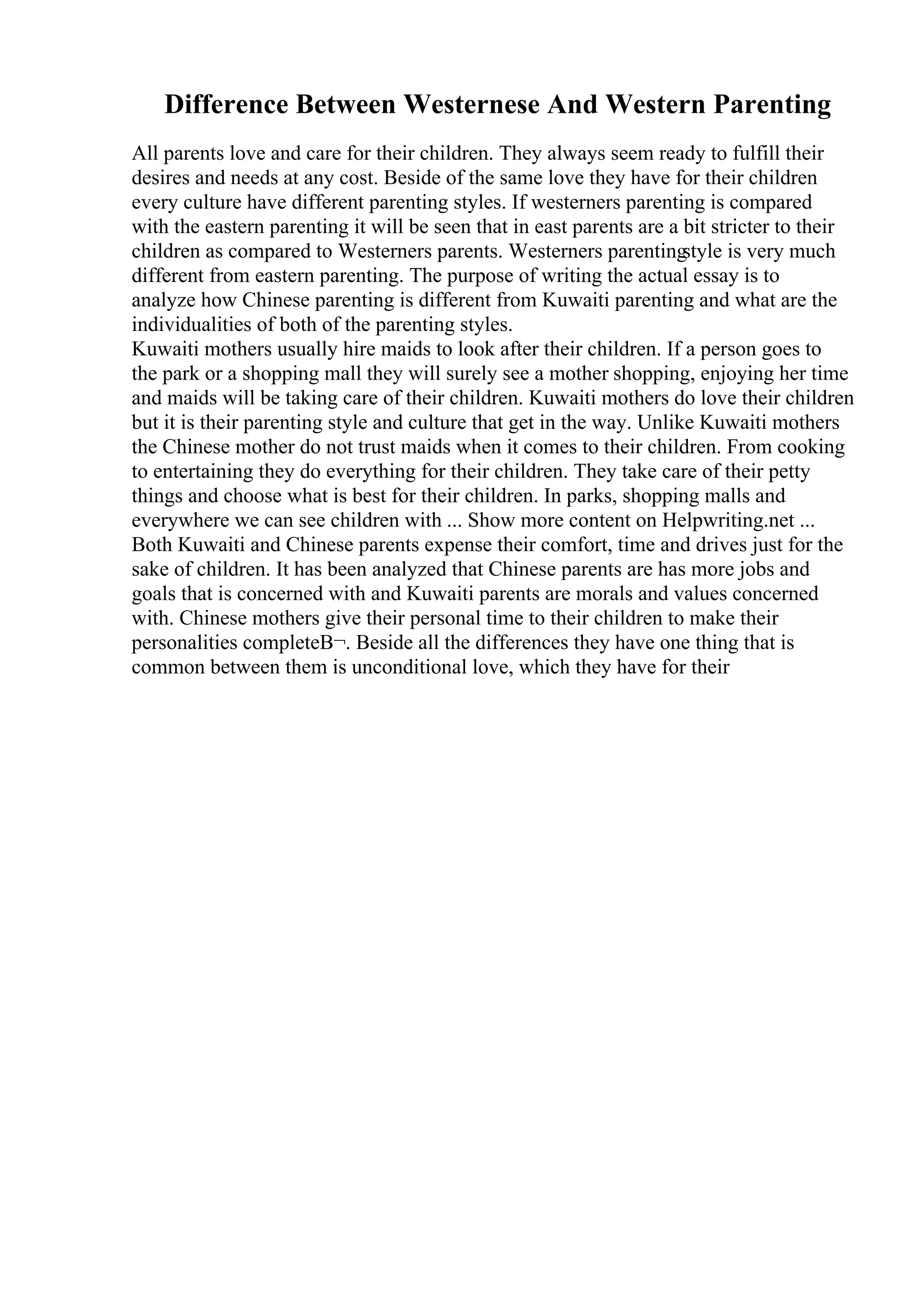 Difference Between Westernese And Western Parenting
All parents love and care for their children. They always seem ready to fulfill their
desires and needs at any cost. Beside of the same love they have for their children
every culture have different parenting styles. If westerners parenting is compared
with the eastern parenting it will be seen that in east parents are a bit stricter to their
children as compared to Westerners parents. Westerners parenting
style is very much
different from eastern parenting. The purpose of writing the actual essay is to
analyze how Chinese parenting is different from Kuwaiti parenting and what are the
individualities of both of the parenting styles.
Kuwaiti mothers usually hire maids to look after their children. If a person goes to
the park or a shopping mall they will surely see a mother shopping, enjoying her time
and maids will be taking care of their children. Kuwaiti mothers do love their children
but it is their parenting style and culture that get in the way. Unlike Kuwaiti mothers
the Chinese mother do not trust maids when it comes to their children. From cooking
to entertaining they do everything for their children. They take care of their petty
things and choose what is best for their children. In parks, shopping malls and
everywhere we can see children with ... Show more content on Helpwriting.net ...
Both Kuwaiti and Chinese parents expense their comfort, time and drives just for the
sake of children. It has been analyzed that Chinese parents are has more jobs and
goals that is concerned with and Kuwaiti parents are morals and values concerned
with. Chinese mothers give their personal time to their children to make their
personalities completeВ¬. Beside all the differences they have one thing that is
common between them is unconditional love, which they have for their
 