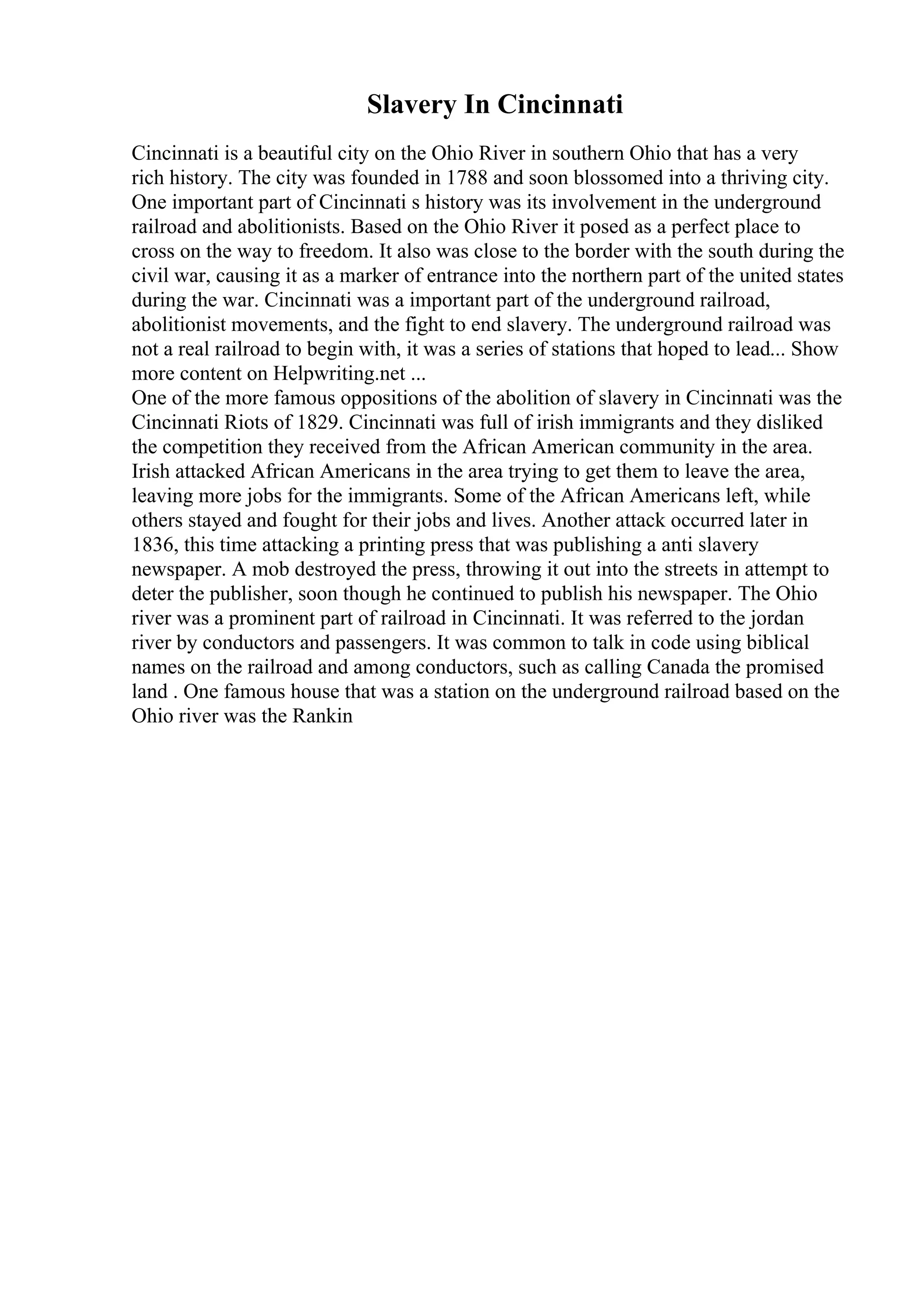 Slavery In Cincinnati
Cincinnati is a beautiful city on the Ohio River in southern Ohio that has a very
rich history. The city was founded in 1788 and soon blossomed into a thriving city.
One important part of Cincinnati s history was its involvement in the underground
railroad and abolitionists. Based on the Ohio River it posed as a perfect place to
cross on the way to freedom. It also was close to the border with the south during the
civil war, causing it as a marker of entrance into the northern part of the united states
during the war. Cincinnati was a important part of the underground railroad,
abolitionist movements, and the fight to end slavery. The underground railroad was
not a real railroad to begin with, it was a series of stations that hoped to lead... Show
more content on Helpwriting.net ...
One of the more famous oppositions of the abolition of slavery in Cincinnati was the
Cincinnati Riots of 1829. Cincinnati was full of irish immigrants and they disliked
the competition they received from the African American community in the area.
Irish attacked African Americans in the area trying to get them to leave the area,
leaving more jobs for the immigrants. Some of the African Americans left, while
others stayed and fought for their jobs and lives. Another attack occurred later in
1836, this time attacking a printing press that was publishing a anti slavery
newspaper. A mob destroyed the press, throwing it out into the streets in attempt to
deter the publisher, soon though he continued to publish his newspaper. The Ohio
river was a prominent part of railroad in Cincinnati. It was referred to the jordan
river by conductors and passengers. It was common to talk in code using biblical
names on the railroad and among conductors, such as calling Canada the promised
land . One famous house that was a station on the underground railroad based on the
Ohio river was the Rankin
 