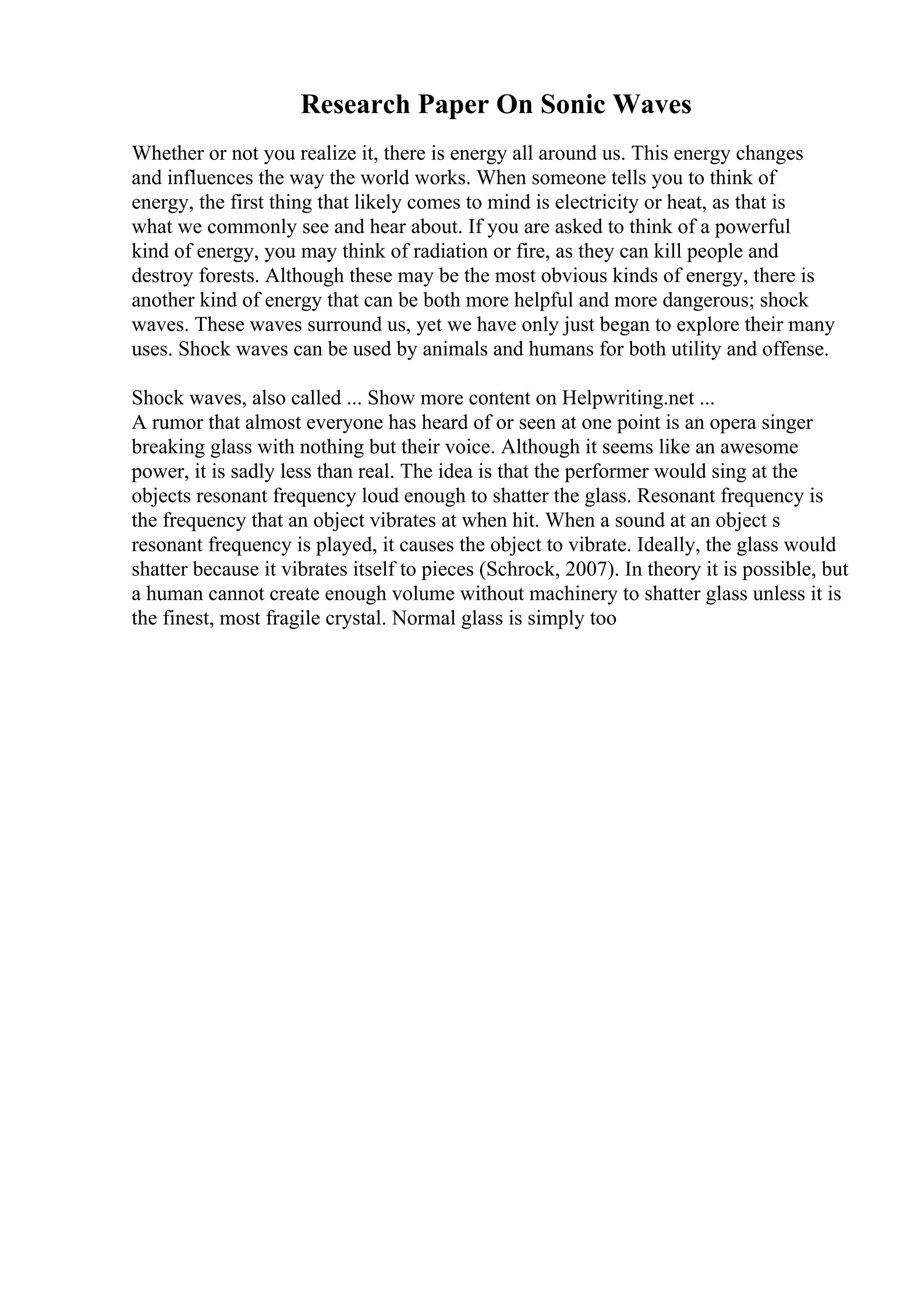 Research Paper On Sonic Waves
Whether or not you realize it, there is energy all around us. This energy changes
and influences the way the world works. When someone tells you to think of
energy, the first thing that likely comes to mind is electricity or heat, as that is
what we commonly see and hear about. If you are asked to think of a powerful
kind of energy, you may think of radiation or fire, as they can kill people and
destroy forests. Although these may be the most obvious kinds of energy, there is
another kind of energy that can be both more helpful and more dangerous; shock
waves. These waves surround us, yet we have only just began to explore their many
uses. Shock waves can be used by animals and humans for both utility and offense.
Shock waves, also called ... Show more content on Helpwriting.net ...
A rumor that almost everyone has heard of or seen at one point is an opera singer
breaking glass with nothing but their voice. Although it seems like an awesome
power, it is sadly less than real. The idea is that the performer would sing at the
objects resonant frequency loud enough to shatter the glass. Resonant frequency is
the frequency that an object vibrates at when hit. When a sound at an object s
resonant frequency is played, it causes the object to vibrate. Ideally, the glass would
shatter because it vibrates itself to pieces (Schrock, 2007). In theory it is possible, but
a human cannot create enough volume without machinery to shatter glass unless it is
the finest, most fragile crystal. Normal glass is simply too
 