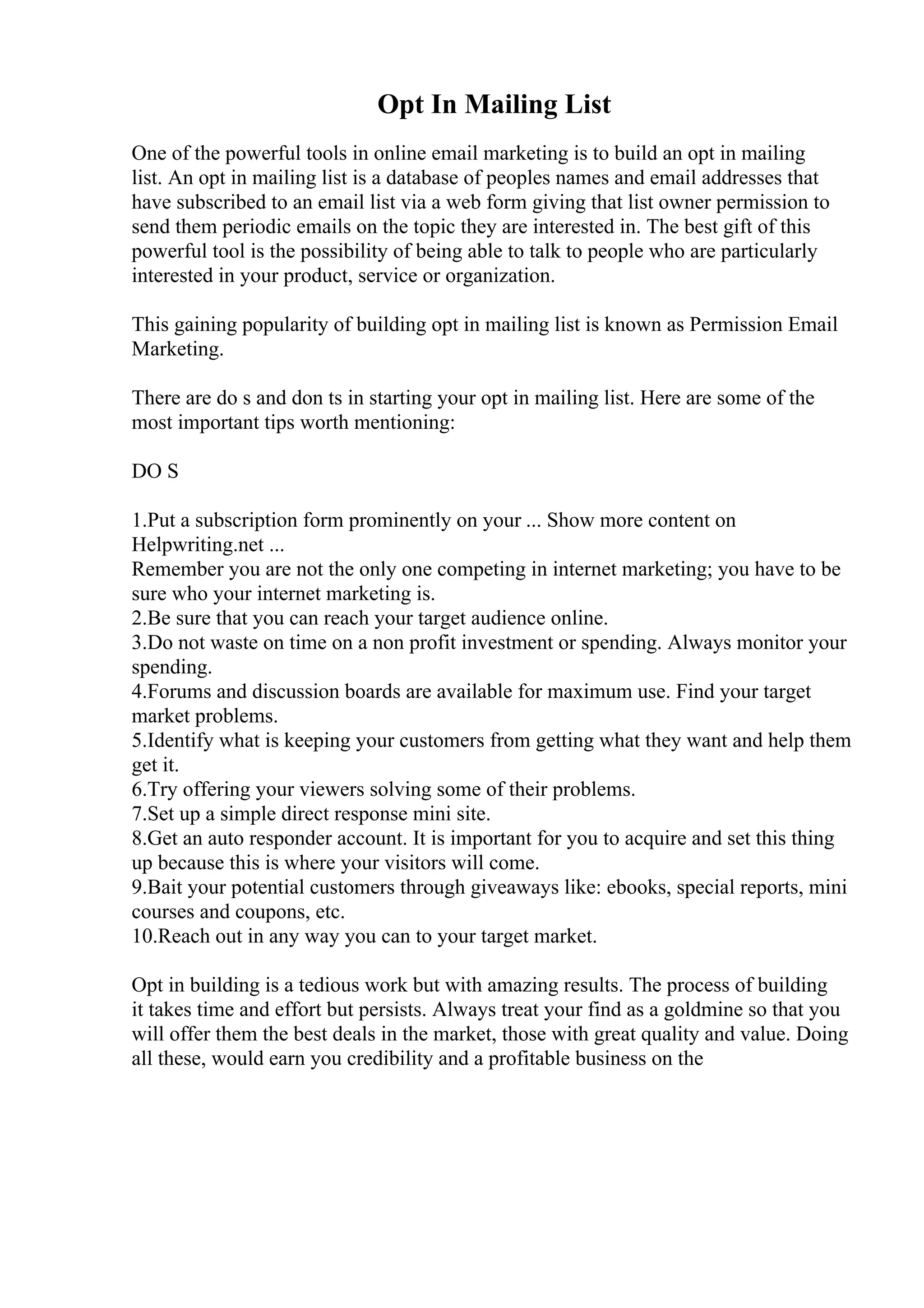 Opt In Mailing List
One of the powerful tools in online email marketing is to build an opt in mailing
list. An opt in mailing list is a database of peoples names and email addresses that
have subscribed to an email list via a web form giving that list owner permission to
send them periodic emails on the topic they are interested in. The best gift of this
powerful tool is the possibility of being able to talk to people who are particularly
interested in your product, service or organization.
This gaining popularity of building opt in mailing list is known as Permission Email
Marketing.
There are do s and don ts in starting your opt in mailing list. Here are some of the
most important tips worth mentioning:
DO S
1.Put a subscription form prominently on your ... Show more content on
Helpwriting.net ...
Remember you are not the only one competing in internet marketing; you have to be
sure who your internet marketing is.
2.Be sure that you can reach your target audience online.
3.Do not waste on time on a non profit investment or spending. Always monitor your
spending.
4.Forums and discussion boards are available for maximum use. Find your target
market problems.
5.Identify what is keeping your customers from getting what they want and help them
get it.
6.Try offering your viewers solving some of their problems.
7.Set up a simple direct response mini site.
8.Get an auto responder account. It is important for you to acquire and set this thing
up because this is where your visitors will come.
9.Bait your potential customers through giveaways like: ebooks, special reports, mini
courses and coupons, etc.
10.Reach out in any way you can to your target market.
Opt in building is a tedious work but with amazing results. The process of building
it takes time and effort but persists. Always treat your find as a goldmine so that you
will offer them the best deals in the market, those with great quality and value. Doing
all these, would earn you credibility and a profitable business on the
 