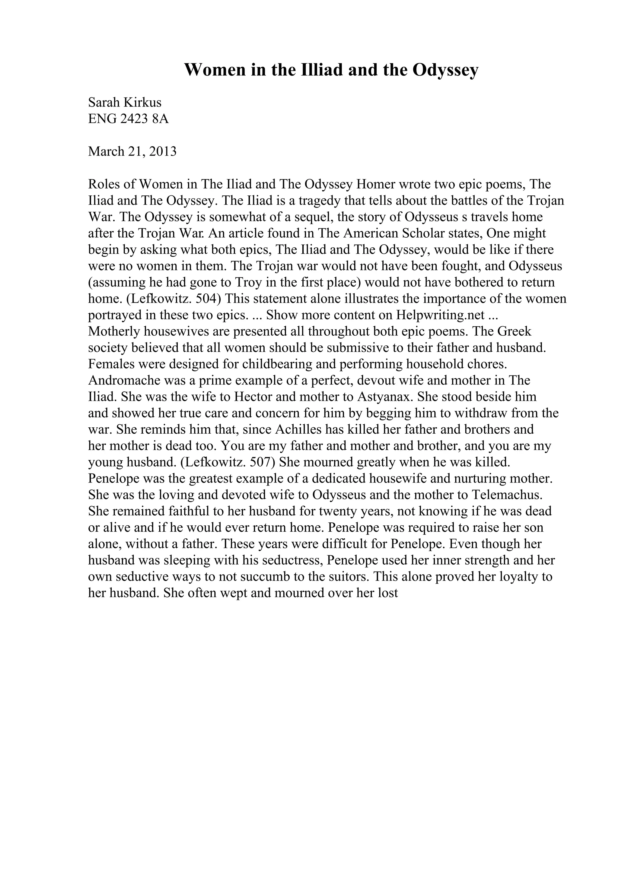 Women in the Illiad and the Odyssey
Sarah Kirkus
ENG 2423 8A
March 21, 2013
Roles of Women in The Iliad and The Odyssey Homer wrote two epic poems, The
Iliad and The Odyssey. The Iliad is a tragedy that tells about the battles of the Trojan
War. The Odyssey is somewhat of a sequel, the story of Odysseus s travels home
after the Trojan War. An article found in The American Scholar states, One might
begin by asking what both epics, The Iliad and The Odyssey, would be like if there
were no women in them. The Trojan war would not have been fought, and Odysseus
(assuming he had gone to Troy in the first place) would not have bothered to return
home. (Lefkowitz. 504) This statement alone illustrates the importance of the women
portrayed in these two epics. ... Show more content on Helpwriting.net ...
Motherly housewives are presented all throughout both epic poems. The Greek
society believed that all women should be submissive to their father and husband.
Females were designed for childbearing and performing household chores.
Andromache was a prime example of a perfect, devout wife and mother in The
Iliad. She was the wife to Hector and mother to Astyanax. She stood beside him
and showed her true care and concern for him by begging him to withdraw from the
war. She reminds him that, since Achilles has killed her father and brothers and
her mother is dead too. You are my father and mother and brother, and you are my
young husband. (Lefkowitz. 507) She mourned greatly when he was killed.
Penelope was the greatest example of a dedicated housewife and nurturing mother.
She was the loving and devoted wife to Odysseus and the mother to Telemachus.
She remained faithful to her husband for twenty years, not knowing if he was dead
or alive and if he would ever return home. Penelope was required to raise her son
alone, without a father. These years were difficult for Penelope. Even though her
husband was sleeping with his seductress, Penelope used her inner strength and her
own seductive ways to not succumb to the suitors. This alone proved her loyalty to
her husband. She often wept and mourned over her lost
 