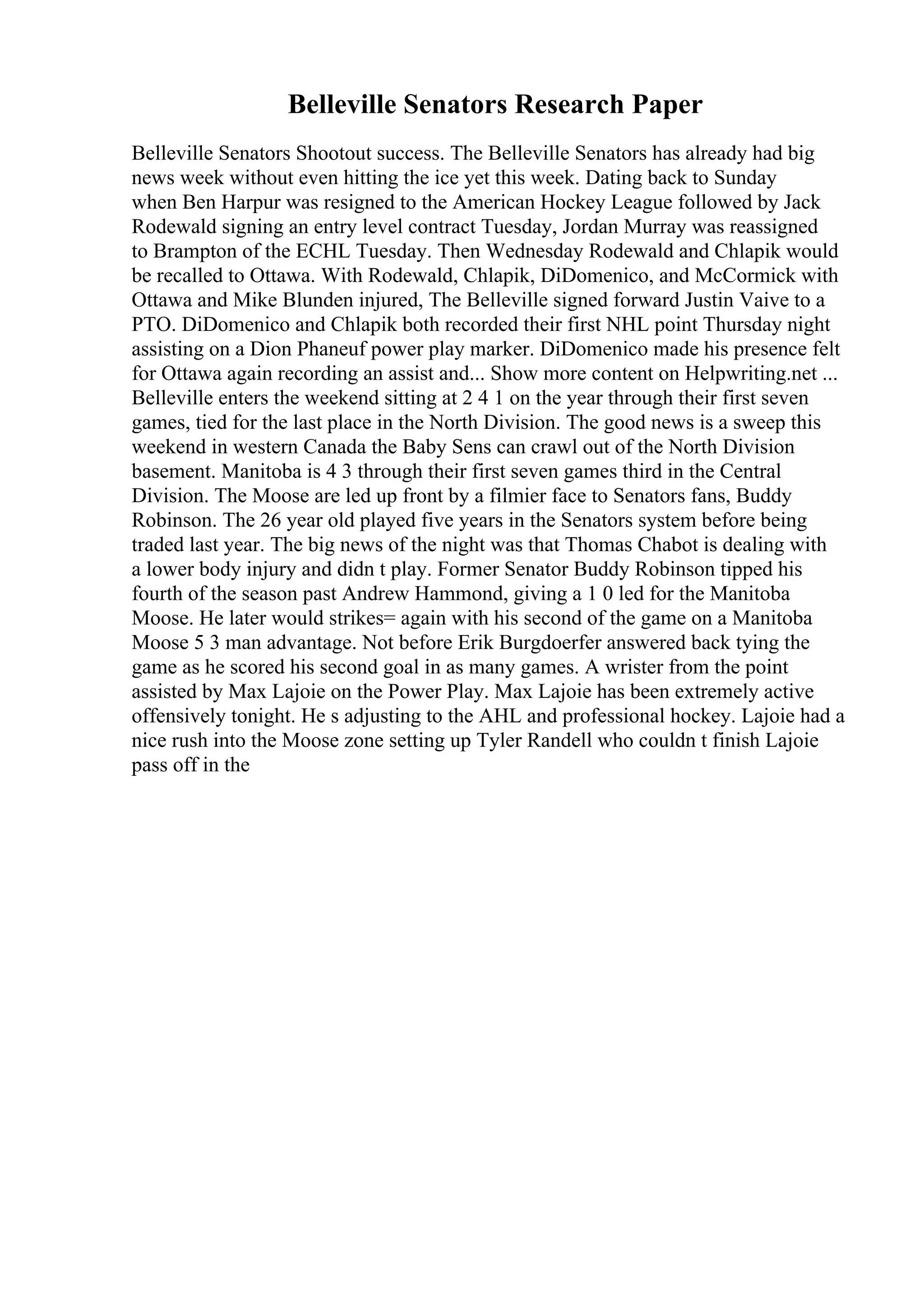 Belleville Senators Research Paper
Belleville Senators Shootout success. The Belleville Senators has already had big
news week without even hitting the ice yet this week. Dating back to Sunday
when Ben Harpur was resigned to the American Hockey League followed by Jack
Rodewald signing an entry level contract Tuesday, Jordan Murray was reassigned
to Brampton of the ECHL Tuesday. Then Wednesday Rodewald and Chlapik would
be recalled to Ottawa. With Rodewald, Chlapik, DiDomenico, and McCormick with
Ottawa and Mike Blunden injured, The Belleville signed forward Justin Vaive to a
PTO. DiDomenico and Chlapik both recorded their first NHL point Thursday night
assisting on a Dion Phaneuf power play marker. DiDomenico made his presence felt
for Ottawa again recording an assist and... Show more content on Helpwriting.net ...
Belleville enters the weekend sitting at 2 4 1 on the year through their first seven
games, tied for the last place in the North Division. The good news is a sweep this
weekend in western Canada the Baby Sens can crawl out of the North Division
basement. Manitoba is 4 3 through their first seven games third in the Central
Division. The Moose are led up front by a filmier face to Senators fans, Buddy
Robinson. The 26 year old played five years in the Senators system before being
traded last year. The big news of the night was that Thomas Chabot is dealing with
a lower body injury and didn t play. Former Senator Buddy Robinson tipped his
fourth of the season past Andrew Hammond, giving a 1 0 led for the Manitoba
Moose. He later would strikes= again with his second of the game on a Manitoba
Moose 5 3 man advantage. Not before Erik Burgdoerfer answered back tying the
game as he scored his second goal in as many games. A wrister from the point
assisted by Max Lajoie on the Power Play. Max Lajoie has been extremely active
offensively tonight. He s adjusting to the AHL and professional hockey. Lajoie had a
nice rush into the Moose zone setting up Tyler Randell who couldn t finish Lajoie
pass off in the
 
