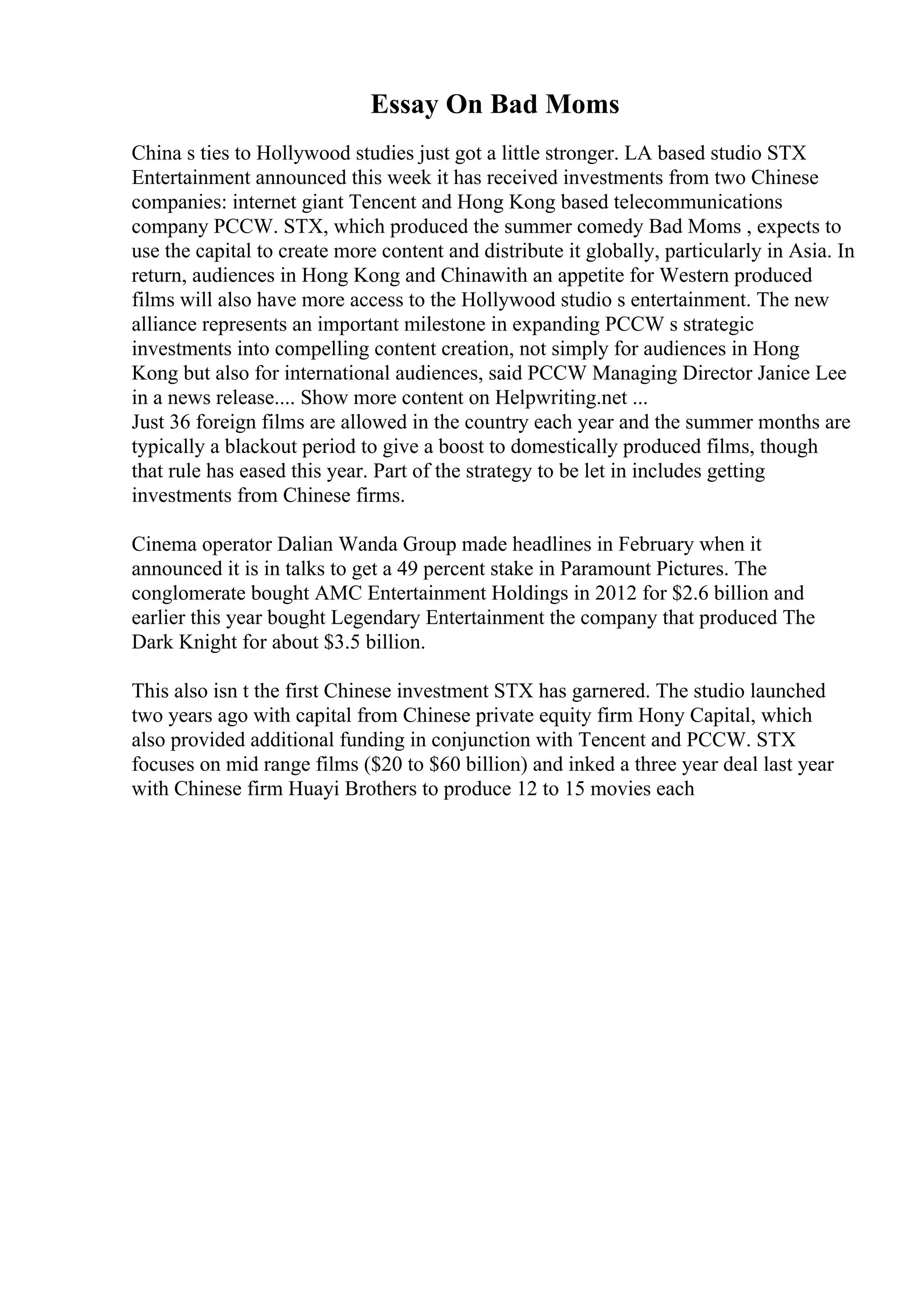 Essay On Bad Moms
China s ties to Hollywood studies just got a little stronger. LA based studio STX
Entertainment announced this week it has received investments from two Chinese
companies: internet giant Tencent and Hong Kong based telecommunications
company PCCW. STX, which produced the summer comedy Bad Moms , expects to
use the capital to create more content and distribute it globally, particularly in Asia. In
return, audiences in Hong Kong and Chinawith an appetite for Western produced
films will also have more access to the Hollywood studio s entertainment. The new
alliance represents an important milestone in expanding PCCW s strategic
investments into compelling content creation, not simply for audiences in Hong
Kong but also for international audiences, said PCCW Managing Director Janice Lee
in a news release.... Show more content on Helpwriting.net ...
Just 36 foreign films are allowed in the country each year and the summer months are
typically a blackout period to give a boost to domestically produced films, though
that rule has eased this year. Part of the strategy to be let in includes getting
investments from Chinese firms.
Cinema operator Dalian Wanda Group made headlines in February when it
announced it is in talks to get a 49 percent stake in Paramount Pictures. The
conglomerate bought AMC Entertainment Holdings in 2012 for $2.6 billion and
earlier this year bought Legendary Entertainment the company that produced The
Dark Knight for about $3.5 billion.
This also isn t the first Chinese investment STX has garnered. The studio launched
two years ago with capital from Chinese private equity firm Hony Capital, which
also provided additional funding in conjunction with Tencent and PCCW. STX
focuses on mid range films ($20 to $60 billion) and inked a three year deal last year
with Chinese firm Huayi Brothers to produce 12 to 15 movies each
 