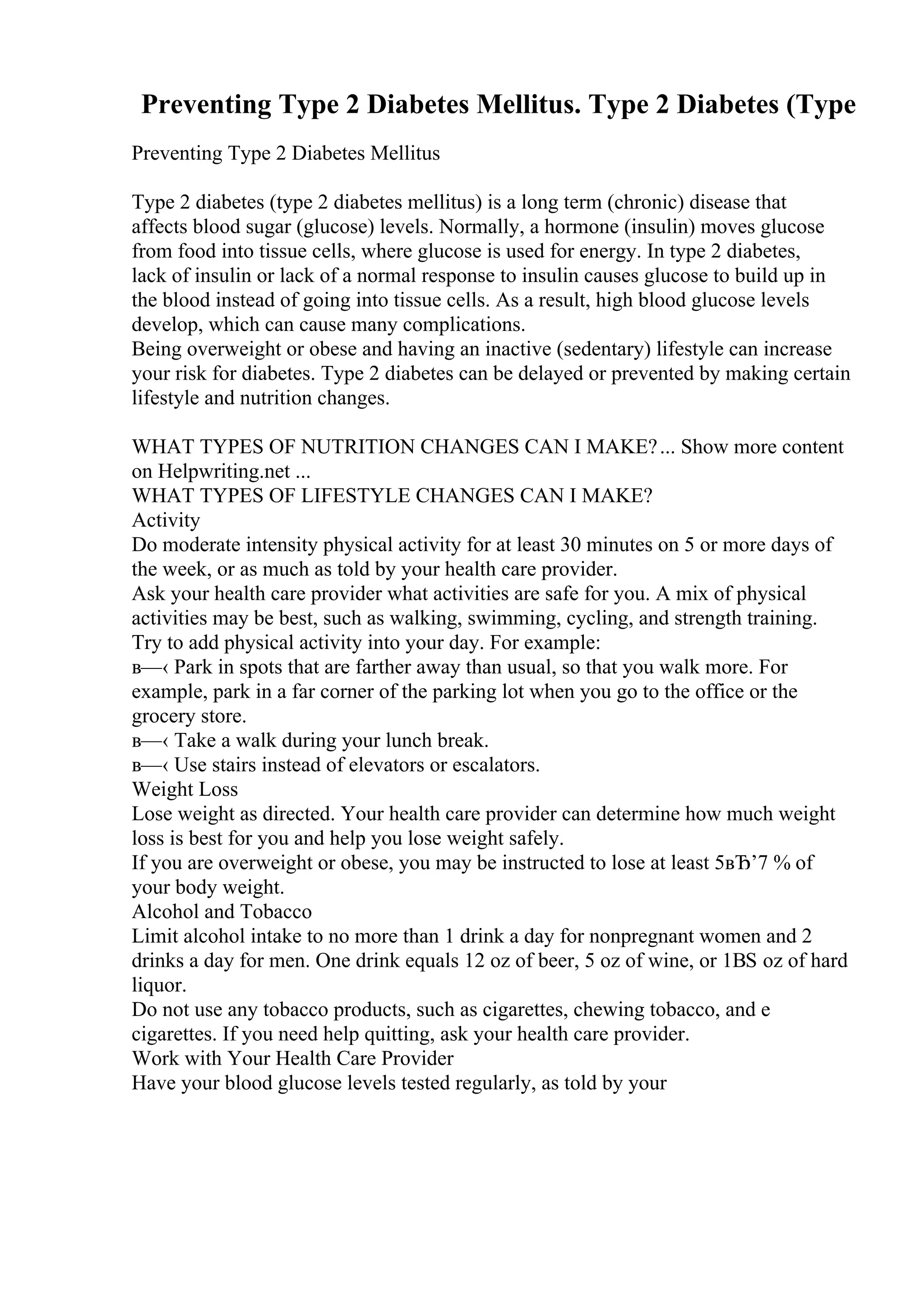 Preventing Type 2 Diabetes Mellitus. Type 2 Diabetes (Type
Preventing Type 2 Diabetes Mellitus
Type 2 diabetes (type 2 diabetes mellitus) is a long term (chronic) disease that
affects blood sugar (glucose) levels. Normally, a hormone (insulin) moves glucose
from food into tissue cells, where glucose is used for energy. In type 2 diabetes,
lack of insulin or lack of a normal response to insulin causes glucose to build up in
the blood instead of going into tissue cells. As a result, high blood glucose levels
develop, which can cause many complications.
Being overweight or obese and having an inactive (sedentary) lifestyle can increase
your risk for diabetes. Type 2 diabetes can be delayed or prevented by making certain
lifestyle and nutrition changes.
WHAT TYPES OF NUTRITION CHANGES CAN I MAKE?... Show more content
on Helpwriting.net ...
WHAT TYPES OF LIFESTYLE CHANGES CAN I MAKE?
Activity
Do moderate intensity physical activity for at least 30 minutes on 5 or more days of
the week, or as much as told by your health care provider.
Ask your health care provider what activities are safe for you. A mix of physical
activities may be best, such as walking, swimming, cycling, and strength training.
Try to add physical activity into your day. For example:
в—‹ Park in spots that are farther away than usual, so that you walk more. For
example, park in a far corner of the parking lot when you go to the office or the
grocery store.
в—‹ Take a walk during your lunch break.
в—‹ Use stairs instead of elevators or escalators.
Weight Loss
Lose weight as directed. Your health care provider can determine how much weight
loss is best for you and help you lose weight safely.
If you are overweight or obese, you may be instructed to lose at least 5вЂ’7 % of
your body weight.
Alcohol and Tobacco
Limit alcohol intake to no more than 1 drink a day for nonpregnant women and 2
drinks a day for men. One drink equals 12 oz of beer, 5 oz of wine, or 1ВЅ oz of hard
liquor.
Do not use any tobacco products, such as cigarettes, chewing tobacco, and e
cigarettes. If you need help quitting, ask your health care provider.
Work with Your Health Care Provider
Have your blood glucose levels tested regularly, as told by your
 