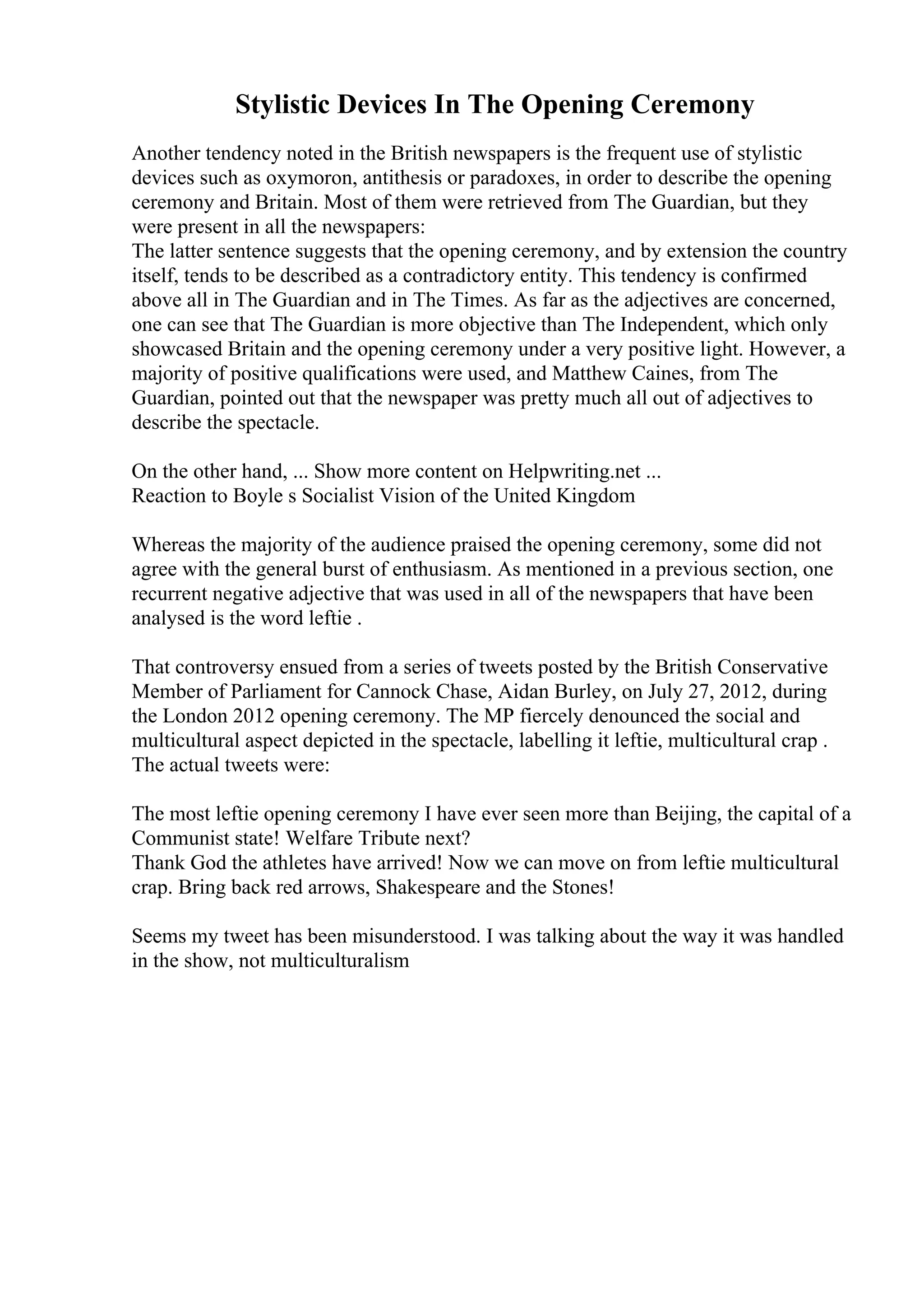 Stylistic Devices In The Opening Ceremony
Another tendency noted in the British newspapers is the frequent use of stylistic
devices such as oxymoron, antithesis or paradoxes, in order to describe the opening
ceremony and Britain. Most of them were retrieved from The Guardian, but they
were present in all the newspapers:
The latter sentence suggests that the opening ceremony, and by extension the country
itself, tends to be described as a contradictory entity. This tendency is confirmed
above all in The Guardian and in The Times. As far as the adjectives are concerned,
one can see that The Guardian is more objective than The Independent, which only
showcased Britain and the opening ceremony under a very positive light. However, a
majority of positive qualifications were used, and Matthew Caines, from The
Guardian, pointed out that the newspaper was pretty much all out of adjectives to
describe the spectacle.
On the other hand, ... Show more content on Helpwriting.net ...
Reaction to Boyle s Socialist Vision of the United Kingdom
Whereas the majority of the audience praised the opening ceremony, some did not
agree with the general burst of enthusiasm. As mentioned in a previous section, one
recurrent negative adjective that was used in all of the newspapers that have been
analysed is the word leftie .
That controversy ensued from a series of tweets posted by the British Conservative
Member of Parliament for Cannock Chase, Aidan Burley, on July 27, 2012, during
the London 2012 opening ceremony. The MP fiercely denounced the social and
multicultural aspect depicted in the spectacle, labelling it leftie, multicultural crap .
The actual tweets were:
The most leftie opening ceremony I have ever seen more than Beijing, the capital of a
Communist state! Welfare Tribute next?
Thank God the athletes have arrived! Now we can move on from leftie multicultural
crap. Bring back red arrows, Shakespeare and the Stones!
Seems my tweet has been misunderstood. I was talking about the way it was handled
in the show, not multiculturalism
 