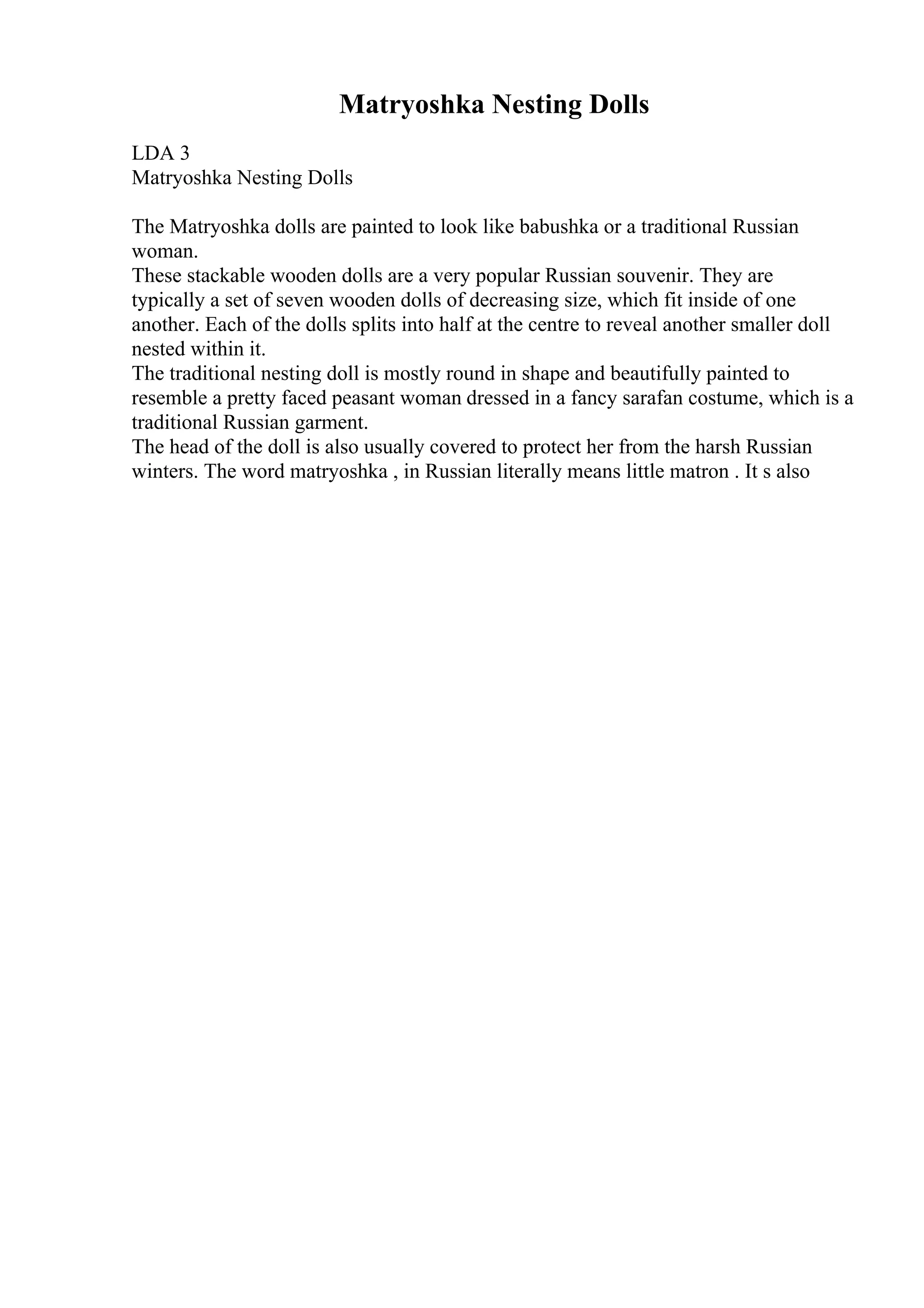 Matryoshka Nesting Dolls
LDA 3
Matryoshka Nesting Dolls
The Matryoshka dolls are painted to look like babushka or a traditional Russian
woman.
These stackable wooden dolls are a very popular Russian souvenir. They are
typically a set of seven wooden dolls of decreasing size, which fit inside of one
another. Each of the dolls splits into half at the centre to reveal another smaller doll
nested within it.
The traditional nesting doll is mostly round in shape and beautifully painted to
resemble a pretty faced peasant woman dressed in a fancy sarafan costume, which is a
traditional Russian garment.
The head of the doll is also usually covered to protect her from the harsh Russian
winters. The word matryoshka , in Russian literally means little matron . It s also
 