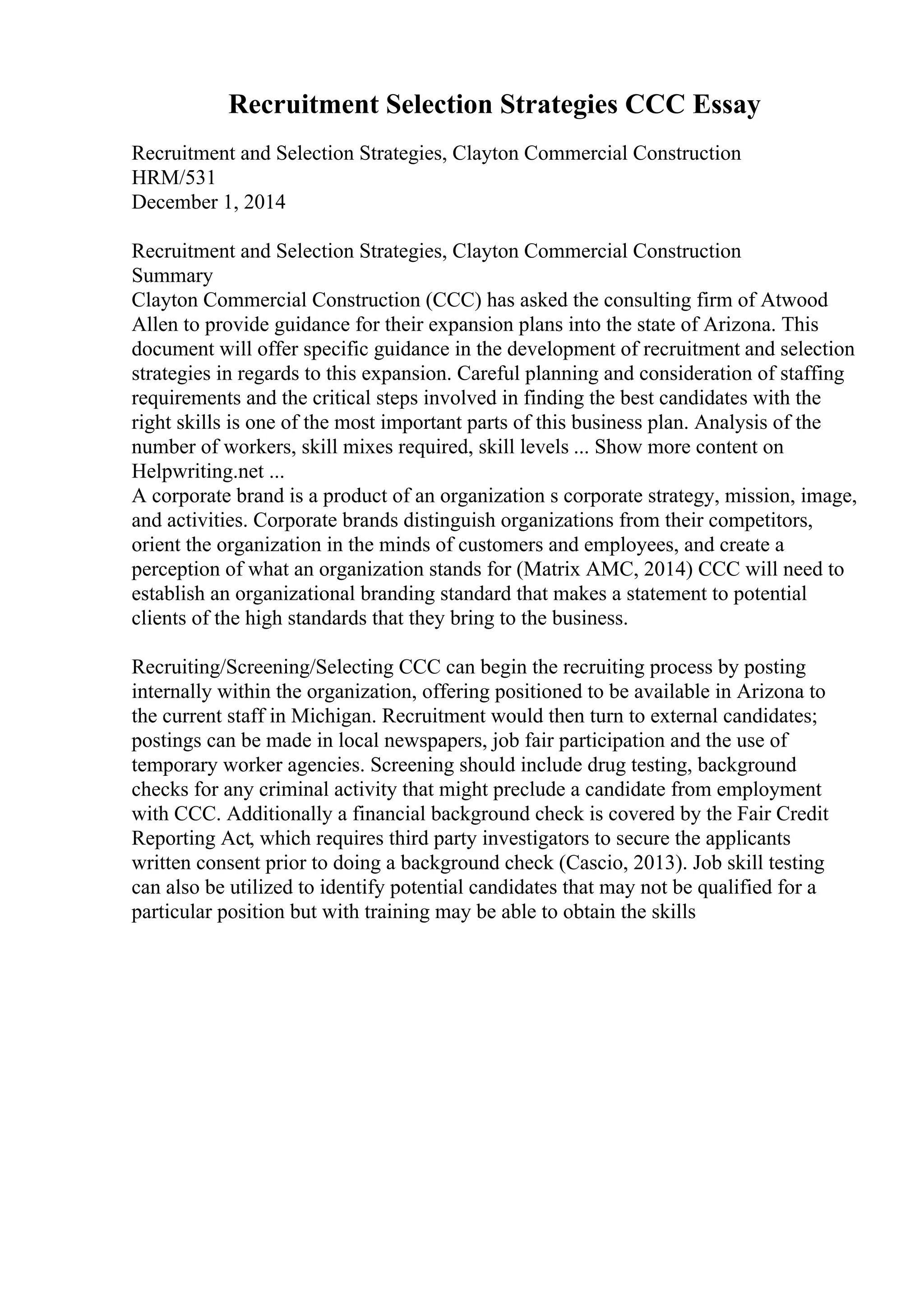Recruitment Selection Strategies CCC Essay
Recruitment and Selection Strategies, Clayton Commercial Construction
HRM/531
December 1, 2014
Recruitment and Selection Strategies, Clayton Commercial Construction
Summary
Clayton Commercial Construction (CCC) has asked the consulting firm of Atwood
Allen to provide guidance for their expansion plans into the state of Arizona. This
document will offer specific guidance in the development of recruitment and selection
strategies in regards to this expansion. Careful planning and consideration of staffing
requirements and the critical steps involved in finding the best candidates with the
right skills is one of the most important parts of this business plan. Analysis of the
number of workers, skill mixes required, skill levels ... Show more content on
Helpwriting.net ...
A corporate brand is a product of an organization s corporate strategy, mission, image,
and activities. Corporate brands distinguish organizations from their competitors,
orient the organization in the minds of customers and employees, and create a
perception of what an organization stands for (Matrix AMC, 2014) CCC will need to
establish an organizational branding standard that makes a statement to potential
clients of the high standards that they bring to the business.
Recruiting/Screening/Selecting CCC can begin the recruiting process by posting
internally within the organization, offering positioned to be available in Arizona to
the current staff in Michigan. Recruitment would then turn to external candidates;
postings can be made in local newspapers, job fair participation and the use of
temporary worker agencies. Screening should include drug testing, background
checks for any criminal activity that might preclude a candidate from employment
with CCC. Additionally a financial background check is covered by the Fair Credit
Reporting Act, which requires third party investigators to secure the applicants
written consent prior to doing a background check (Cascio, 2013). Job skill testing
can also be utilized to identify potential candidates that may not be qualified for a
particular position but with training may be able to obtain the skills
 