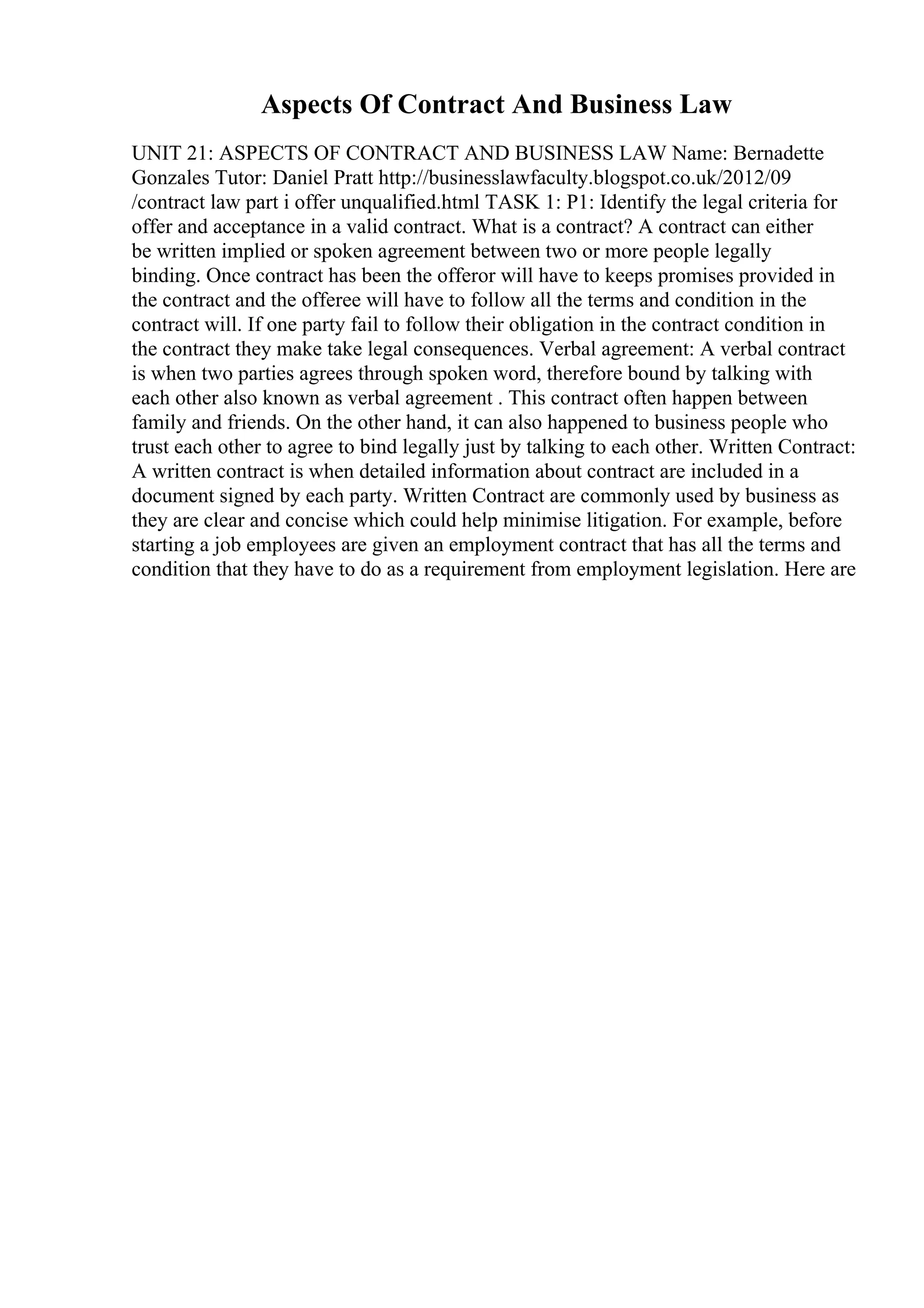 Aspects Of Contract And Business Law
UNIT 21: ASPECTS OF CONTRACT AND BUSINESS LAW Name: Bernadette
Gonzales Tutor: Daniel Pratt http://businesslawfaculty.blogspot.co.uk/2012/09
/contract law part i offer unqualified.html TASK 1: P1: Identify the legal criteria for
offer and acceptance in a valid contract. What is a contract? A contract can either
be written implied or spoken agreement between two or more people legally
binding. Once contract has been the offeror will have to keeps promises provided in
the contract and the offeree will have to follow all the terms and condition in the
contract will. If one party fail to follow their obligation in the contract condition in
the contract they make take legal consequences. Verbal agreement: A verbal contract
is when two parties agrees through spoken word, therefore bound by talking with
each other also known as verbal agreement . This contract often happen between
family and friends. On the other hand, it can also happened to business people who
trust each other to agree to bind legally just by talking to each other. Written Contract:
A written contract is when detailed information about contract are included in a
document signed by each party. Written Contract are commonly used by business as
they are clear and concise which could help minimise litigation. For example, before
starting a job employees are given an employment contract that has all the terms and
condition that they have to do as a requirement from employment legislation. Here are
 