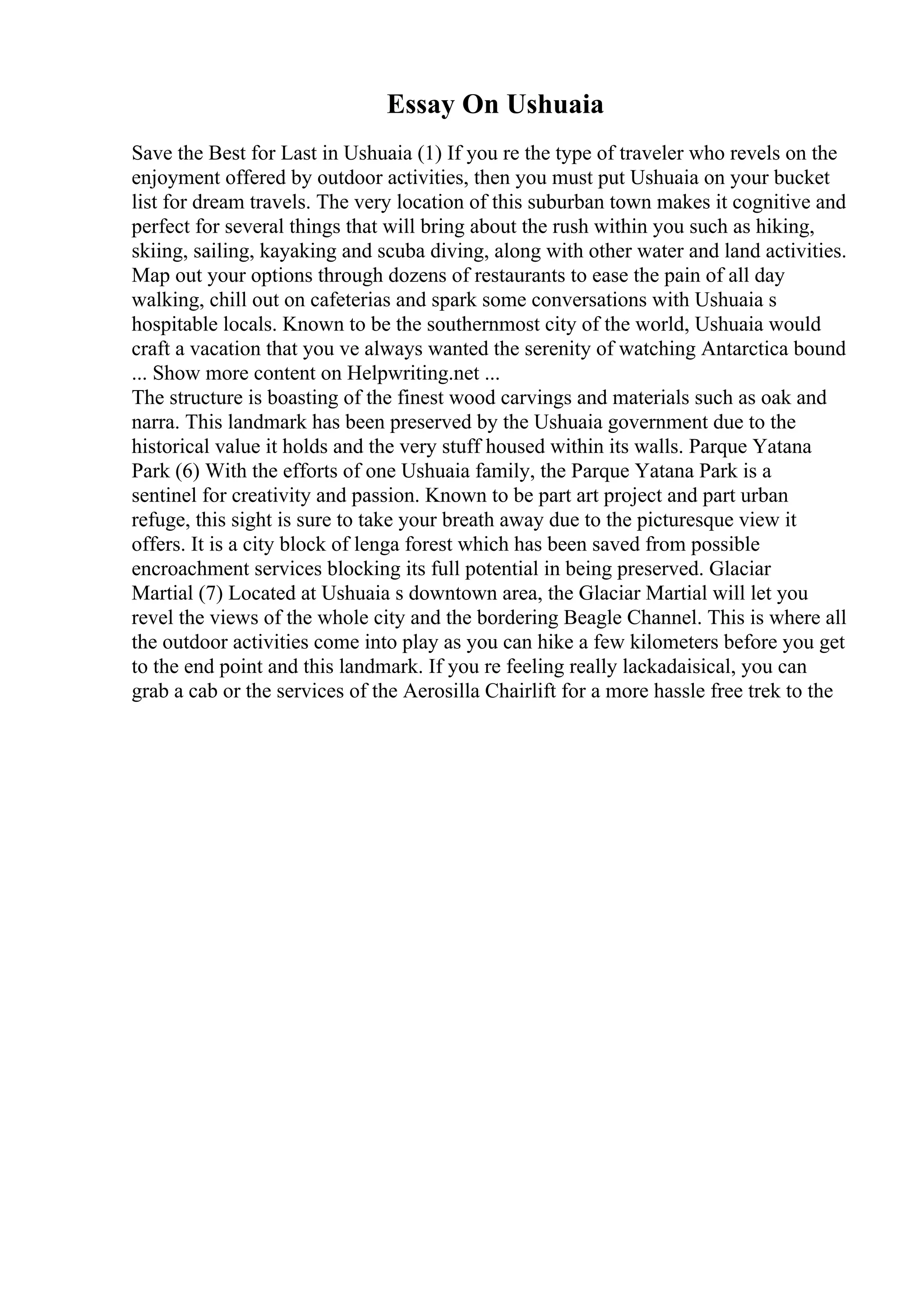 Essay On Ushuaia
Save the Best for Last in Ushuaia (1) If you re the type of traveler who revels on the
enjoyment offered by outdoor activities, then you must put Ushuaia on your bucket
list for dream travels. The very location of this suburban town makes it cognitive and
perfect for several things that will bring about the rush within you such as hiking,
skiing, sailing, kayaking and scuba diving, along with other water and land activities.
Map out your options through dozens of restaurants to ease the pain of all day
walking, chill out on cafeterias and spark some conversations with Ushuaia s
hospitable locals. Known to be the southernmost city of the world, Ushuaia would
craft a vacation that you ve always wanted the serenity of watching Antarctica bound
... Show more content on Helpwriting.net ...
The structure is boasting of the finest wood carvings and materials such as oak and
narra. This landmark has been preserved by the Ushuaia government due to the
historical value it holds and the very stuff housed within its walls. Parque Yatana
Park (6) With the efforts of one Ushuaia family, the Parque Yatana Park is a
sentinel for creativity and passion. Known to be part art project and part urban
refuge, this sight is sure to take your breath away due to the picturesque view it
offers. It is a city block of lenga forest which has been saved from possible
encroachment services blocking its full potential in being preserved. Glaciar
Martial (7) Located at Ushuaia s downtown area, the Glaciar Martial will let you
revel the views of the whole city and the bordering Beagle Channel. This is where all
the outdoor activities come into play as you can hike a few kilometers before you get
to the end point and this landmark. If you re feeling really lackadaisical, you can
grab a cab or the services of the Aerosilla Chairlift for a more hassle free trek to the
 